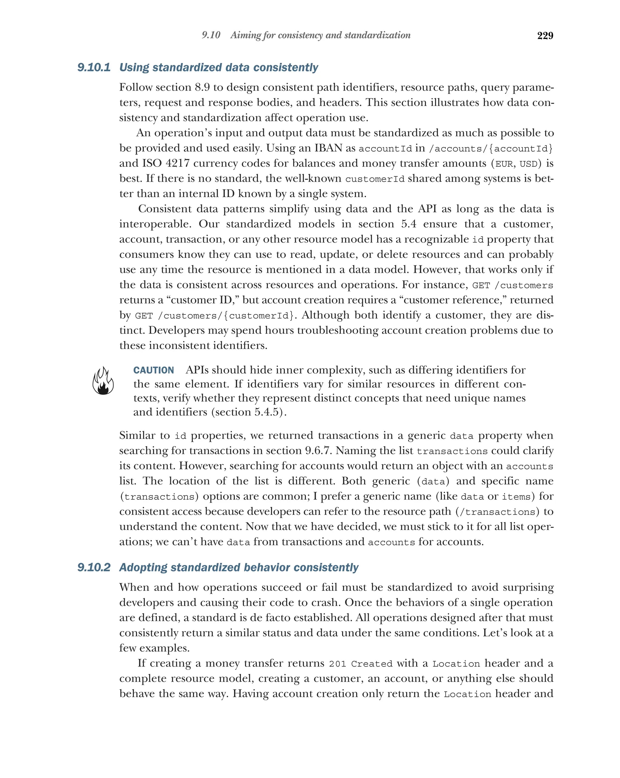229
9.10 Aiming for consistency and standardization
9.10.1 Using standardized data consistently
Follow section 8.9 to design consistent path identifiers, resource paths, query parame-
ters, request and response bodies, and headers. This section illustrates how data con-
sistency and standardization affect operation use.
An operation’s input and output data must be standardized as much as possible to
be provided and used easily. Using an IBAN as accountId in /accounts/{accountId}
and ISO 4217 currency codes for balances and money transfer amounts (EUR, USD) is
best. If there is no standard, the well-known customerId shared among systems is bet-
ter than an internal ID known by a single system.
Consistent data patterns simplify using data and the API as long as the data is
interoperable. Our standardized models in section 5.4 ensure that a customer,
account, transaction, or any other resource model has a recognizable id property that
consumers know they can use to read, update, or delete resources and can probably
use any time the resource is mentioned in a data model. However, that works only if
the data is consistent across resources and operations. For instance, GET /customers
returns a “customer ID,” but account creation requires a “customer reference,” returned
by GET /customers/{customerId}. Although both identify a customer, they are dis-
tinct. Developers may spend hours troubleshooting account creation problems due to
these inconsistent identifiers.
CAUTION APIs should hide inner complexity, such as differing identifiers for
the same element. If identifiers vary for similar resources in different con-
texts, verify whether they represent distinct concepts that need unique names
and identifiers (section 5.4.5).
Similar to id properties, we returned transactions in a generic data property when
searching for transactions in section 9.6.7. Naming the list transactions could clarify
its content. However, searching for accounts would return an object with an accounts
list. The location of the list is different. Both generic (data) and specific name
(transactions) options are common; I prefer a generic name (like data or items) for
consistent access because developers can refer to the resource path (/transactions) to
understand the content. Now that we have decided, we must stick to it for all list oper-
ations; we can’t have data from transactions and accounts for accounts.
9.10.2 Adopting standardized behavior consistently
When and how operations succeed or fail must be standardized to avoid surprising
developers and causing their code to crash. Once the behaviors of a single operation
are defined, a standard is de facto established. All operations designed after that must
consistently return a similar status and data under the same conditions. Let’s look at a
few examples.
If creating a money transfer returns 201 Created with a Location header and a
complete resource model, creating a customer, an account, or anything else should
behave the same way. Having account creation only return the Location header and
 