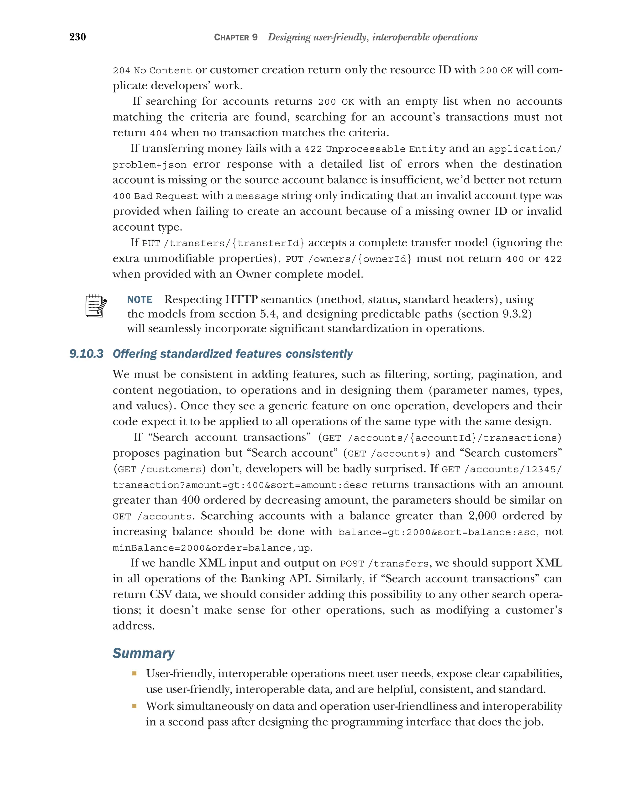 230 CHAPTER 9 Designing user-friendly, interoperable operations
204 No Content or customer creation return only the resource ID with 200 OK will com-
plicate developers’ work.
If searching for accounts returns 200 OK with an empty list when no accounts
matching the criteria are found, searching for an account’s transactions must not
return 404 when no transaction matches the criteria.
If transferring money fails with a 422 Unprocessable Entity and an application/
problem+json error response with a detailed list of errors when the destination
account is missing or the source account balance is insufficient, we’d better not return
400 Bad Request with a message string only indicating that an invalid account type was
provided when failing to create an account because of a missing owner ID or invalid
account type.
If PUT /transfers/{transferId} accepts a complete transfer model (ignoring the
extra unmodifiable properties), PUT /owners/{ownerId} must not return 400 or 422
when provided with an Owner complete model.
NOTE Respecting HTTP semantics (method, status, standard headers), using
the models from section 5.4, and designing predictable paths (section 9.3.2)
will seamlessly incorporate significant standardization in operations.
9.10.3 Offering standardized features consistently
We must be consistent in adding features, such as filtering, sorting, pagination, and
content negotiation, to operations and in designing them (parameter names, types,
and values). Once they see a generic feature on one operation, developers and their
code expect it to be applied to all operations of the same type with the same design.
If “Search account transactions” (GET /accounts/{accountId}/transactions)
proposes pagination but “Search account” (GET /accounts) and “Search customers”
(GET /customers) don’t, developers will be badly surprised. If GET /accounts/12345/
transaction?amount=gt:400sort=amount:desc returns transactions with an amount
greater than 400 ordered by decreasing amount, the parameters should be similar on
GET /accounts. Searching accounts with a balance greater than 2,000 ordered by
increasing balance should be done with balance=gt:2000sort=balance:asc, not
minBalance=2000order=balance,up.
If we handle XML input and output on POST /transfers, we should support XML
in all operations of the Banking API. Similarly, if “Search account transactions” can
return CSV data, we should consider adding this possibility to any other search opera-
tions; it doesn’t make sense for other operations, such as modifying a customer’s
address.
Summary
 User-friendly, interoperable operations meet user needs, expose clear capabilities,
use user-friendly, interoperable data, and are helpful, consistent, and standard.
 Work simultaneously on data and operation user-friendliness and interoperability
in a second pass after designing the programming interface that does the job.
 