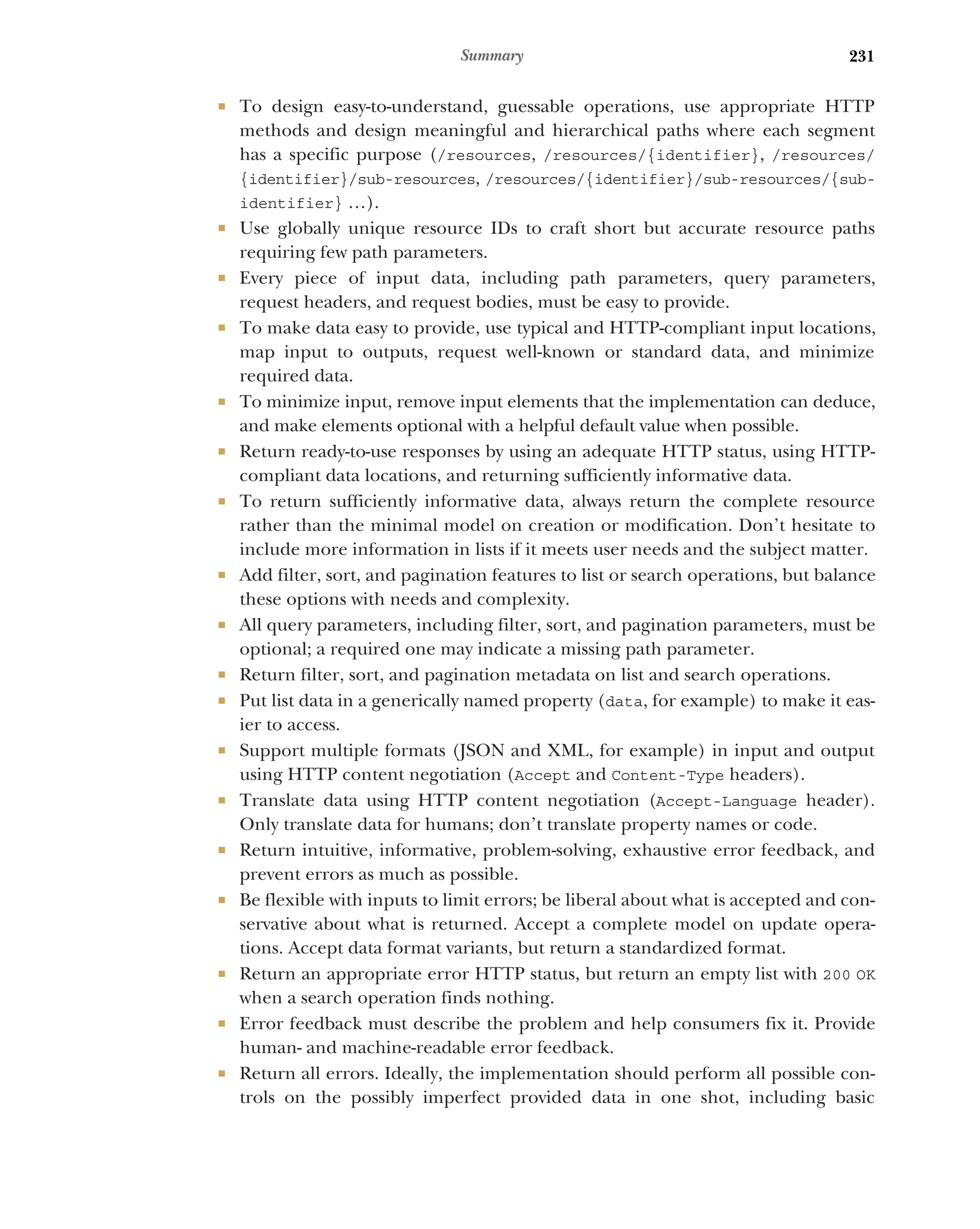 231
Summary
 To design easy-to-understand, guessable operations, use appropriate HTTP
methods and design meaningful and hierarchical paths where each segment
has a specific purpose (/resources, /resources/{identifier}, /resources/
{identifier}/sub-resources, /resources/{identifier}/sub-resources/{sub-
identifier} …).
 Use globally unique resource IDs to craft short but accurate resource paths
requiring few path parameters.
 Every piece of input data, including path parameters, query parameters,
request headers, and request bodies, must be easy to provide.
 To make data easy to provide, use typical and HTTP-compliant input locations,
map input to outputs, request well-known or standard data, and minimize
required data.
 To minimize input, remove input elements that the implementation can deduce,
and make elements optional with a helpful default value when possible.
 Return ready-to-use responses by using an adequate HTTP status, using HTTP-
compliant data locations, and returning sufficiently informative data.
 To return sufficiently informative data, always return the complete resource
rather than the minimal model on creation or modification. Don’t hesitate to
include more information in lists if it meets user needs and the subject matter.
 Add filter, sort, and pagination features to list or search operations, but balance
these options with needs and complexity.
 All query parameters, including filter, sort, and pagination parameters, must be
optional; a required one may indicate a missing path parameter.
 Return filter, sort, and pagination metadata on list and search operations.
 Put list data in a generically named property (data, for example) to make it eas-
ier to access.
 Support multiple formats (JSON and XML, for example) in input and output
using HTTP content negotiation (Accept and Content-Type headers).
 Translate data using HTTP content negotiation (Accept-Language header).
Only translate data for humans; don’t translate property names or code.
 Return intuitive, informative, problem-solving, exhaustive error feedback, and
prevent errors as much as possible.
 Be flexible with inputs to limit errors; be liberal about what is accepted and con-
servative about what is returned. Accept a complete model on update opera-
tions. Accept data format variants, but return a standardized format.
 Return an appropriate error HTTP status, but return an empty list with 200 OK
when a search operation finds nothing.
 Error feedback must describe the problem and help consumers fix it. Provide
human- and machine-readable error feedback.
 Return all errors. Ideally, the implementation should perform all possible con-
trols on the possibly imperfect provided data in one shot, including basic
 
