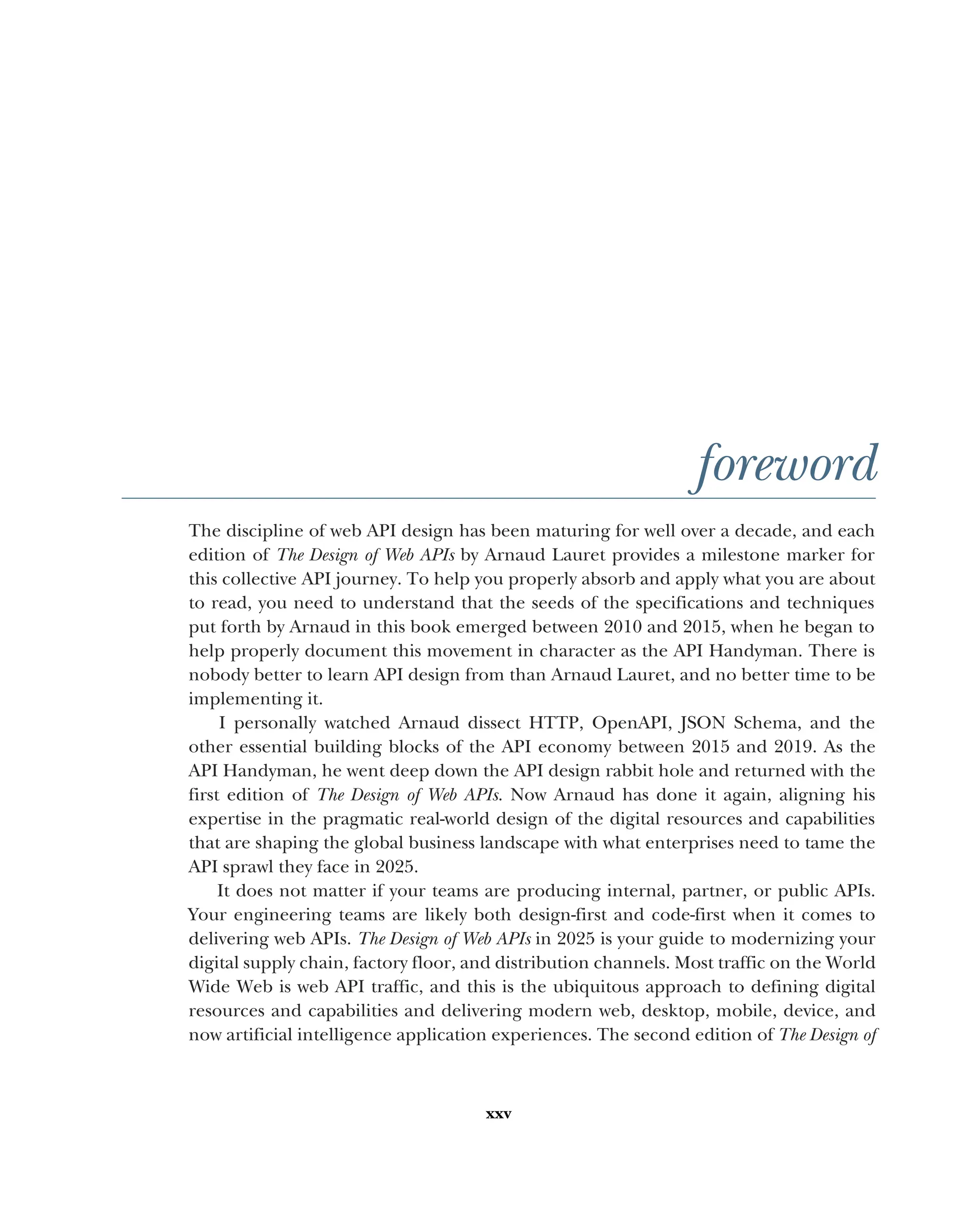 xxv
foreword
The discipline of web API design has been maturing for well over a decade, and each
edition of The Design of Web APIs by Arnaud Lauret provides a milestone marker for
this collective API journey. To help you properly absorb and apply what you are about
to read, you need to understand that the seeds of the specifications and techniques
put forth by Arnaud in this book emerged between 2010 and 2015, when he began to
help properly document this movement in character as the API Handyman. There is
nobody better to learn API design from than Arnaud Lauret, and no better time to be
implementing it.
I personally watched Arnaud dissect HTTP, OpenAPI, JSON Schema, and the
other essential building blocks of the API economy between 2015 and 2019. As the
API Handyman, he went deep down the API design rabbit hole and returned with the
first edition of The Design of Web APIs. Now Arnaud has done it again, aligning his
expertise in the pragmatic real-world design of the digital resources and capabilities
that are shaping the global business landscape with what enterprises need to tame the
API sprawl they face in 2025.
It does not matter if your teams are producing internal, partner, or public APIs.
Your engineering teams are likely both design-first and code-first when it comes to
delivering web APIs. The Design of Web APIs in 2025 is your guide to modernizing your
digital supply chain, factory floor, and distribution channels. Most traffic on the World
Wide Web is web API traffic, and this is the ubiquitous approach to defining digital
resources and capabilities and delivering modern web, desktop, mobile, device, and
now artificial intelligence application experiences. The second edition of The Design of
 