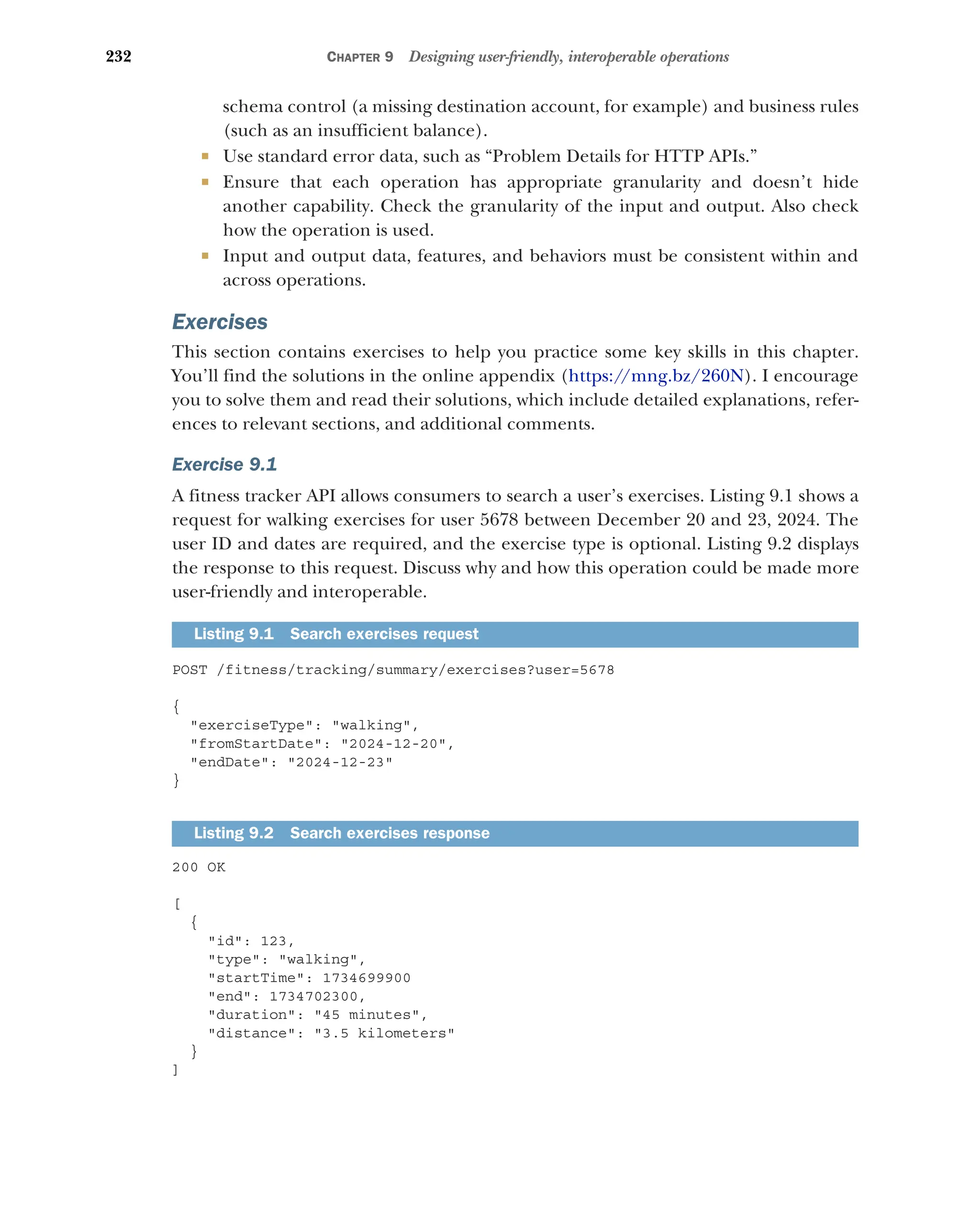 232 CHAPTER 9 Designing user-friendly, interoperable operations
schema control (a missing destination account, for example) and business rules
(such as an insufficient balance).
 Use standard error data, such as “Problem Details for HTTP APIs.”
 Ensure that each operation has appropriate granularity and doesn’t hide
another capability. Check the granularity of the input and output. Also check
how the operation is used.
 Input and output data, features, and behaviors must be consistent within and
across operations.
Exercises
This section contains exercises to help you practice some key skills in this chapter.
You’ll find the solutions in the online appendix (https:/
/mng.bz/260N). I encourage
you to solve them and read their solutions, which include detailed explanations, refer-
ences to relevant sections, and additional comments.
Exercise 9.1
A fitness tracker API allows consumers to search a user’s exercises. Listing 9.1 shows a
request for walking exercises for user 5678 between December 20 and 23, 2024. The
user ID and dates are required, and the exercise type is optional. Listing 9.2 displays
the response to this request. Discuss why and how this operation could be made more
user-friendly and interoperable.
POST /fitness/tracking/summary/exercises?user=5678
{
exerciseType: walking,
fromStartDate: 2024-12-20,
endDate: 2024-12-23
}
200 OK
[
{
id: 123,
type: walking,
startTime: 1734699900
end: 1734702300,
duration: 45 minutes,
distance: 3.5 kilometers
}
]
Listing 9.1 Search exercises request
Listing 9.2 Search exercises response
 