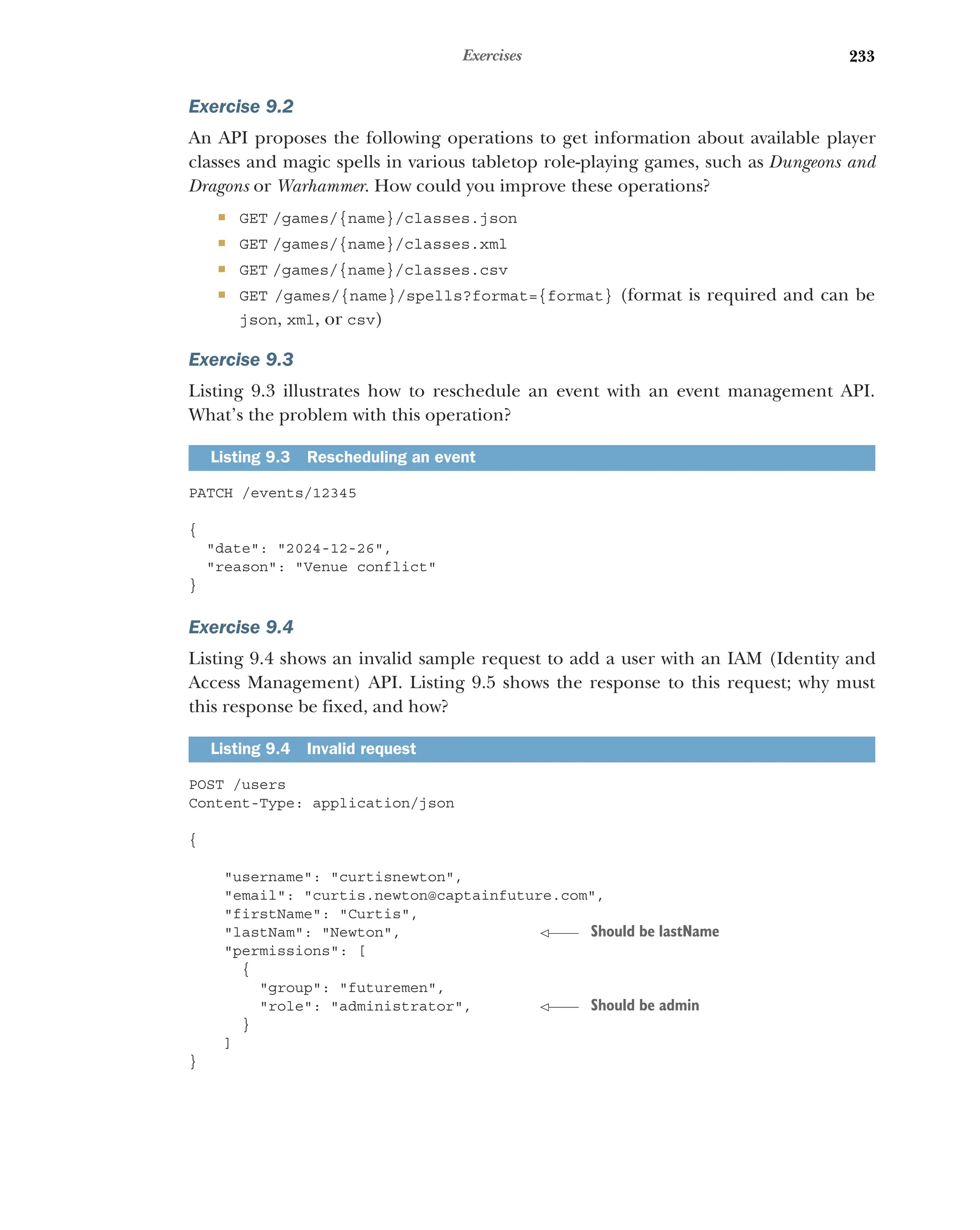 233
Exercises
Exercise 9.2
An API proposes the following operations to get information about available player
classes and magic spells in various tabletop role-playing games, such as Dungeons and
Dragons or Warhammer. How could you improve these operations?
 GET /games/{name}/classes.json
 GET /games/{name}/classes.xml
 GET /games/{name}/classes.csv
 GET /games/{name}/spells?format={format} (format is required and can be
json, xml, or csv)
Exercise 9.3
Listing 9.3 illustrates how to reschedule an event with an event management API.
What’s the problem with this operation?
PATCH /events/12345
{
date: 2024-12-26,
reason: Venue conflict
}
Exercise 9.4
Listing 9.4 shows an invalid sample request to add a user with an IAM (Identity and
Access Management) API. Listing 9.5 shows the response to this request; why must
this response be fixed, and how?
POST /users
Content-Type: application/json
{
username: curtisnewton,
email: curtis.newton@captainfuture.com,
firstName: Curtis,
lastNam: Newton,
permissions: [
{
group: futuremen,
role: administrator,
}
]
}
Listing 9.3 Rescheduling an event
Listing 9.4 Invalid request
Should be lastName
Should be admin
 