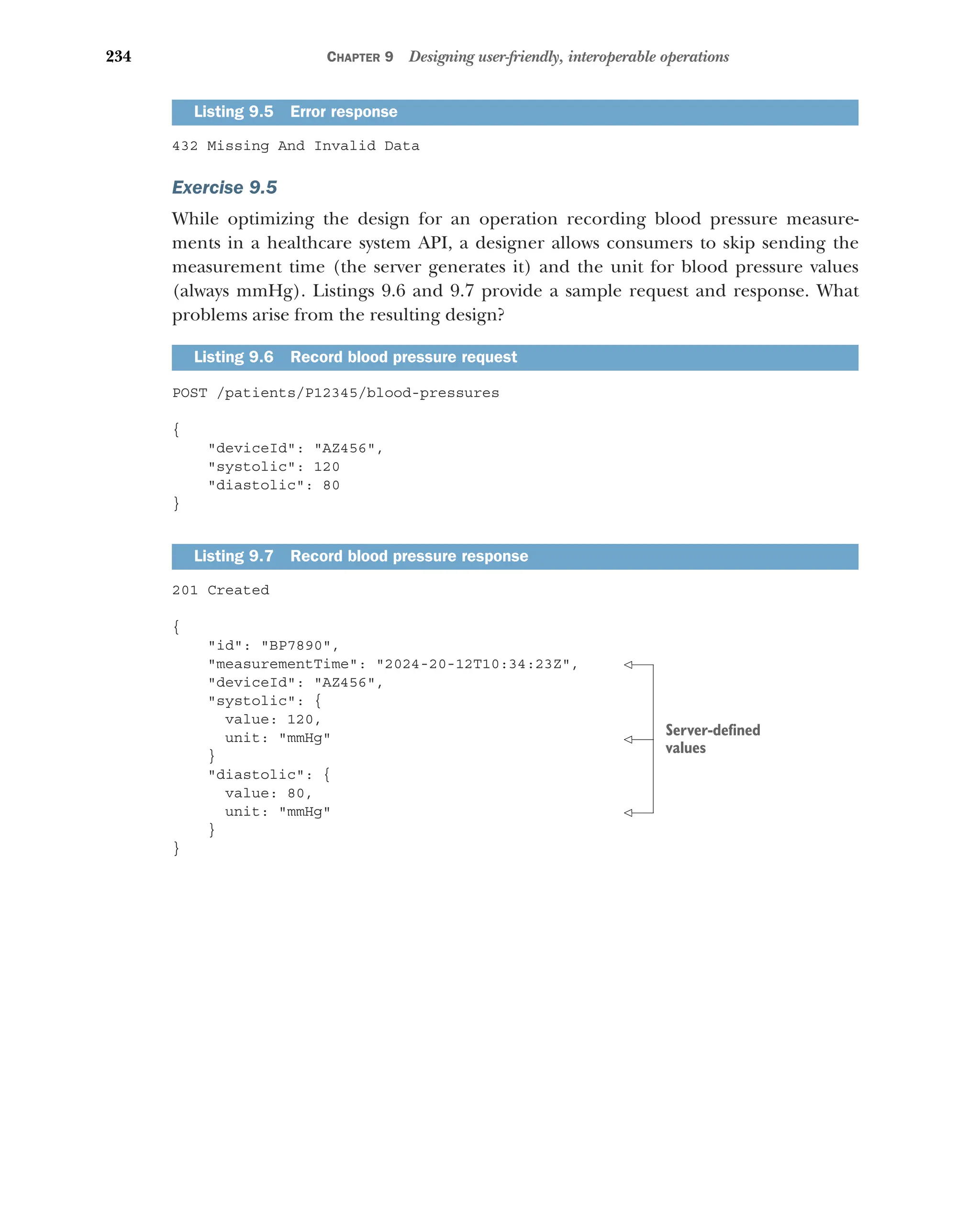 234 CHAPTER 9 Designing user-friendly, interoperable operations
432 Missing And Invalid Data
Exercise 9.5
While optimizing the design for an operation recording blood pressure measure-
ments in a healthcare system API, a designer allows consumers to skip sending the
measurement time (the server generates it) and the unit for blood pressure values
(always mmHg). Listings 9.6 and 9.7 provide a sample request and response. What
problems arise from the resulting design?
POST /patients/P12345/blood-pressures
{
deviceId: AZ456,
systolic: 120
diastolic: 80
}
201 Created
{
id: BP7890,
measurementTime: 2024-20-12T10:34:23Z,
deviceId: AZ456,
systolic: {
value: 120,
unit: mmHg
}
diastolic: {
value: 80,
unit: mmHg
}
}
Listing 9.5 Error response
Listing 9.6 Record blood pressure request
Listing 9.7 Record blood pressure response
Server-defined
values
 