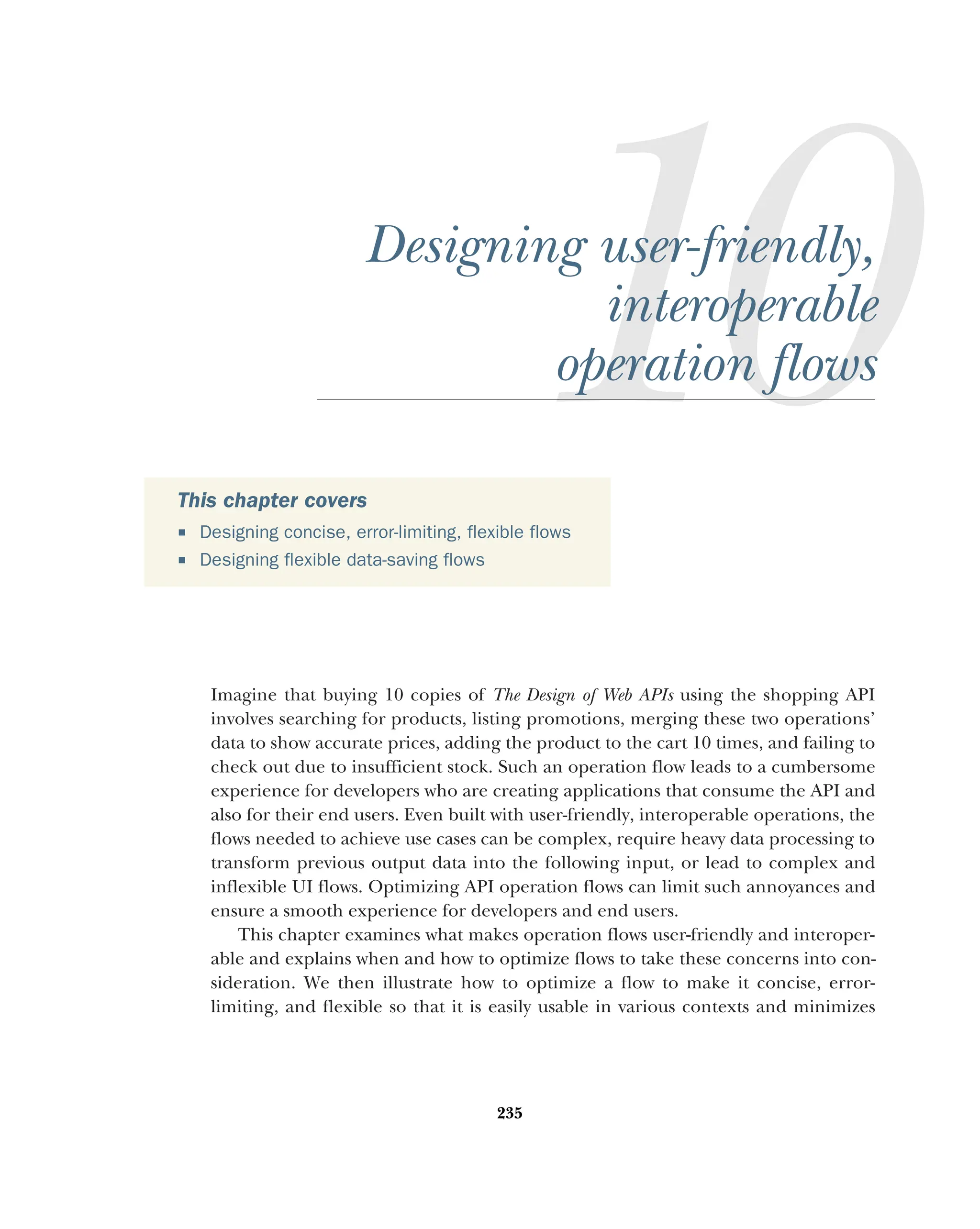 235
Designing user-friendly,
interoperable
operation flows
Imagine that buying 10 copies of The Design of Web APIs using the shopping API
involves searching for products, listing promotions, merging these two operations’
data to show accurate prices, adding the product to the cart 10 times, and failing to
check out due to insufficient stock. Such an operation flow leads to a cumbersome
experience for developers who are creating applications that consume the API and
also for their end users. Even built with user-friendly, interoperable operations, the
flows needed to achieve use cases can be complex, require heavy data processing to
transform previous output data into the following input, or lead to complex and
inflexible UI flows. Optimizing API operation flows can limit such annoyances and
ensure a smooth experience for developers and end users.
This chapter examines what makes operation flows user-friendly and interoper-
able and explains when and how to optimize flows to take these concerns into con-
sideration. We then illustrate how to optimize a flow to make it concise, error-
limiting, and flexible so that it is easily usable in various contexts and minimizes
This chapter covers
 Designing concise, error-limiting, flexible flows
 Designing flexible data-saving flows
 