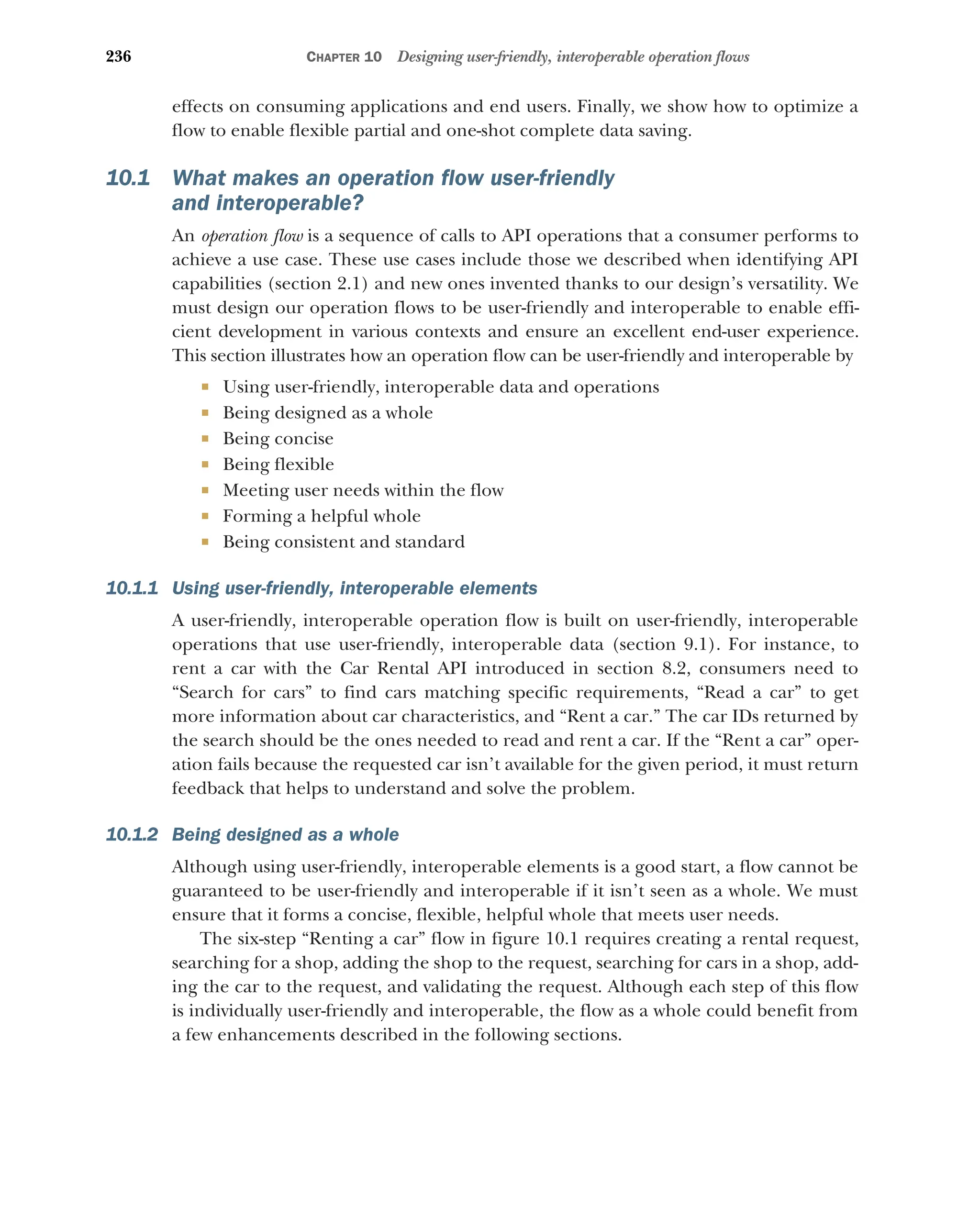236 CHAPTER 10 Designing user-friendly, interoperable operation flows
effects on consuming applications and end users. Finally, we show how to optimize a
flow to enable flexible partial and one-shot complete data saving.
10.1 What makes an operation flow user-friendly
and interoperable?
An operation flow is a sequence of calls to API operations that a consumer performs to
achieve a use case. These use cases include those we described when identifying API
capabilities (section 2.1) and new ones invented thanks to our design’s versatility. We
must design our operation flows to be user-friendly and interoperable to enable effi-
cient development in various contexts and ensure an excellent end-user experience.
This section illustrates how an operation flow can be user-friendly and interoperable by
 Using user-friendly, interoperable data and operations
 Being designed as a whole
 Being concise
 Being flexible
 Meeting user needs within the flow
 Forming a helpful whole
 Being consistent and standard
10.1.1 Using user-friendly, interoperable elements
A user-friendly, interoperable operation flow is built on user-friendly, interoperable
operations that use user-friendly, interoperable data (section 9.1). For instance, to
rent a car with the Car Rental API introduced in section 8.2, consumers need to
“Search for cars” to find cars matching specific requirements, “Read a car” to get
more information about car characteristics, and “Rent a car.” The car IDs returned by
the search should be the ones needed to read and rent a car. If the “Rent a car” oper-
ation fails because the requested car isn’t available for the given period, it must return
feedback that helps to understand and solve the problem.
10.1.2 Being designed as a whole
Although using user-friendly, interoperable elements is a good start, a flow cannot be
guaranteed to be user-friendly and interoperable if it isn’t seen as a whole. We must
ensure that it forms a concise, flexible, helpful whole that meets user needs.
The six-step “Renting a car” flow in figure 10.1 requires creating a rental request,
searching for a shop, adding the shop to the request, searching for cars in a shop, add-
ing the car to the request, and validating the request. Although each step of this flow
is individually user-friendly and interoperable, the flow as a whole could benefit from
a few enhancements described in the following sections.
 