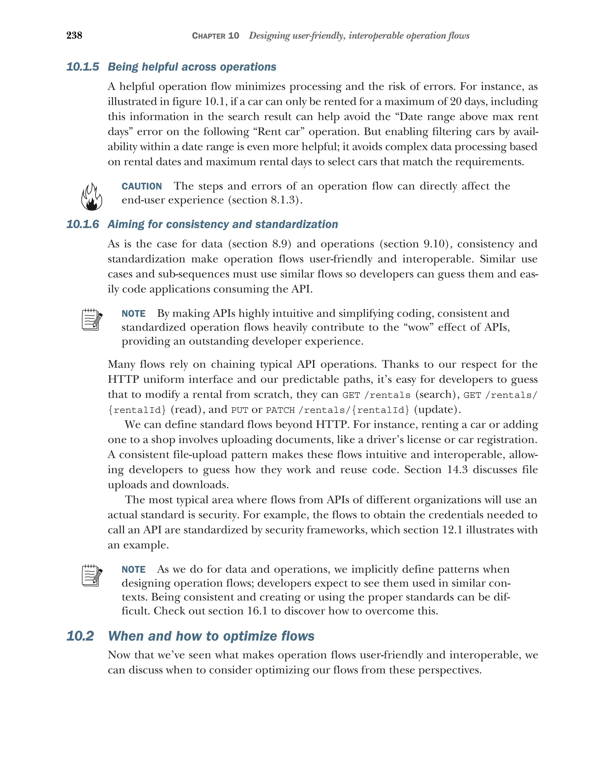 238 CHAPTER 10 Designing user-friendly, interoperable operation flows
10.1.5 Being helpful across operations
A helpful operation flow minimizes processing and the risk of errors. For instance, as
illustrated in figure 10.1, if a car can only be rented for a maximum of 20 days, including
this information in the search result can help avoid the “Date range above max rent
days” error on the following “Rent car” operation. But enabling filtering cars by avail-
ability within a date range is even more helpful; it avoids complex data processing based
on rental dates and maximum rental days to select cars that match the requirements.
CAUTION The steps and errors of an operation flow can directly affect the
end-user experience (section 8.1.3).
10.1.6 Aiming for consistency and standardization
As is the case for data (section 8.9) and operations (section 9.10), consistency and
standardization make operation flows user-friendly and interoperable. Similar use
cases and sub-sequences must use similar flows so developers can guess them and eas-
ily code applications consuming the API.
NOTE By making APIs highly intuitive and simplifying coding, consistent and
standardized operation flows heavily contribute to the “wow” effect of APIs,
providing an outstanding developer experience.
Many flows rely on chaining typical API operations. Thanks to our respect for the
HTTP uniform interface and our predictable paths, it’s easy for developers to guess
that to modify a rental from scratch, they can GET /rentals (search), GET /rentals/
{rentalId} (read), and PUT or PATCH /rentals/{rentalId} (update).
We can define standard flows beyond HTTP. For instance, renting a car or adding
one to a shop involves uploading documents, like a driver’s license or car registration.
A consistent file-upload pattern makes these flows intuitive and interoperable, allow-
ing developers to guess how they work and reuse code. Section 14.3 discusses file
uploads and downloads.
The most typical area where flows from APIs of different organizations will use an
actual standard is security. For example, the flows to obtain the credentials needed to
call an API are standardized by security frameworks, which section 12.1 illustrates with
an example.
NOTE As we do for data and operations, we implicitly define patterns when
designing operation flows; developers expect to see them used in similar con-
texts. Being consistent and creating or using the proper standards can be dif-
ficult. Check out section 16.1 to discover how to overcome this.
10.2 When and how to optimize flows
Now that we’ve seen what makes operation flows user-friendly and interoperable, we
can discuss when to consider optimizing our flows from these perspectives.
 