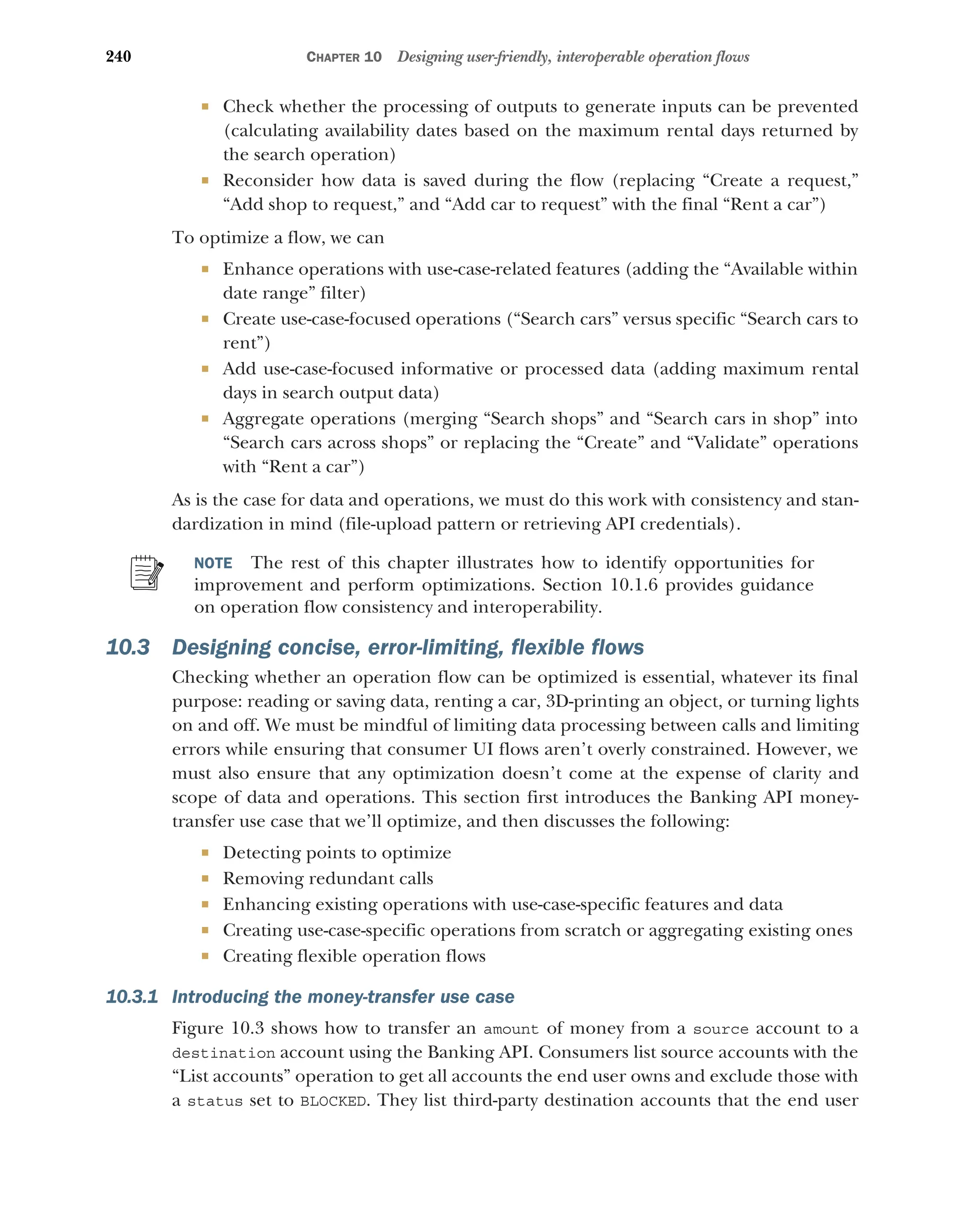 240 CHAPTER 10 Designing user-friendly, interoperable operation flows
 Check whether the processing of outputs to generate inputs can be prevented
(calculating availability dates based on the maximum rental days returned by
the search operation)
 Reconsider how data is saved during the flow (replacing “Create a request,”
“Add shop to request,” and “Add car to request” with the final “Rent a car”)
To optimize a flow, we can
 Enhance operations with use-case-related features (adding the “Available within
date range” filter)
 Create use-case-focused operations (“Search cars” versus specific “Search cars to
rent”)
 Add use-case-focused informative or processed data (adding maximum rental
days in search output data)
 Aggregate operations (merging “Search shops” and “Search cars in shop” into
“Search cars across shops” or replacing the “Create” and “Validate” operations
with “Rent a car”)
As is the case for data and operations, we must do this work with consistency and stan-
dardization in mind (file-upload pattern or retrieving API credentials).
NOTE The rest of this chapter illustrates how to identify opportunities for
improvement and perform optimizations. Section 10.1.6 provides guidance
on operation flow consistency and interoperability.
10.3 Designing concise, error-limiting, flexible flows
Checking whether an operation flow can be optimized is essential, whatever its final
purpose: reading or saving data, renting a car, 3D-printing an object, or turning lights
on and off. We must be mindful of limiting data processing between calls and limiting
errors while ensuring that consumer UI flows aren’t overly constrained. However, we
must also ensure that any optimization doesn’t come at the expense of clarity and
scope of data and operations. This section first introduces the Banking API money-
transfer use case that we’ll optimize, and then discusses the following:
 Detecting points to optimize
 Removing redundant calls
 Enhancing existing operations with use-case-specific features and data
 Creating use-case-specific operations from scratch or aggregating existing ones
 Creating flexible operation flows
10.3.1 Introducing the money-transfer use case
Figure 10.3 shows how to transfer an amount of money from a source account to a
destination account using the Banking API. Consumers list source accounts with the
“List accounts” operation to get all accounts the end user owns and exclude those with
a status set to BLOCKED. They list third-party destination accounts that the end user
 