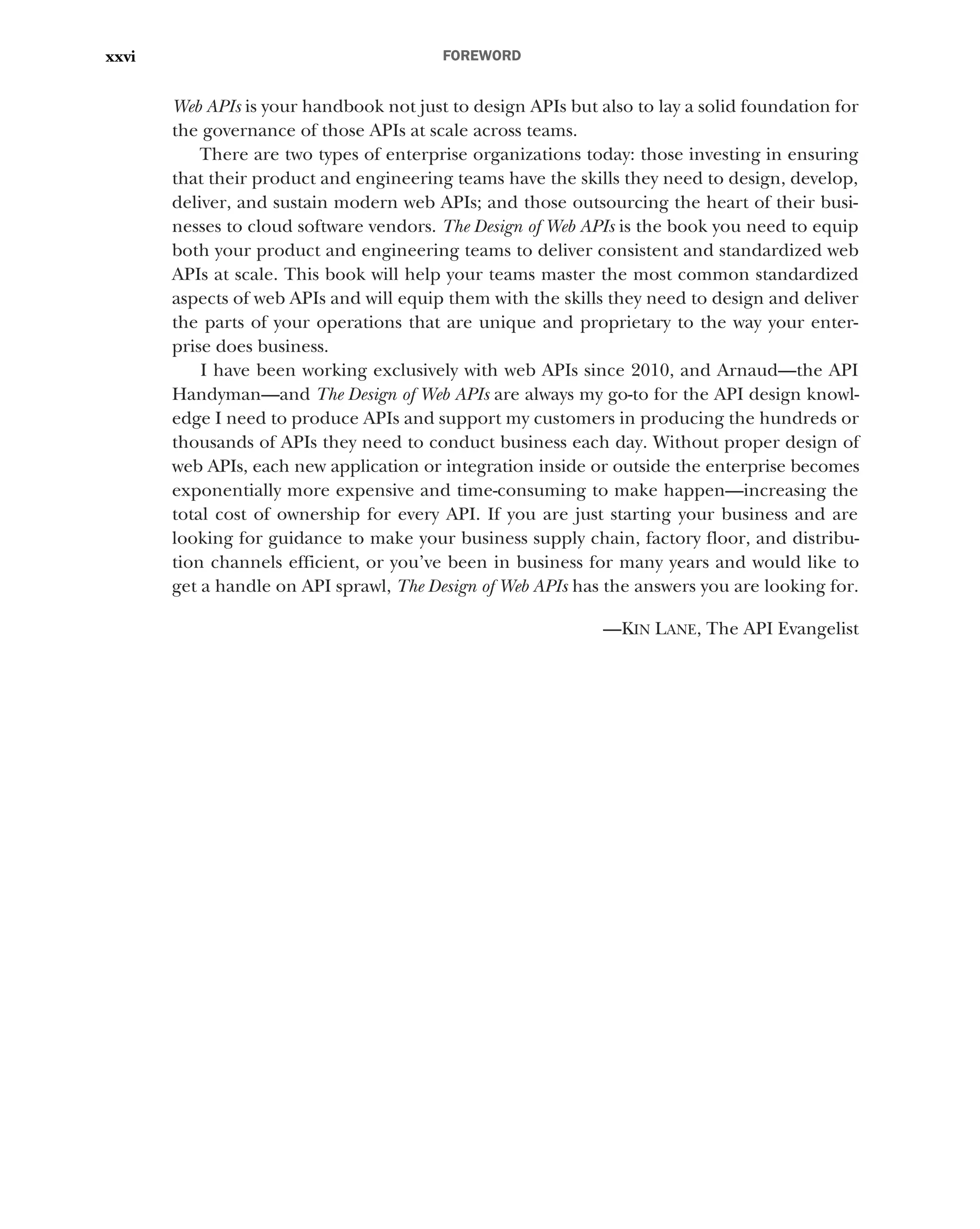 FOREWORD
xxvi
Web APIs is your handbook not just to design APIs but also to lay a solid foundation for
the governance of those APIs at scale across teams.
There are two types of enterprise organizations today: those investing in ensuring
that their product and engineering teams have the skills they need to design, develop,
deliver, and sustain modern web APIs; and those outsourcing the heart of their busi-
nesses to cloud software vendors. The Design of Web APIs is the book you need to equip
both your product and engineering teams to deliver consistent and standardized web
APIs at scale. This book will help your teams master the most common standardized
aspects of web APIs and will equip them with the skills they need to design and deliver
the parts of your operations that are unique and proprietary to the way your enter-
prise does business.
I have been working exclusively with web APIs since 2010, and Arnaud—the API
Handyman—and The Design of Web APIs are always my go-to for the API design knowl-
edge I need to produce APIs and support my customers in producing the hundreds or
thousands of APIs they need to conduct business each day. Without proper design of
web APIs, each new application or integration inside or outside the enterprise becomes
exponentially more expensive and time-consuming to make happen—increasing the
total cost of ownership for every API. If you are just starting your business and are
looking for guidance to make your business supply chain, factory floor, and distribu-
tion channels efficient, or you’ve been in business for many years and would like to
get a handle on API sprawl, The Design of Web APIs has the answers you are looking for.
—KIN LANE, The API Evangelist
 