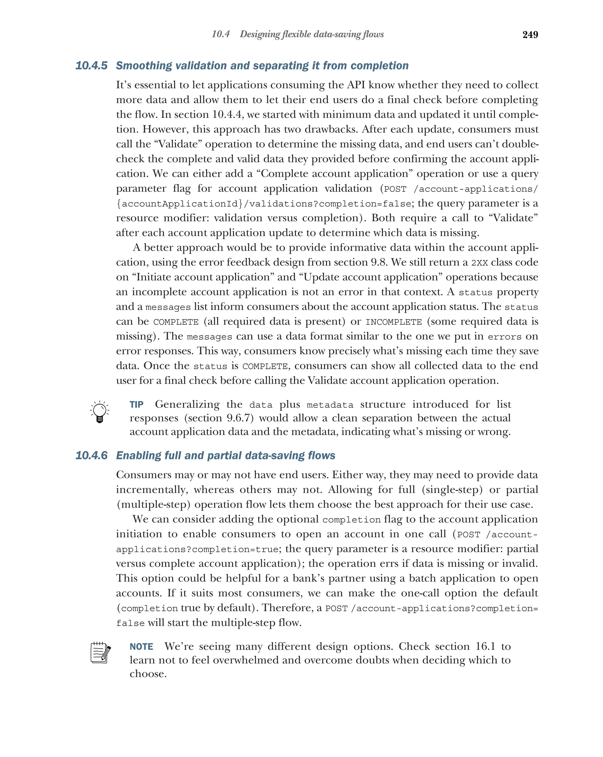 249
10.4 Designing flexible data-saving flows
10.4.5 Smoothing validation and separating it from completion
It’s essential to let applications consuming the API know whether they need to collect
more data and allow them to let their end users do a final check before completing
the flow. In section 10.4.4, we started with minimum data and updated it until comple-
tion. However, this approach has two drawbacks. After each update, consumers must
call the “Validate” operation to determine the missing data, and end users can’t double-
check the complete and valid data they provided before confirming the account appli-
cation. We can either add a “Complete account application” operation or use a query
parameter flag for account application validation (POST /account-applications/
{accountApplicationId}/validations?completion=false; the query parameter is a
resource modifier: validation versus completion). Both require a call to “Validate”
after each account application update to determine which data is missing.
A better approach would be to provide informative data within the account appli-
cation, using the error feedback design from section 9.8. We still return a 2XX class code
on “Initiate account application” and “Update account application” operations because
an incomplete account application is not an error in that context. A status property
and a messages list inform consumers about the account application status. The status
can be COMPLETE (all required data is present) or INCOMPLETE (some required data is
missing). The messages can use a data format similar to the one we put in errors on
error responses. This way, consumers know precisely what’s missing each time they save
data. Once the status is COMPLETE, consumers can show all collected data to the end
user for a final check before calling the Validate account application operation.
TIP Generalizing the data plus metadata structure introduced for list
responses (section 9.6.7) would allow a clean separation between the actual
account application data and the metadata, indicating what’s missing or wrong.
10.4.6 Enabling full and partial data-saving flows
Consumers may or may not have end users. Either way, they may need to provide data
incrementally, whereas others may not. Allowing for full (single-step) or partial
(multiple-step) operation flow lets them choose the best approach for their use case.
We can consider adding the optional completion flag to the account application
initiation to enable consumers to open an account in one call (POST /account-
applications?completion=true; the query parameter is a resource modifier: partial
versus complete account application); the operation errs if data is missing or invalid.
This option could be helpful for a bank’s partner using a batch application to open
accounts. If it suits most consumers, we can make the one-call option the default
(completion true by default). Therefore, a POST /account-applications?completion=
false will start the multiple-step flow.
NOTE We’re seeing many different design options. Check section 16.1 to
learn not to feel overwhelmed and overcome doubts when deciding which to
choose.
 