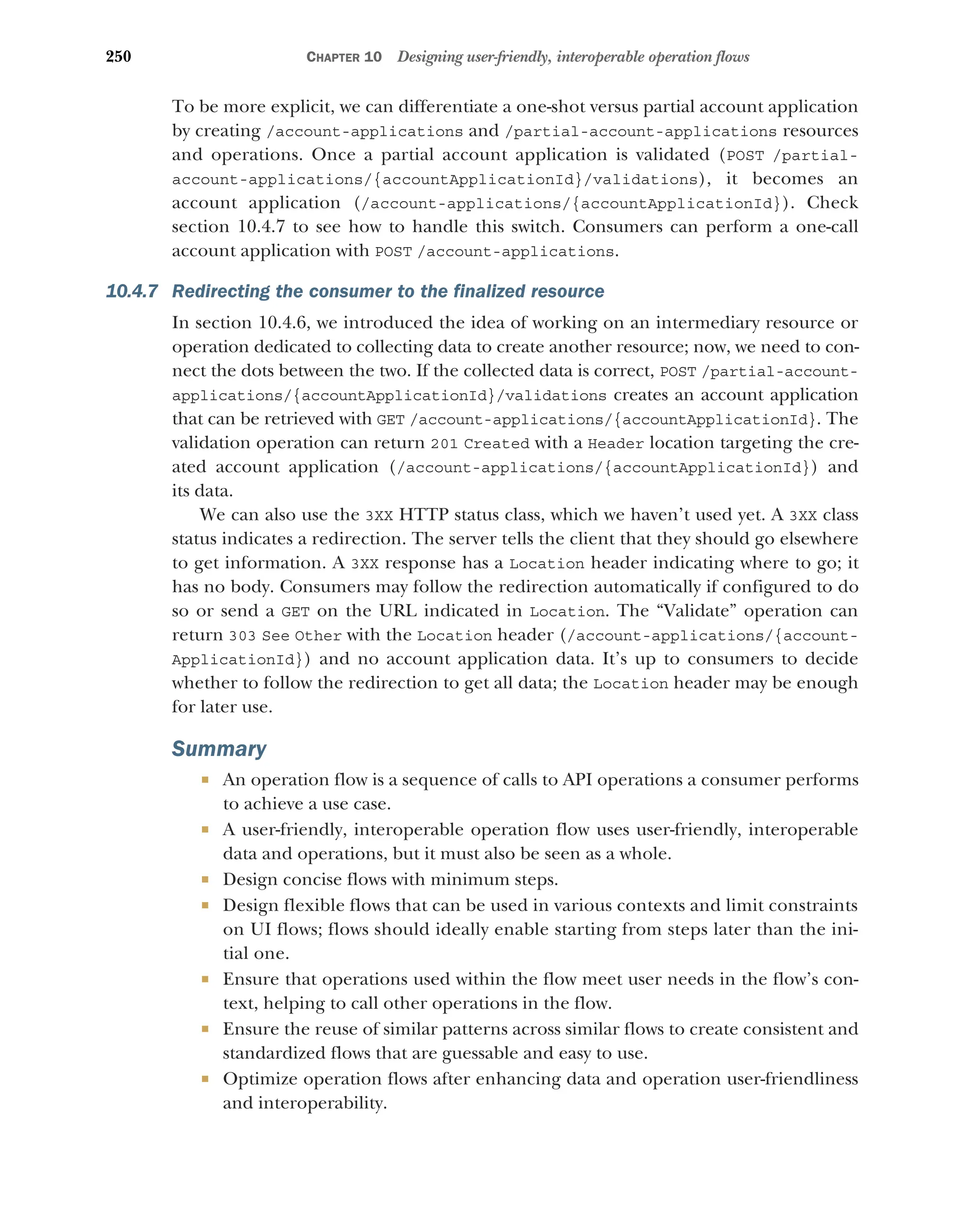 250 CHAPTER 10 Designing user-friendly, interoperable operation flows
To be more explicit, we can differentiate a one-shot versus partial account application
by creating /account-applications and /partial-account-applications resources
and operations. Once a partial account application is validated (POST /partial-
account-applications/{accountApplicationId}/validations), it becomes an
account application (/account-applications/{accountApplicationId}). Check
section 10.4.7 to see how to handle this switch. Consumers can perform a one-call
account application with POST /account-applications.
10.4.7 Redirecting the consumer to the finalized resource
In section 10.4.6, we introduced the idea of working on an intermediary resource or
operation dedicated to collecting data to create another resource; now, we need to con-
nect the dots between the two. If the collected data is correct, POST /partial-account-
applications/{accountApplicationId}/validations creates an account application
that can be retrieved with GET /account-applications/{accountApplicationId}. The
validation operation can return 201 Created with a Header location targeting the cre-
ated account application (/account-applications/{accountApplicationId}) and
its data.
We can also use the 3XX HTTP status class, which we haven’t used yet. A 3XX class
status indicates a redirection. The server tells the client that they should go elsewhere
to get information. A 3XX response has a Location header indicating where to go; it
has no body. Consumers may follow the redirection automatically if configured to do
so or send a GET on the URL indicated in Location. The “Validate” operation can
return 303 See Other with the Location header (/account-applications/{account-
ApplicationId}) and no account application data. It’s up to consumers to decide
whether to follow the redirection to get all data; the Location header may be enough
for later use.
Summary
 An operation flow is a sequence of calls to API operations a consumer performs
to achieve a use case.
 A user-friendly, interoperable operation flow uses user-friendly, interoperable
data and operations, but it must also be seen as a whole.
 Design concise flows with minimum steps.
 Design flexible flows that can be used in various contexts and limit constraints
on UI flows; flows should ideally enable starting from steps later than the ini-
tial one.
 Ensure that operations used within the flow meet user needs in the flow’s con-
text, helping to call other operations in the flow.
 Ensure the reuse of similar patterns across similar flows to create consistent and
standardized flows that are guessable and easy to use.
 Optimize operation flows after enhancing data and operation user-friendliness
and interoperability.
 