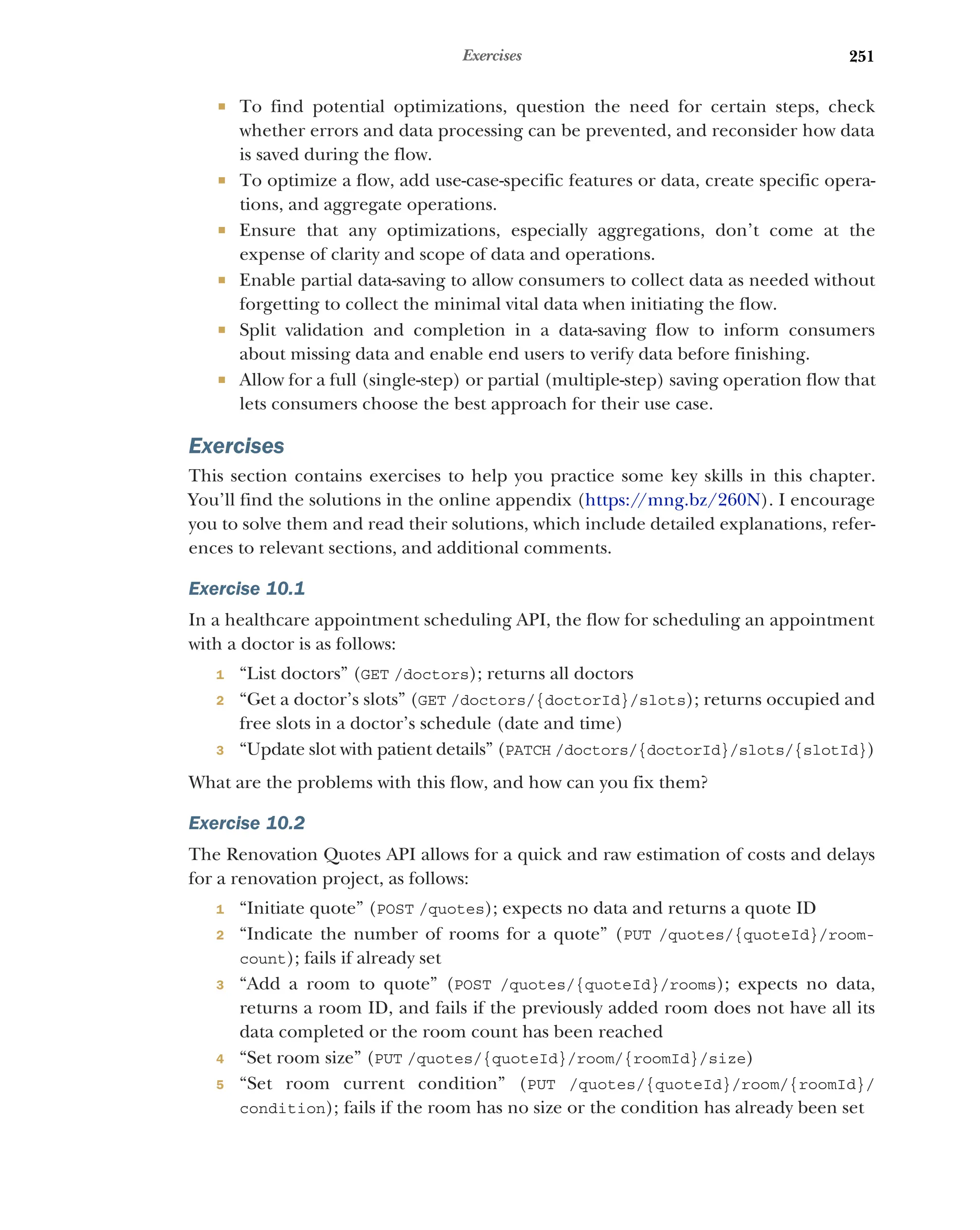 251
Exercises
 To find potential optimizations, question the need for certain steps, check
whether errors and data processing can be prevented, and reconsider how data
is saved during the flow.
 To optimize a flow, add use-case-specific features or data, create specific opera-
tions, and aggregate operations.
 Ensure that any optimizations, especially aggregations, don’t come at the
expense of clarity and scope of data and operations.
 Enable partial data-saving to allow consumers to collect data as needed without
forgetting to collect the minimal vital data when initiating the flow.
 Split validation and completion in a data-saving flow to inform consumers
about missing data and enable end users to verify data before finishing.
 Allow for a full (single-step) or partial (multiple-step) saving operation flow that
lets consumers choose the best approach for their use case.
Exercises
This section contains exercises to help you practice some key skills in this chapter.
You’ll find the solutions in the online appendix (https:/
/mng.bz/260N). I encourage
you to solve them and read their solutions, which include detailed explanations, refer-
ences to relevant sections, and additional comments.
Exercise 10.1
In a healthcare appointment scheduling API, the flow for scheduling an appointment
with a doctor is as follows:
1 “List doctors” (GET /doctors); returns all doctors
2 “Get a doctor’s slots” (GET /doctors/{doctorId}/slots); returns occupied and
free slots in a doctor’s schedule (date and time)
3 “Update slot with patient details” (PATCH /doctors/{doctorId}/slots/{slotId})
What are the problems with this flow, and how can you fix them?
Exercise 10.2
The Renovation Quotes API allows for a quick and raw estimation of costs and delays
for a renovation project, as follows:
1 “Initiate quote” (POST /quotes); expects no data and returns a quote ID
2 “Indicate the number of rooms for a quote” (PUT /quotes/{quoteId}/room-
count); fails if already set
3 “Add a room to quote” (POST /quotes/{quoteId}/rooms); expects no data,
returns a room ID, and fails if the previously added room does not have all its
data completed or the room count has been reached
4 “Set room size” (PUT /quotes/{quoteId}/room/{roomId}/size)
5 “Set room current condition” (PUT /quotes/{quoteId}/room/{roomId}/
condition); fails if the room has no size or the condition has already been set
 