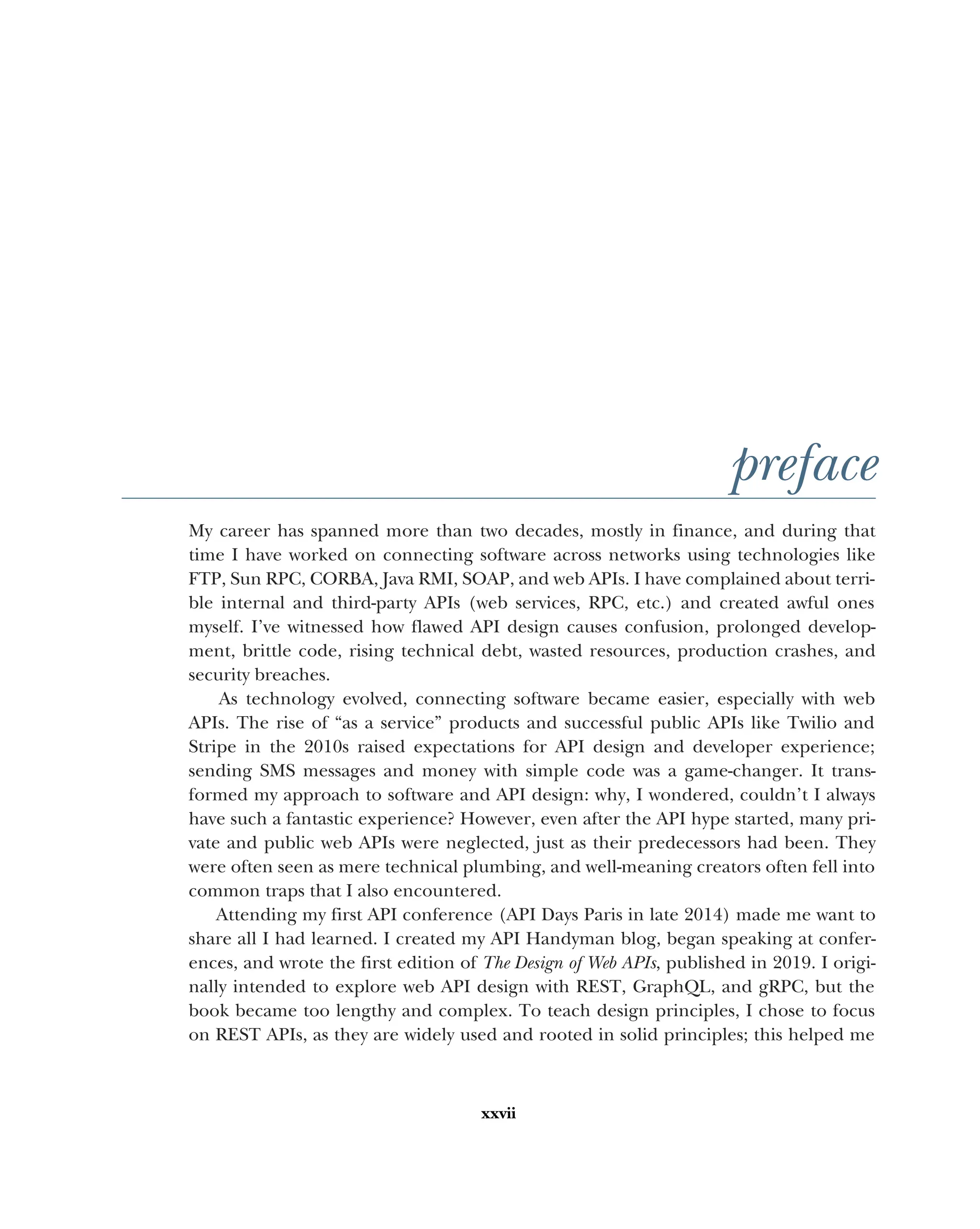 xxvii
preface
My career has spanned more than two decades, mostly in finance, and during that
time I have worked on connecting software across networks using technologies like
FTP, Sun RPC, CORBA, Java RMI, SOAP, and web APIs. I have complained about terri-
ble internal and third-party APIs (web services, RPC, etc.) and created awful ones
myself. I’ve witnessed how flawed API design causes confusion, prolonged develop-
ment, brittle code, rising technical debt, wasted resources, production crashes, and
security breaches.
As technology evolved, connecting software became easier, especially with web
APIs. The rise of “as a service” products and successful public APIs like Twilio and
Stripe in the 2010s raised expectations for API design and developer experience;
sending SMS messages and money with simple code was a game-changer. It trans-
formed my approach to software and API design: why, I wondered, couldn’t I always
have such a fantastic experience? However, even after the API hype started, many pri-
vate and public web APIs were neglected, just as their predecessors had been. They
were often seen as mere technical plumbing, and well-meaning creators often fell into
common traps that I also encountered.
Attending my first API conference (API Days Paris in late 2014) made me want to
share all I had learned. I created my API Handyman blog, began speaking at confer-
ences, and wrote the first edition of The Design of Web APIs, published in 2019. I origi-
nally intended to explore web API design with REST, GraphQL, and gRPC, but the
book became too lengthy and complex. To teach design principles, I chose to focus
on REST APIs, as they are widely used and rooted in solid principles; this helped me
 
