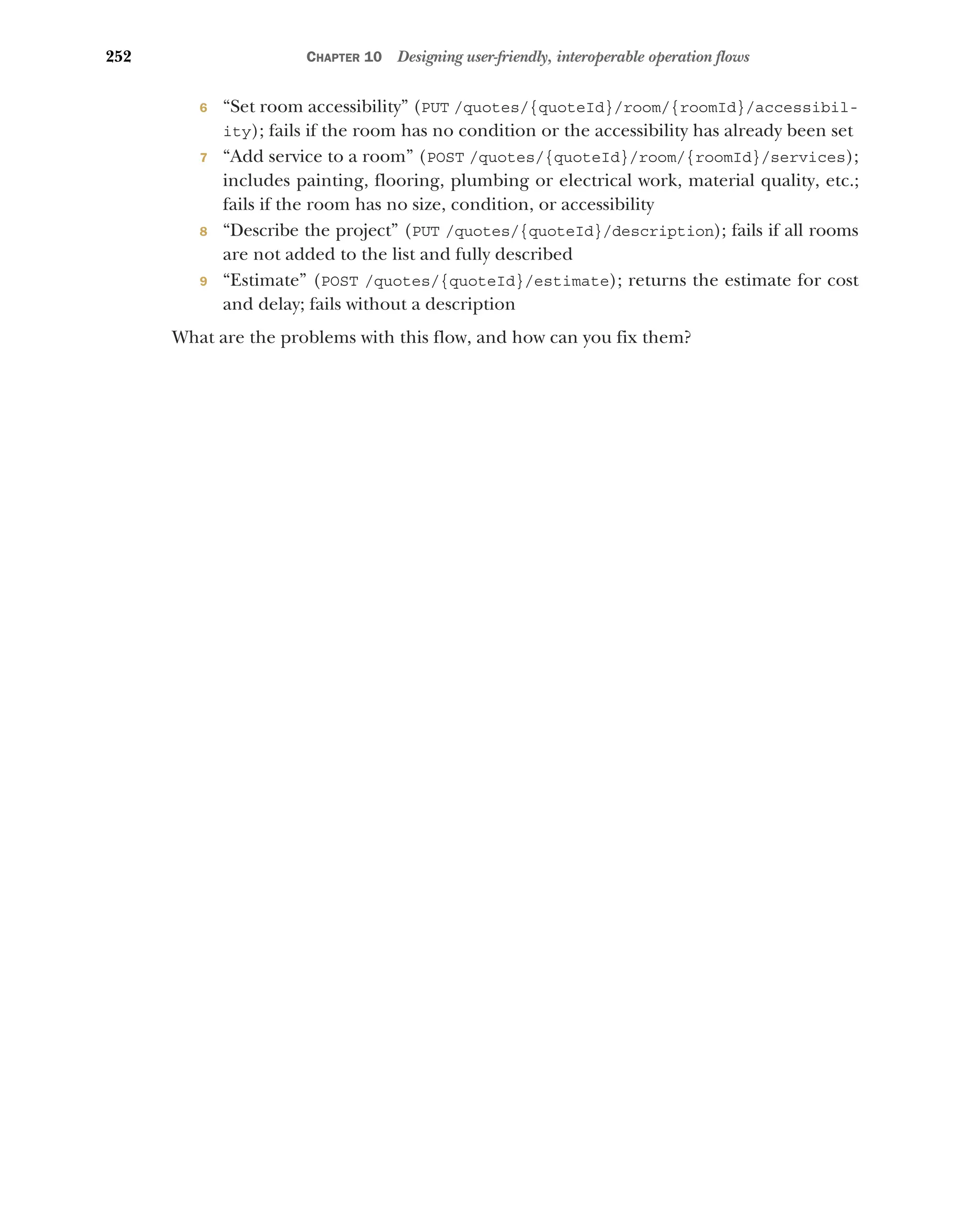 252 CHAPTER 10 Designing user-friendly, interoperable operation flows
6 “Set room accessibility” (PUT /quotes/{quoteId}/room/{roomId}/accessibil-
ity); fails if the room has no condition or the accessibility has already been set
7 “Add service to a room” (POST /quotes/{quoteId}/room/{roomId}/services);
includes painting, flooring, plumbing or electrical work, material quality, etc.;
fails if the room has no size, condition, or accessibility
8 “Describe the project” (PUT /quotes/{quoteId}/description); fails if all rooms
are not added to the list and fully described
9 “Estimate” (POST /quotes/{quoteId}/estimate); returns the estimate for cost
and delay; fails without a description
What are the problems with this flow, and how can you fix them?
 