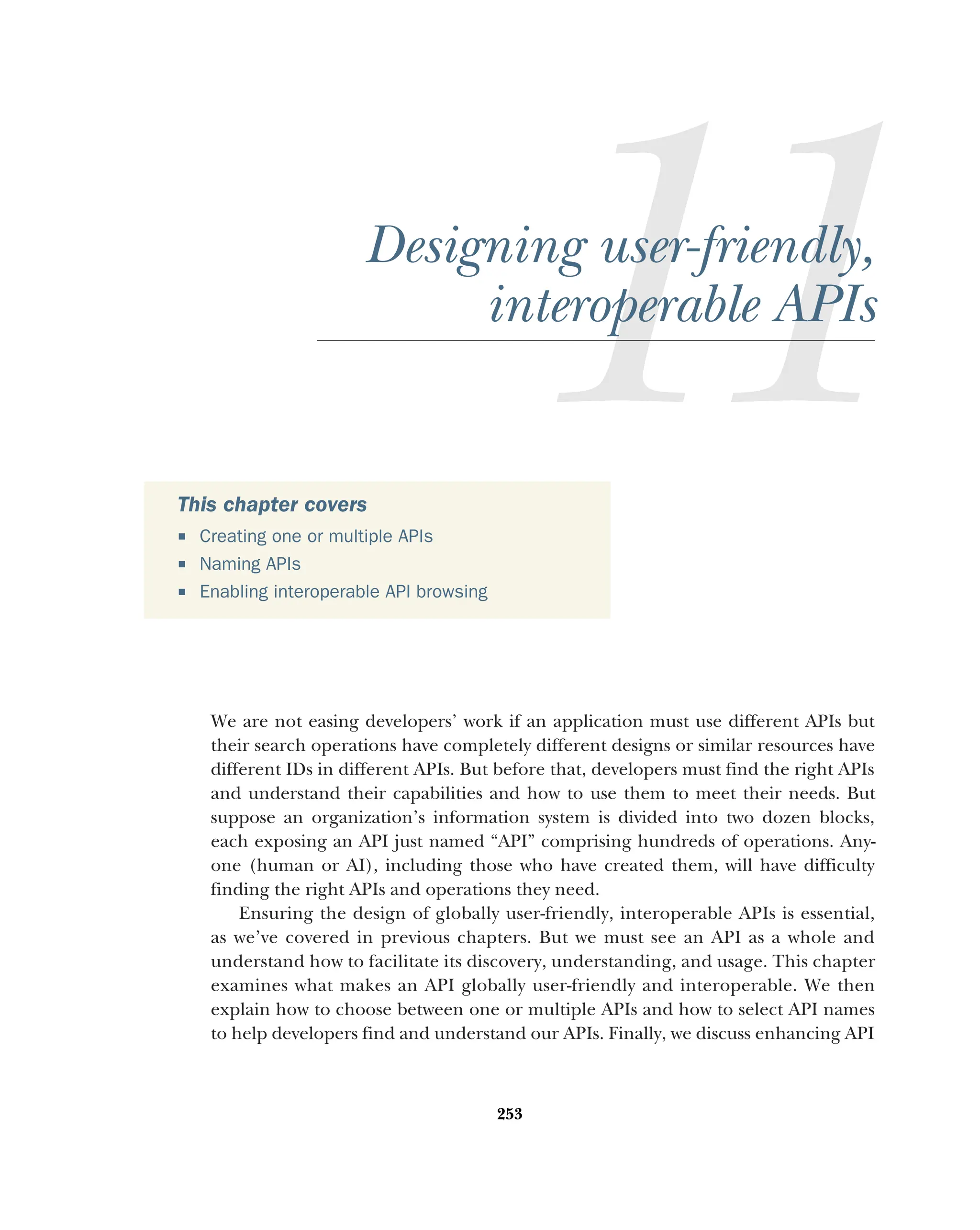 253
Designing user-friendly,
interoperable APIs
We are not easing developers’ work if an application must use different APIs but
their search operations have completely different designs or similar resources have
different IDs in different APIs. But before that, developers must find the right APIs
and understand their capabilities and how to use them to meet their needs. But
suppose an organization’s information system is divided into two dozen blocks,
each exposing an API just named “API” comprising hundreds of operations. Any-
one (human or AI), including those who have created them, will have difficulty
finding the right APIs and operations they need.
Ensuring the design of globally user-friendly, interoperable APIs is essential,
as we’ve covered in previous chapters. But we must see an API as a whole and
understand how to facilitate its discovery, understanding, and usage. This chapter
examines what makes an API globally user-friendly and interoperable. We then
explain how to choose between one or multiple APIs and how to select API names
to help developers find and understand our APIs. Finally, we discuss enhancing API
This chapter covers
 Creating one or multiple APIs
 Naming APIs
 Enabling interoperable API browsing
 