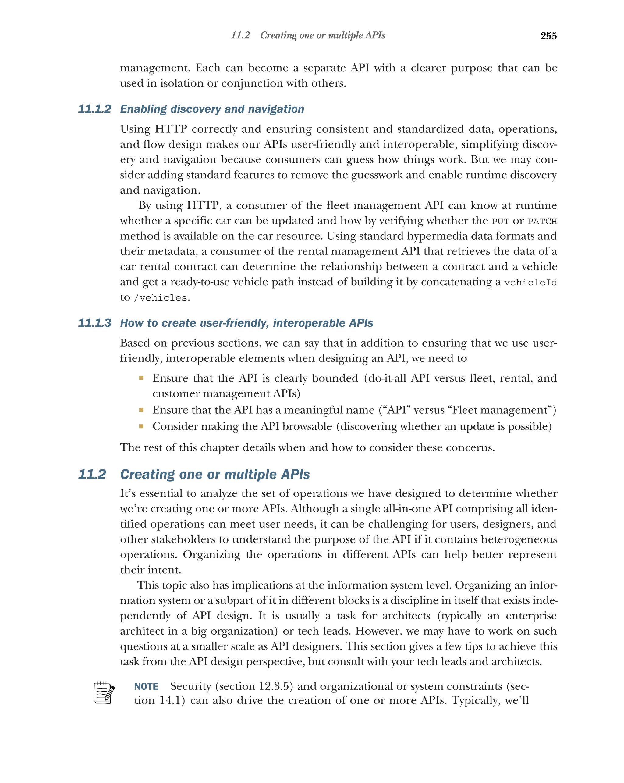 255
11.2 Creating one or multiple APIs
management. Each can become a separate API with a clearer purpose that can be
used in isolation or conjunction with others.
11.1.2 Enabling discovery and navigation
Using HTTP correctly and ensuring consistent and standardized data, operations,
and flow design makes our APIs user-friendly and interoperable, simplifying discov-
ery and navigation because consumers can guess how things work. But we may con-
sider adding standard features to remove the guesswork and enable runtime discovery
and navigation.
By using HTTP, a consumer of the fleet management API can know at runtime
whether a specific car can be updated and how by verifying whether the PUT or PATCH
method is available on the car resource. Using standard hypermedia data formats and
their metadata, a consumer of the rental management API that retrieves the data of a
car rental contract can determine the relationship between a contract and a vehicle
and get a ready-to-use vehicle path instead of building it by concatenating a vehicleId
to /vehicles.
11.1.3 How to create user-friendly, interoperable APIs
Based on previous sections, we can say that in addition to ensuring that we use user-
friendly, interoperable elements when designing an API, we need to
 Ensure that the API is clearly bounded (do-it-all API versus fleet, rental, and
customer management APIs)
 Ensure that the API has a meaningful name (“API” versus “Fleet management”)
 Consider making the API browsable (discovering whether an update is possible)
The rest of this chapter details when and how to consider these concerns.
11.2 Creating one or multiple APIs
It’s essential to analyze the set of operations we have designed to determine whether
we’re creating one or more APIs. Although a single all-in-one API comprising all iden-
tified operations can meet user needs, it can be challenging for users, designers, and
other stakeholders to understand the purpose of the API if it contains heterogeneous
operations. Organizing the operations in different APIs can help better represent
their intent.
This topic also has implications at the information system level. Organizing an infor-
mation system or a subpart of it in different blocks is a discipline in itself that exists inde-
pendently of API design. It is usually a task for architects (typically an enterprise
architect in a big organization) or tech leads. However, we may have to work on such
questions at a smaller scale as API designers. This section gives a few tips to achieve this
task from the API design perspective, but consult with your tech leads and architects.
NOTE Security (section 12.3.5) and organizational or system constraints (sec-
tion 14.1) can also drive the creation of one or more APIs. Typically, we’ll
 