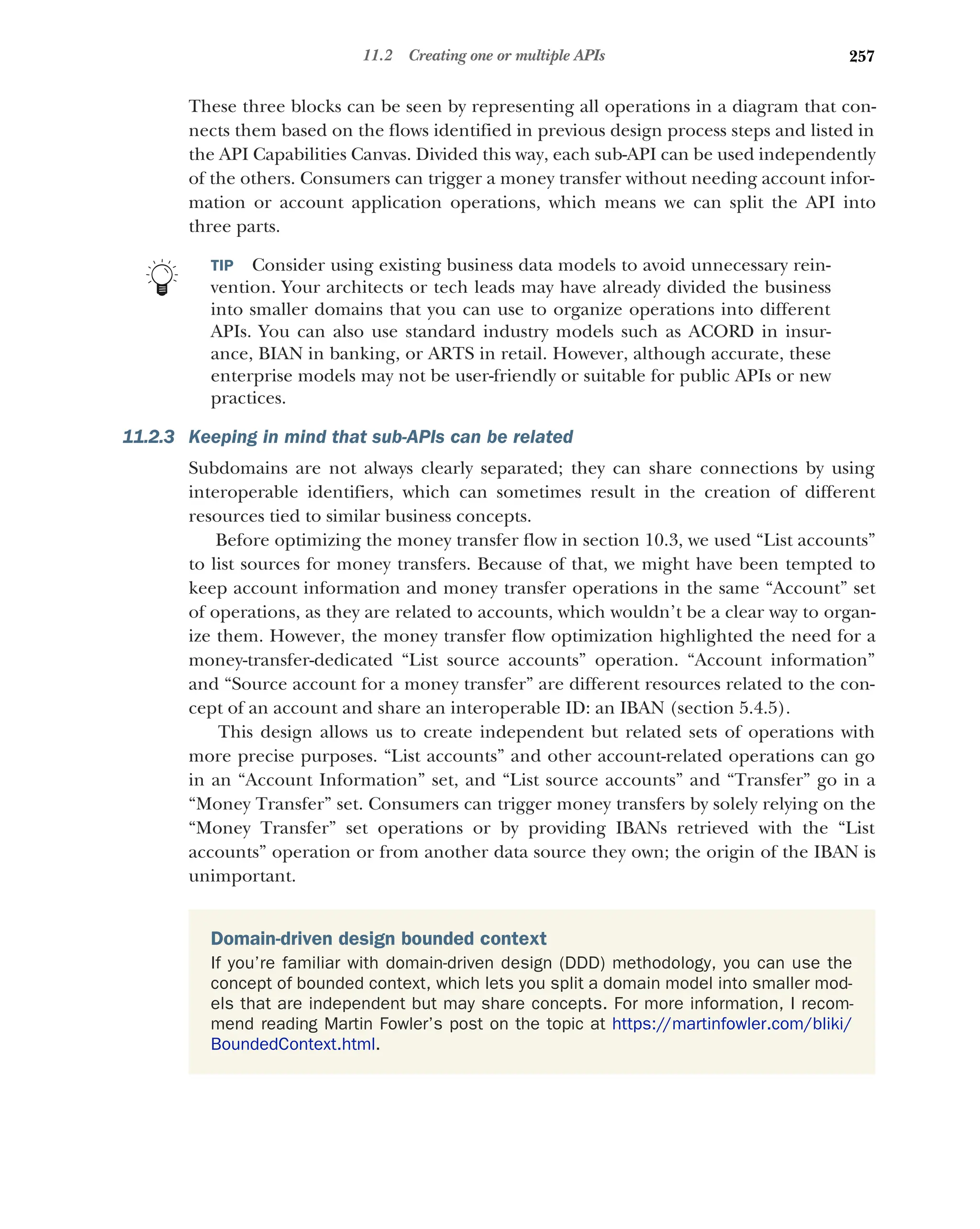 257
11.2 Creating one or multiple APIs
These three blocks can be seen by representing all operations in a diagram that con-
nects them based on the flows identified in previous design process steps and listed in
the API Capabilities Canvas. Divided this way, each sub-API can be used independently
of the others. Consumers can trigger a money transfer without needing account infor-
mation or account application operations, which means we can split the API into
three parts.
TIP Consider using existing business data models to avoid unnecessary rein-
vention. Your architects or tech leads may have already divided the business
into smaller domains that you can use to organize operations into different
APIs. You can also use standard industry models such as ACORD in insur-
ance, BIAN in banking, or ARTS in retail. However, although accurate, these
enterprise models may not be user-friendly or suitable for public APIs or new
practices.
11.2.3 Keeping in mind that sub-APIs can be related
Subdomains are not always clearly separated; they can share connections by using
interoperable identifiers, which can sometimes result in the creation of different
resources tied to similar business concepts.
Before optimizing the money transfer flow in section 10.3, we used “List accounts”
to list sources for money transfers. Because of that, we might have been tempted to
keep account information and money transfer operations in the same “Account” set
of operations, as they are related to accounts, which wouldn’t be a clear way to organ-
ize them. However, the money transfer flow optimization highlighted the need for a
money-transfer-dedicated “List source accounts” operation. “Account information”
and “Source account for a money transfer” are different resources related to the con-
cept of an account and share an interoperable ID: an IBAN (section 5.4.5).
This design allows us to create independent but related sets of operations with
more precise purposes. “List accounts” and other account-related operations can go
in an “Account Information” set, and “List source accounts” and “Transfer” go in a
“Money Transfer” set. Consumers can trigger money transfers by solely relying on the
“Money Transfer” set operations or by providing IBANs retrieved with the “List
accounts” operation or from another data source they own; the origin of the IBAN is
unimportant.
Domain-driven design bounded context
If you’re familiar with domain-driven design (DDD) methodology, you can use the
concept of bounded context, which lets you split a domain model into smaller mod-
els that are independent but may share concepts. For more information, I recom-
mend reading Martin Fowler’s post on the topic at https://martinfowler.com/bliki/
BoundedContext.html.
 