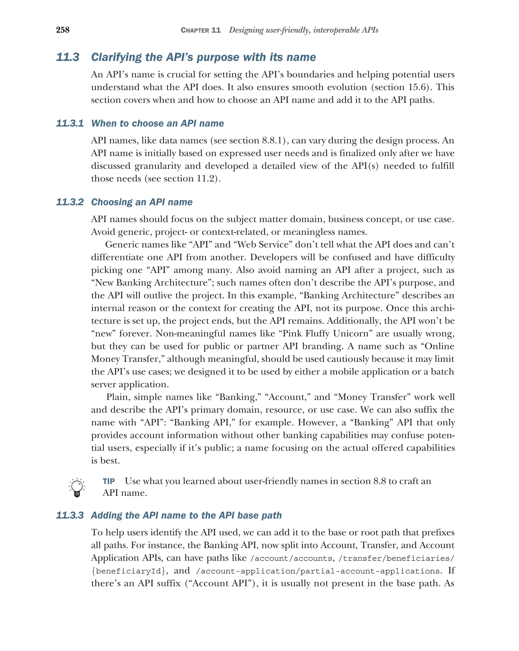 258 CHAPTER 11 Designing user-friendly, interoperable APIs
11.3 Clarifying the API’s purpose with its name
An API’s name is crucial for setting the API’s boundaries and helping potential users
understand what the API does. It also ensures smooth evolution (section 15.6). This
section covers when and how to choose an API name and add it to the API paths.
11.3.1 When to choose an API name
API names, like data names (see section 8.8.1), can vary during the design process. An
API name is initially based on expressed user needs and is finalized only after we have
discussed granularity and developed a detailed view of the API(s) needed to fulfill
those needs (see section 11.2).
11.3.2 Choosing an API name
API names should focus on the subject matter domain, business concept, or use case.
Avoid generic, project- or context-related, or meaningless names.
Generic names like “API” and “Web Service” don’t tell what the API does and can’t
differentiate one API from another. Developers will be confused and have difficulty
picking one “API” among many. Also avoid naming an API after a project, such as
“New Banking Architecture”; such names often don’t describe the API’s purpose, and
the API will outlive the project. In this example, “Banking Architecture” describes an
internal reason or the context for creating the API, not its purpose. Once this archi-
tecture is set up, the project ends, but the API remains. Additionally, the API won’t be
“new” forever. Non-meaningful names like “Pink Fluffy Unicorn” are usually wrong,
but they can be used for public or partner API branding. A name such as “Online
Money Transfer,” although meaningful, should be used cautiously because it may limit
the API’s use cases; we designed it to be used by either a mobile application or a batch
server application.
Plain, simple names like “Banking,” “Account,” and “Money Transfer” work well
and describe the API’s primary domain, resource, or use case. We can also suffix the
name with “API”: “Banking API,” for example. However, a “Banking” API that only
provides account information without other banking capabilities may confuse poten-
tial users, especially if it’s public; a name focusing on the actual offered capabilities
is best.
TIP Use what you learned about user-friendly names in section 8.8 to craft an
API name.
11.3.3 Adding the API name to the API base path
To help users identify the API used, we can add it to the base or root path that prefixes
all paths. For instance, the Banking API, now split into Account, Transfer, and Account
Application APIs, can have paths like /account/accounts, /transfer/beneficiaries/
{beneficiaryId}, and /account-application/partial-account-applications. If
there’s an API suffix (“Account API”), it is usually not present in the base path. As
 