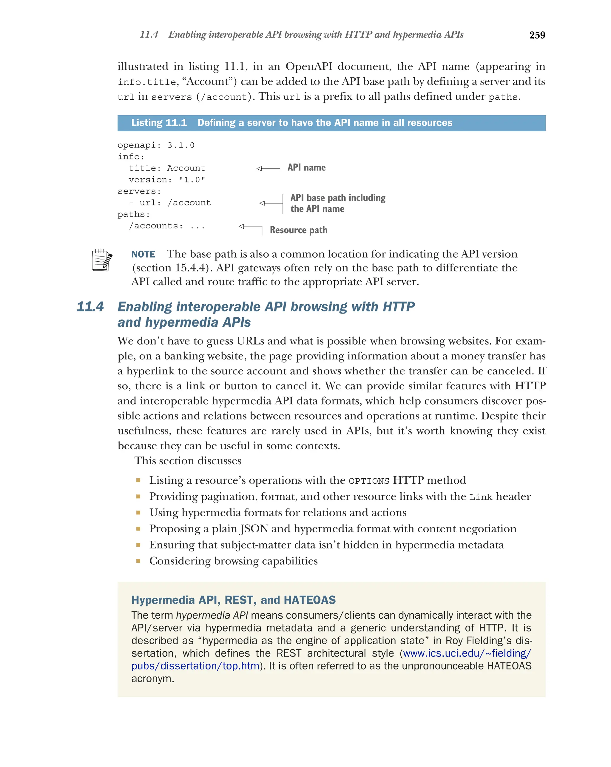 259
11.4 Enabling interoperable API browsing with HTTP and hypermedia APIs
illustrated in listing 11.1, in an OpenAPI document, the API name (appearing in
info.title, “Account”) can be added to the API base path by defining a server and its
url in servers (/account). This url is a prefix to all paths defined under paths.
openapi: 3.1.0
info:
title: Account
version: 1.0
servers:
- url: /account
paths:
/accounts: ...
NOTE The base path is also a common location for indicating the API version
(section 15.4.4). API gateways often rely on the base path to differentiate the
API called and route traffic to the appropriate API server.
11.4 Enabling interoperable API browsing with HTTP
and hypermedia APIs
We don’t have to guess URLs and what is possible when browsing websites. For exam-
ple, on a banking website, the page providing information about a money transfer has
a hyperlink to the source account and shows whether the transfer can be canceled. If
so, there is a link or button to cancel it. We can provide similar features with HTTP
and interoperable hypermedia API data formats, which help consumers discover pos-
sible actions and relations between resources and operations at runtime. Despite their
usefulness, these features are rarely used in APIs, but it’s worth knowing they exist
because they can be useful in some contexts.
This section discusses
 Listing a resource’s operations with the OPTIONS HTTP method
 Providing pagination, format, and other resource links with the Link header
 Using hypermedia formats for relations and actions
 Proposing a plain JSON and hypermedia format with content negotiation
 Ensuring that subject-matter data isn’t hidden in hypermedia metadata
 Considering browsing capabilities
Listing 11.1 Defining a server to have the API name in all resources
Hypermedia API, REST, and HATEOAS
The term hypermedia API means consumers/clients can dynamically interact with the
API/server via hypermedia metadata and a generic understanding of HTTP. It is
described as “hypermedia as the engine of application state” in Roy Fielding’s dis-
sertation, which defines the REST architectural style (www.ics.uci.edu/~fielding/
pubs/dissertation/top.htm). It is often referred to as the unpronounceable HATEOAS
acronym.
API name
API base path including
the API name
Resource path
 