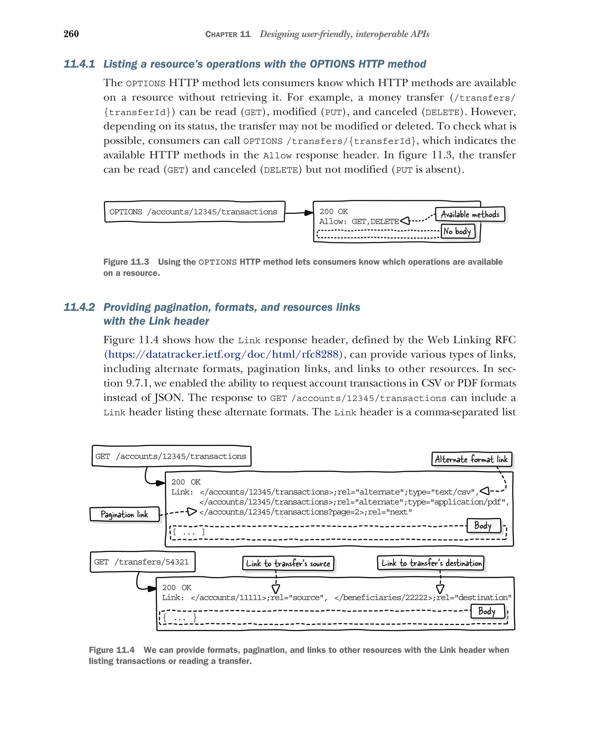 260 CHAPTER 11 Designing user-friendly, interoperable APIs
11.4.1 Listing a resource’s operations with the OPTIONS HTTP method
The OPTIONS HTTP method lets consumers know which HTTP methods are available
on a resource without retrieving it. For example, a money transfer (/transfers/
{transferId}) can be read (GET), modified (PUT), and canceled (DELETE). However,
depending on its status, the transfer may not be modified or deleted. To check what is
possible, consumers can call OPTIONS /transfers/{transferId}, which indicates the
available HTTP methods in the Allow response header. In figure 11.3, the transfer
can be read (GET) and canceled (DELETE) but not modified (PUT is absent).
11.4.2 Providing pagination, formats, and resources links
with the Link header
Figure 11.4 shows how the Link response header, defined by the Web Linking RFC
(https:/
/datatracker.ietf.org/doc/html/rfc8288), can provide various types of links,
including alternate formats, pagination links, and links to other resources. In sec-
tion 9.7.1, we enabled the ability to request account transactions in CSV or PDF formats
instead of JSON. The response to GET /accounts/12345/transactions can include a
Link header listing these alternate formats. The Link header is a comma-separated list
OPTIONS /accounts/12345/transactions 200 OK
Allow: GET,DELETE
Available methods
No body
Figure 11.3 Using the OPTIONS HTTP method lets consumers know which operations are available
on a resource.
GET /accounts/12345/transactions
200 OK
Link: /accounts/12345/transactions;rel=alternate;type=text/csv,
/accounts/12345/transactions;rel=alternate;type=application/pdf,
/accounts/12345/transactions?page=2;rel=next
[ ... ]
Pagination link
Body
GET /transfers/54321
200 OK
Link: /accounts/11111;rel=source, /beneficiaries/22222;rel=destination
{ ... }
Body
Alternate format link
Link to transfer’s source Link to transfer’s destination
Figure 11.4 We can provide formats, pagination, and links to other resources with the Link header when
listing transactions or reading a transfer.
 