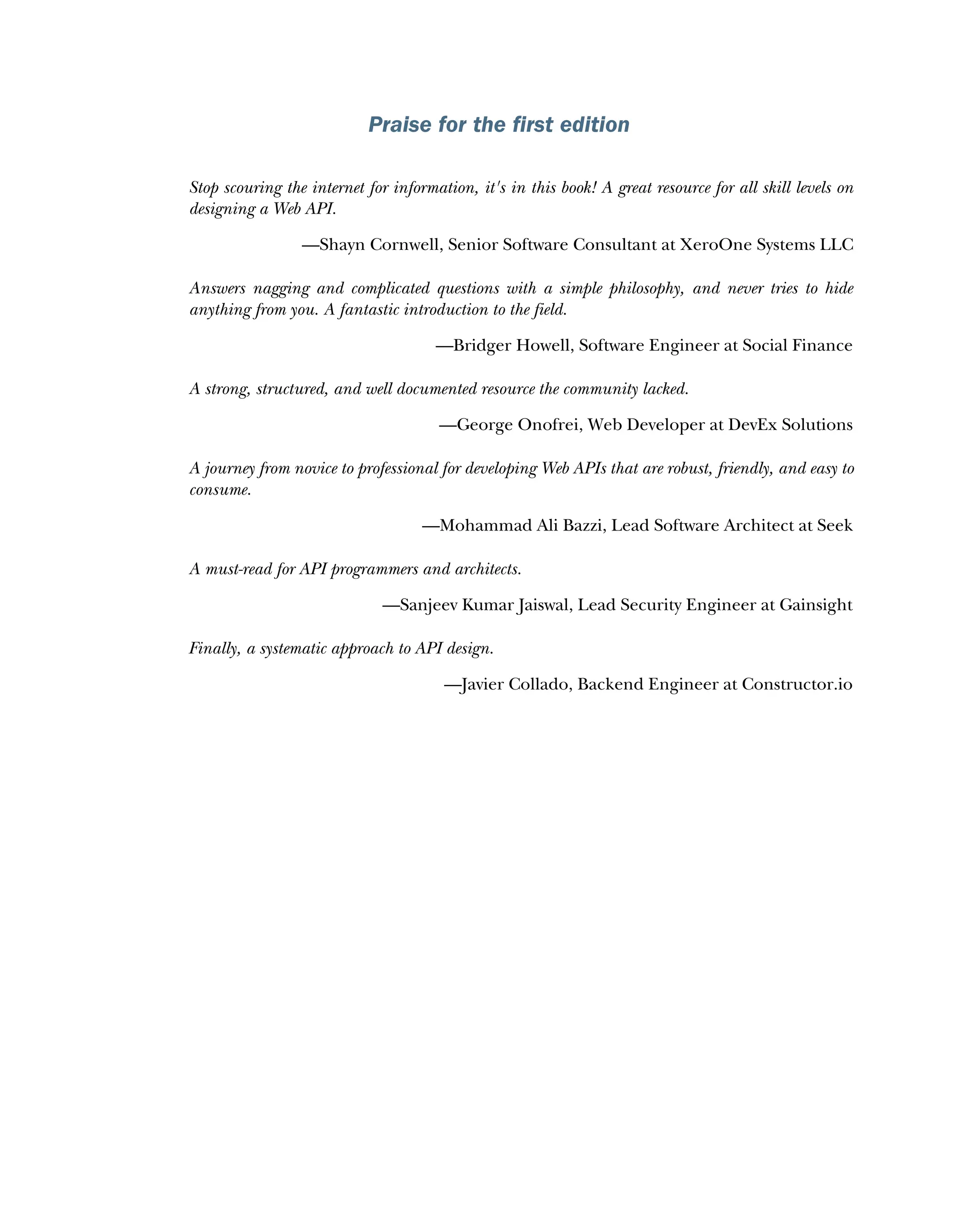 Praise for the first edition
Stop scouring the internet for information, it's in this book! A great resource for all skill levels on
designing a Web API.
—Shayn Cornwell, Senior Software Consultant at XeroOne Systems LLC
Answers nagging and complicated questions with a simple philosophy, and never tries to hide
anything from you. A fantastic introduction to the field.
—Bridger Howell, Software Engineer at Social Finance
A strong, structured, and well documented resource the community lacked.
—George Onofrei, Web Developer at DevEx Solutions
A journey from novice to professional for developing Web APIs that are robust, friendly, and easy to
consume.
—Mohammad Ali Bazzi, Lead Software Architect at Seek
A must-read for API programmers and architects.
—Sanjeev Kumar Jaiswal, Lead Security Engineer at Gainsight
Finally, a systematic approach to API design.
—Javier Collado, Backend Engineer at Constructor.io
 