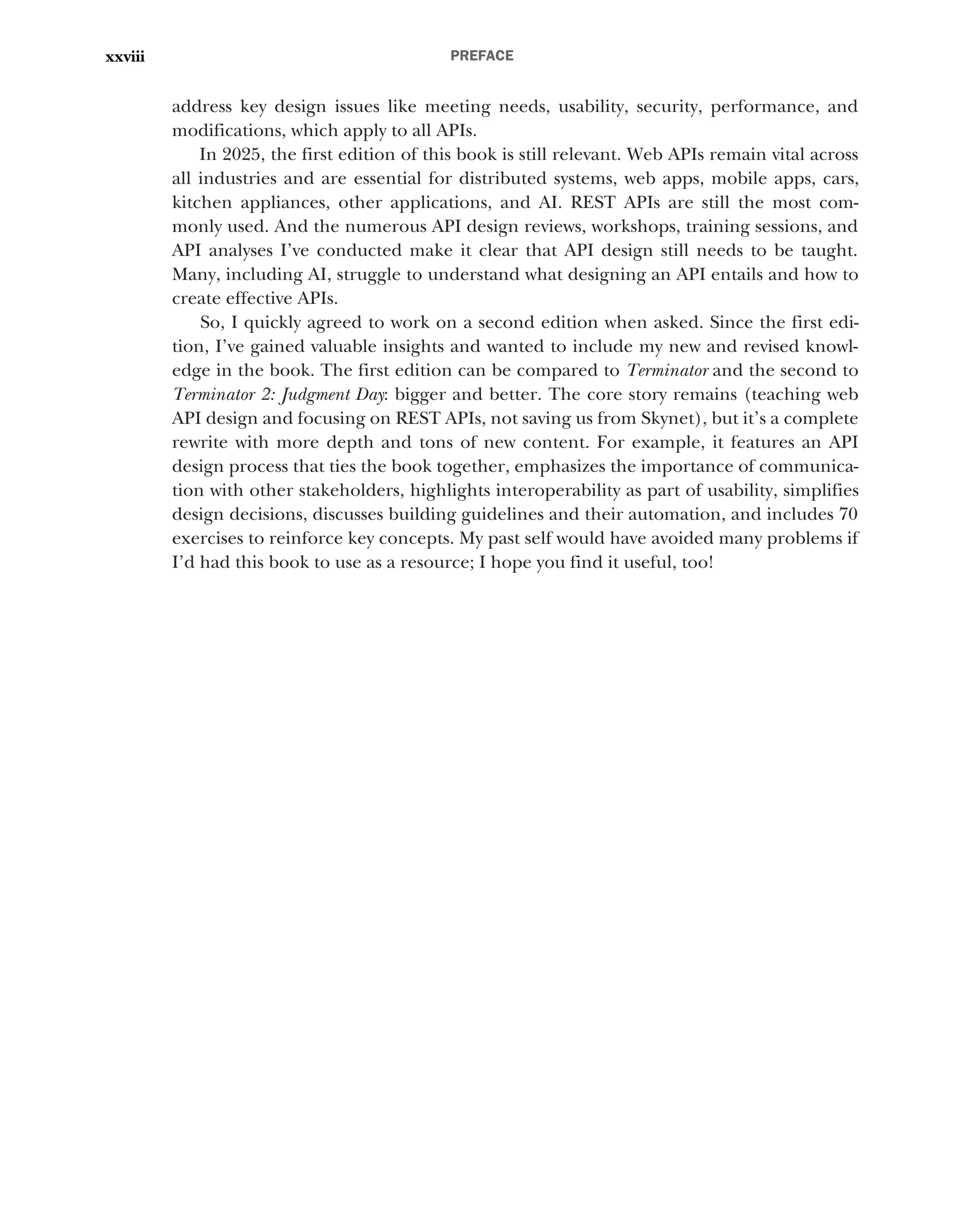PREFACE
xxviii
address key design issues like meeting needs, usability, security, performance, and
modifications, which apply to all APIs.
In 2025, the first edition of this book is still relevant. Web APIs remain vital across
all industries and are essential for distributed systems, web apps, mobile apps, cars,
kitchen appliances, other applications, and AI. REST APIs are still the most com-
monly used. And the numerous API design reviews, workshops, training sessions, and
API analyses I’ve conducted make it clear that API design still needs to be taught.
Many, including AI, struggle to understand what designing an API entails and how to
create effective APIs.
So, I quickly agreed to work on a second edition when asked. Since the first edi-
tion, I’ve gained valuable insights and wanted to include my new and revised knowl-
edge in the book. The first edition can be compared to Terminator and the second to
Terminator 2: Judgment Day: bigger and better. The core story remains (teaching web
API design and focusing on REST APIs, not saving us from Skynet), but it’s a complete
rewrite with more depth and tons of new content. For example, it features an API
design process that ties the book together, emphasizes the importance of communica-
tion with other stakeholders, highlights interoperability as part of usability, simplifies
design decisions, discusses building guidelines and their automation, and includes 70
exercises to reinforce key concepts. My past self would have avoided many problems if
I’d had this book to use as a resource; I hope you find it useful, too!
 
