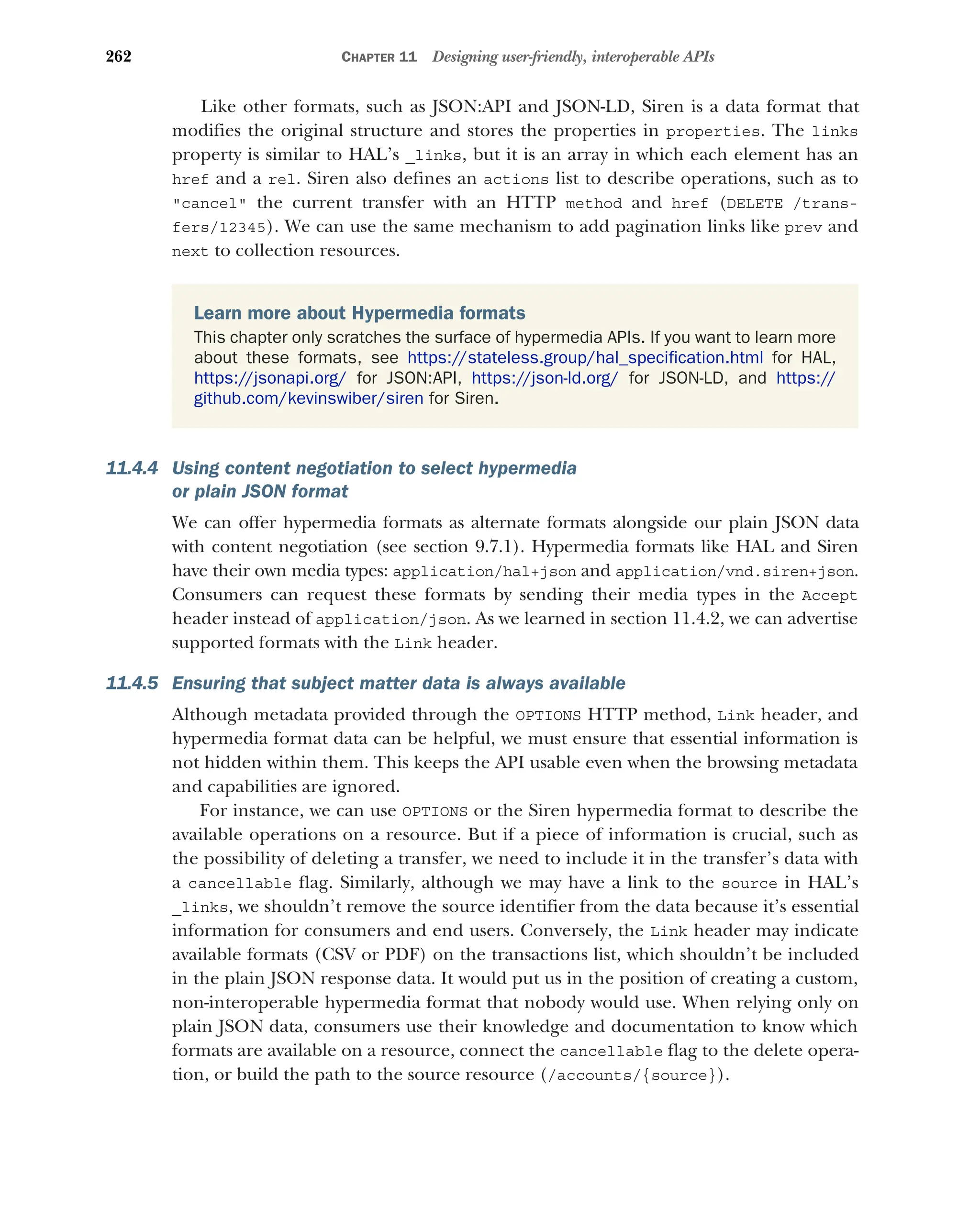 262 CHAPTER 11 Designing user-friendly, interoperable APIs
Like other formats, such as JSON:API and JSON-LD, Siren is a data format that
modifies the original structure and stores the properties in properties. The links
property is similar to HAL’s _links, but it is an array in which each element has an
href and a rel. Siren also defines an actions list to describe operations, such as to
cancel the current transfer with an HTTP method and href (DELETE /trans-
fers/12345). We can use the same mechanism to add pagination links like prev and
next to collection resources.
11.4.4 Using content negotiation to select hypermedia
or plain JSON format
We can offer hypermedia formats as alternate formats alongside our plain JSON data
with content negotiation (see section 9.7.1). Hypermedia formats like HAL and Siren
have their own media types: application/hal+json and application/vnd.siren+json.
Consumers can request these formats by sending their media types in the Accept
header instead of application/json. As we learned in section 11.4.2, we can advertise
supported formats with the Link header.
11.4.5 Ensuring that subject matter data is always available
Although metadata provided through the OPTIONS HTTP method, Link header, and
hypermedia format data can be helpful, we must ensure that essential information is
not hidden within them. This keeps the API usable even when the browsing metadata
and capabilities are ignored.
For instance, we can use OPTIONS or the Siren hypermedia format to describe the
available operations on a resource. But if a piece of information is crucial, such as
the possibility of deleting a transfer, we need to include it in the transfer’s data with
a cancellable flag. Similarly, although we may have a link to the source in HAL’s
_links, we shouldn’t remove the source identifier from the data because it’s essential
information for consumers and end users. Conversely, the Link header may indicate
available formats (CSV or PDF) on the transactions list, which shouldn’t be included
in the plain JSON response data. It would put us in the position of creating a custom,
non-interoperable hypermedia format that nobody would use. When relying only on
plain JSON data, consumers use their knowledge and documentation to know which
formats are available on a resource, connect the cancellable flag to the delete opera-
tion, or build the path to the source resource (/accounts/{source}).
Learn more about Hypermedia formats
This chapter only scratches the surface of hypermedia APIs. If you want to learn more
about these formats, see https://stateless.group/hal_specification.html for HAL,
https://jsonapi.org/ for JSON:API, https://json-ld.org/ for JSON-LD, and https://
github.com/kevinswiber/siren for Siren.
 