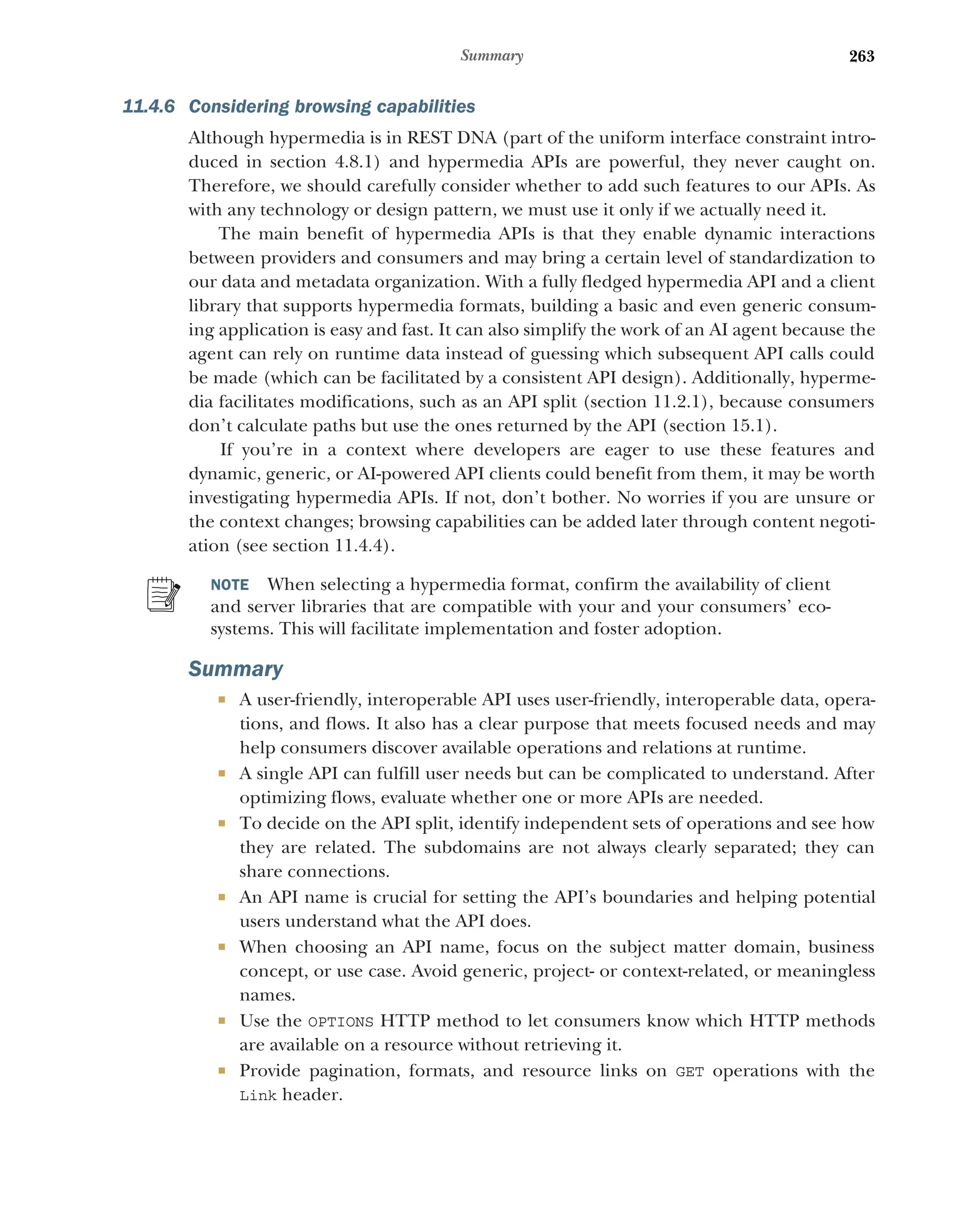 263
Summary
11.4.6 Considering browsing capabilities
Although hypermedia is in REST DNA (part of the uniform interface constraint intro-
duced in section 4.8.1) and hypermedia APIs are powerful, they never caught on.
Therefore, we should carefully consider whether to add such features to our APIs. As
with any technology or design pattern, we must use it only if we actually need it.
The main benefit of hypermedia APIs is that they enable dynamic interactions
between providers and consumers and may bring a certain level of standardization to
our data and metadata organization. With a fully fledged hypermedia API and a client
library that supports hypermedia formats, building a basic and even generic consum-
ing application is easy and fast. It can also simplify the work of an AI agent because the
agent can rely on runtime data instead of guessing which subsequent API calls could
be made (which can be facilitated by a consistent API design). Additionally, hyperme-
dia facilitates modifications, such as an API split (section 11.2.1), because consumers
don’t calculate paths but use the ones returned by the API (section 15.1).
If you’re in a context where developers are eager to use these features and
dynamic, generic, or AI-powered API clients could benefit from them, it may be worth
investigating hypermedia APIs. If not, don’t bother. No worries if you are unsure or
the context changes; browsing capabilities can be added later through content negoti-
ation (see section 11.4.4).
NOTE When selecting a hypermedia format, confirm the availability of client
and server libraries that are compatible with your and your consumers’ eco-
systems. This will facilitate implementation and foster adoption.
Summary
 A user-friendly, interoperable API uses user-friendly, interoperable data, opera-
tions, and flows. It also has a clear purpose that meets focused needs and may
help consumers discover available operations and relations at runtime.
 A single API can fulfill user needs but can be complicated to understand. After
optimizing flows, evaluate whether one or more APIs are needed.
 To decide on the API split, identify independent sets of operations and see how
they are related. The subdomains are not always clearly separated; they can
share connections.
 An API name is crucial for setting the API’s boundaries and helping potential
users understand what the API does.
 When choosing an API name, focus on the subject matter domain, business
concept, or use case. Avoid generic, project- or context-related, or meaningless
names.
 Use the OPTIONS HTTP method to let consumers know which HTTP methods
are available on a resource without retrieving it.
 Provide pagination, formats, and resource links on GET operations with the
Link header.
 