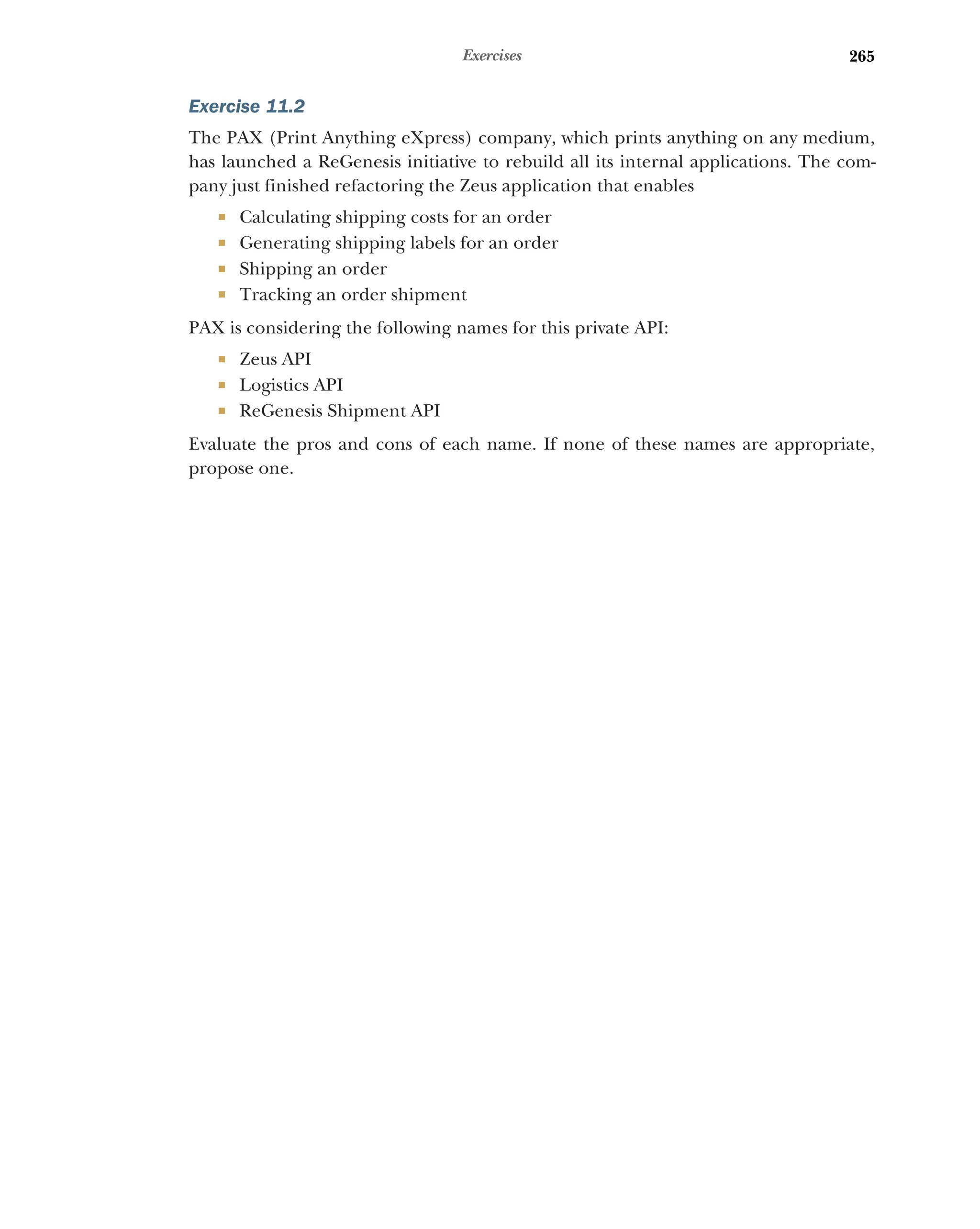 265
Exercises
Exercise 11.2
The PAX (Print Anything eXpress) company, which prints anything on any medium,
has launched a ReGenesis initiative to rebuild all its internal applications. The com-
pany just finished refactoring the Zeus application that enables
 Calculating shipping costs for an order
 Generating shipping labels for an order
 Shipping an order
 Tracking an order shipment
PAX is considering the following names for this private API:
 Zeus API
 Logistics API
 ReGenesis Shipment API
Evaluate the pros and cons of each name. If none of these names are appropriate,
propose one.
 