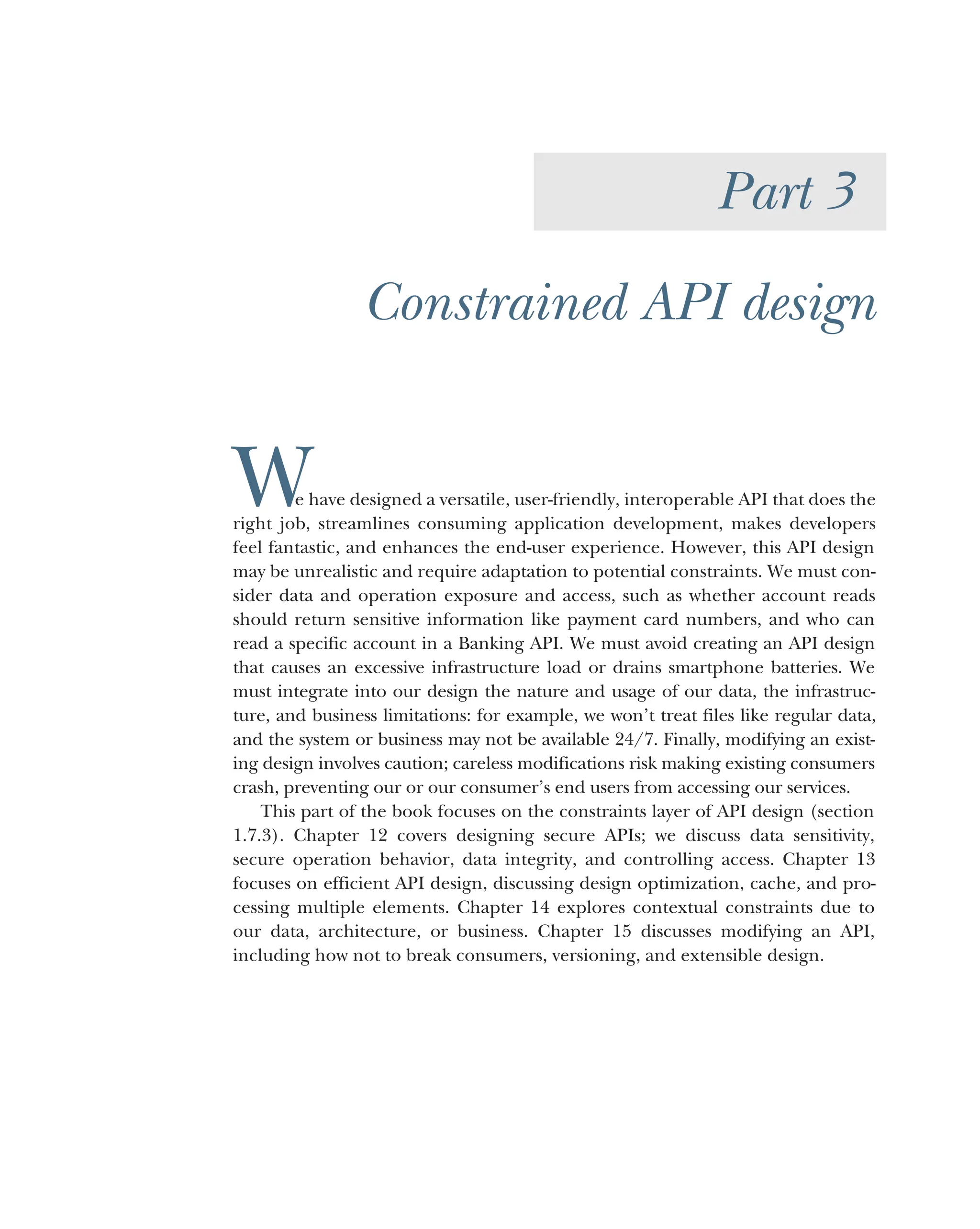 Part 3
Constrained API design
W
e have designed a versatile, user-friendly, interoperable API that does the
right job, streamlines consuming application development, makes developers
feel fantastic, and enhances the end-user experience. However, this API design
may be unrealistic and require adaptation to potential constraints. We must con-
sider data and operation exposure and access, such as whether account reads
should return sensitive information like payment card numbers, and who can
read a specific account in a Banking API. We must avoid creating an API design
that causes an excessive infrastructure load or drains smartphone batteries. We
must integrate into our design the nature and usage of our data, the infrastruc-
ture, and business limitations: for example, we won’t treat files like regular data,
and the system or business may not be available 24/7. Finally, modifying an exist-
ing design involves caution; careless modifications risk making existing consumers
crash, preventing our or our consumer’s end users from accessing our services.
This part of the book focuses on the constraints layer of API design (section
1.7.3). Chapter 12 covers designing secure APIs; we discuss data sensitivity,
secure operation behavior, data integrity, and controlling access. Chapter 13
focuses on efficient API design, discussing design optimization, cache, and pro-
cessing multiple elements. Chapter 14 explores contextual constraints due to
our data, architecture, or business. Chapter 15 discusses modifying an API,
including how not to break consumers, versioning, and extensible design.
 