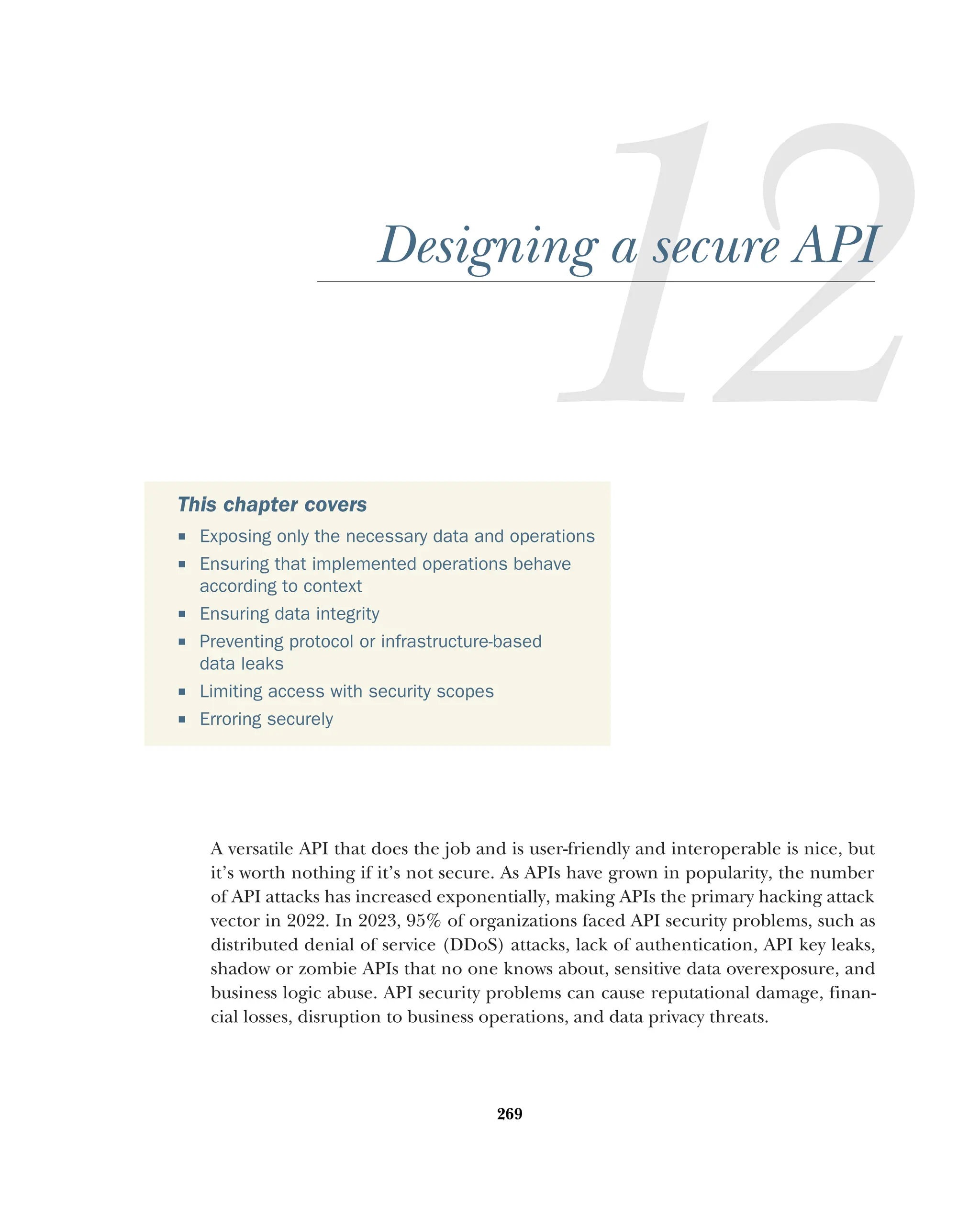 269
Designing a secure API
A versatile API that does the job and is user-friendly and interoperable is nice, but
it’s worth nothing if it’s not secure. As APIs have grown in popularity, the number
of API attacks has increased exponentially, making APIs the primary hacking attack
vector in 2022. In 2023, 95% of organizations faced API security problems, such as
distributed denial of service (DDoS) attacks, lack of authentication, API key leaks,
shadow or zombie APIs that no one knows about, sensitive data overexposure, and
business logic abuse. API security problems can cause reputational damage, finan-
cial losses, disruption to business operations, and data privacy threats.
This chapter covers
 Exposing only the necessary data and operations
 Ensuring that implemented operations behave
according to context
 Ensuring data integrity
 Preventing protocol or infrastructure-based
data leaks
 Limiting access with security scopes
 Erroring securely
 