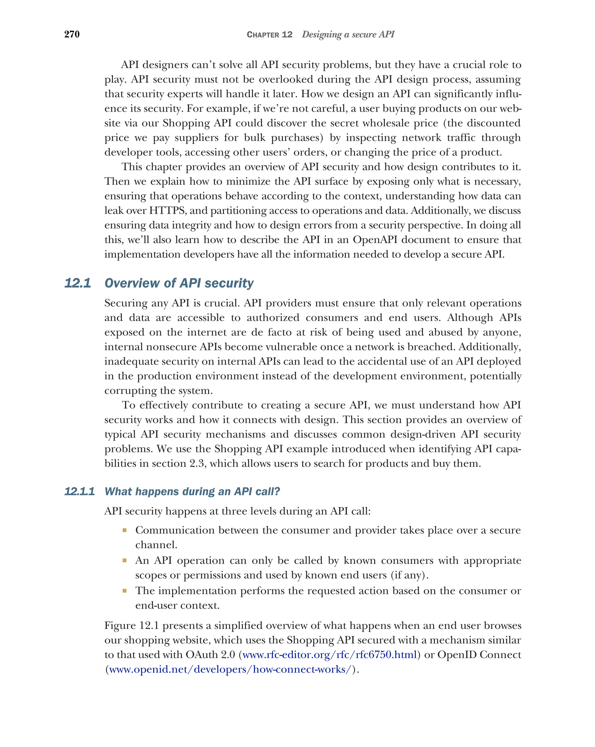 270 CHAPTER 12 Designing a secure API
API designers can’t solve all API security problems, but they have a crucial role to
play. API security must not be overlooked during the API design process, assuming
that security experts will handle it later. How we design an API can significantly influ-
ence its security. For example, if we’re not careful, a user buying products on our web-
site via our Shopping API could discover the secret wholesale price (the discounted
price we pay suppliers for bulk purchases) by inspecting network traffic through
developer tools, accessing other users’ orders, or changing the price of a product.
This chapter provides an overview of API security and how design contributes to it.
Then we explain how to minimize the API surface by exposing only what is necessary,
ensuring that operations behave according to the context, understanding how data can
leak over HTTPS, and partitioning access to operations and data. Additionally, we discuss
ensuring data integrity and how to design errors from a security perspective. In doing all
this, we’ll also learn how to describe the API in an OpenAPI document to ensure that
implementation developers have all the information needed to develop a secure API.
12.1 Overview of API security
Securing any API is crucial. API providers must ensure that only relevant operations
and data are accessible to authorized consumers and end users. Although APIs
exposed on the internet are de facto at risk of being used and abused by anyone,
internal nonsecure APIs become vulnerable once a network is breached. Additionally,
inadequate security on internal APIs can lead to the accidental use of an API deployed
in the production environment instead of the development environment, potentially
corrupting the system.
To effectively contribute to creating a secure API, we must understand how API
security works and how it connects with design. This section provides an overview of
typical API security mechanisms and discusses common design-driven API security
problems. We use the Shopping API example introduced when identifying API capa-
bilities in section 2.3, which allows users to search for products and buy them.
12.1.1 What happens during an API call?
API security happens at three levels during an API call:
 Communication between the consumer and provider takes place over a secure
channel.
 An API operation can only be called by known consumers with appropriate
scopes or permissions and used by known end users (if any).
 The implementation performs the requested action based on the consumer or
end-user context.
Figure 12.1 presents a simplified overview of what happens when an end user browses
our shopping website, which uses the Shopping API secured with a mechanism similar
to that used with OAuth 2.0 (www.rfc-editor.org/rfc/rfc6750.html) or OpenID Connect
(www.openid.net/developers/how-connect-works/).
 