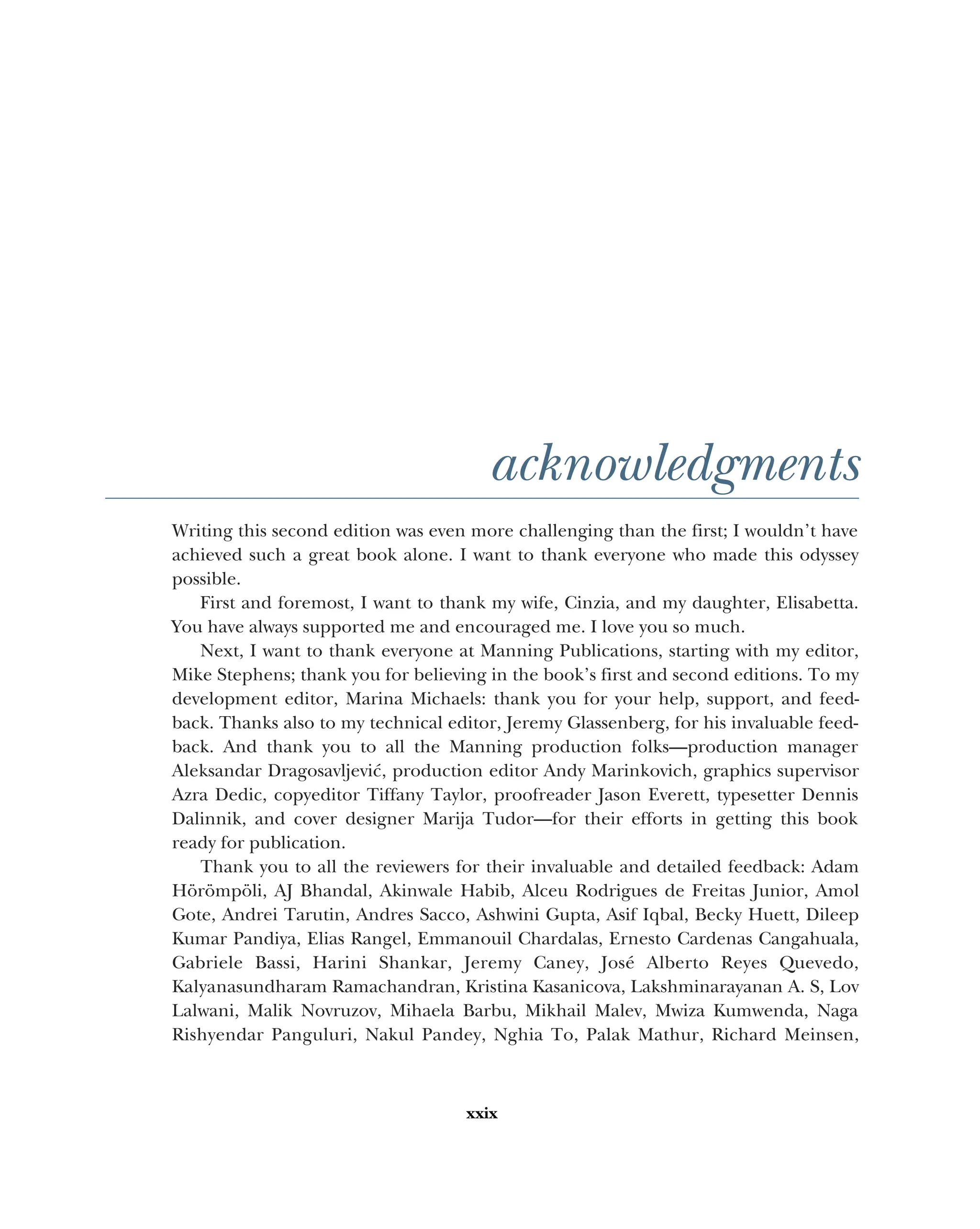 xxix
acknowledgments
Writing this second edition was even more challenging than the first; I wouldn’t have
achieved such a great book alone. I want to thank everyone who made this odyssey
possible.
First and foremost, I want to thank my wife, Cinzia, and my daughter, Elisabetta.
You have always supported me and encouraged me. I love you so much.
Next, I want to thank everyone at Manning Publications, starting with my editor,
Mike Stephens; thank you for believing in the book’s first and second editions. To my
development editor, Marina Michaels: thank you for your help, support, and feed-
back. Thanks also to my technical editor, Jeremy Glassenberg, for his invaluable feed-
back. And thank you to all the Manning production folks—production manager
Aleksandar Dragosavljević, production editor Andy Marinkovich, graphics supervisor
Azra Dedic, copyeditor Tiffany Taylor, proofreader Jason Everett, typesetter Dennis
Dalinnik, and cover designer Marija Tudor—for their efforts in getting this book
ready for publication.
Thank you to all the reviewers for their invaluable and detailed feedback: Adam
Hörömpöli, AJ Bhandal, Akinwale Habib, Alceu Rodrigues de Freitas Junior, Amol
Gote, Andrei Tarutin, Andres Sacco, Ashwini Gupta, Asif Iqbal, Becky Huett, Dileep
Kumar Pandiya, Elias Rangel, Emmanouil Chardalas, Ernesto Cardenas Cangahuala,
Gabriele Bassi, Harini Shankar, Jeremy Caney, José Alberto Reyes Quevedo,
Kalyanasundharam Ramachandran, Kristina Kasanicova, Lakshminarayanan A. S, Lov
Lalwani, Malik Novruzov, Mihaela Barbu, Mikhail Malev, Mwiza Kumwenda, Naga
Rishyendar Panguluri, Nakul Pandey, Nghia To, Palak Mathur, Richard Meinsen,
 