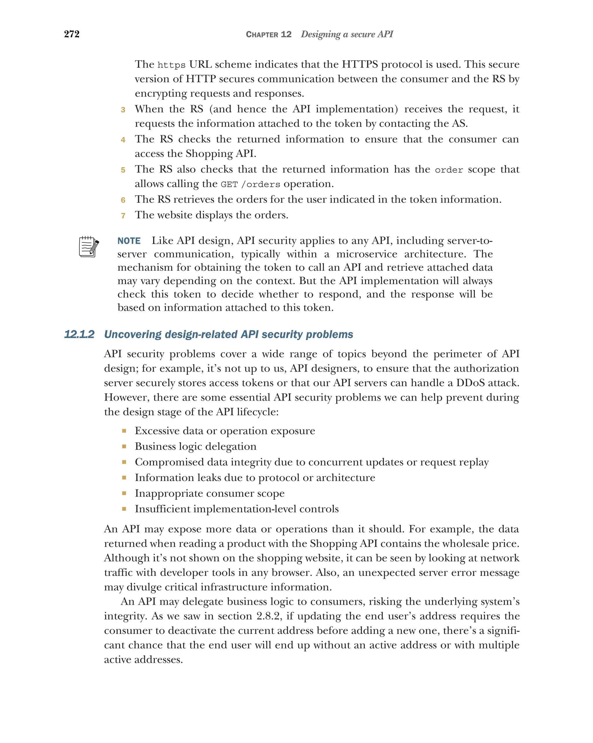 272 CHAPTER 12 Designing a secure API
The https URL scheme indicates that the HTTPS protocol is used. This secure
version of HTTP secures communication between the consumer and the RS by
encrypting requests and responses.
3 When the RS (and hence the API implementation) receives the request, it
requests the information attached to the token by contacting the AS.
4 The RS checks the returned information to ensure that the consumer can
access the Shopping API.
5 The RS also checks that the returned information has the order scope that
allows calling the GET /orders operation.
6 The RS retrieves the orders for the user indicated in the token information.
7 The website displays the orders.
NOTE Like API design, API security applies to any API, including server-to-
server communication, typically within a microservice architecture. The
mechanism for obtaining the token to call an API and retrieve attached data
may vary depending on the context. But the API implementation will always
check this token to decide whether to respond, and the response will be
based on information attached to this token.
12.1.2 Uncovering design-related API security problems
API security problems cover a wide range of topics beyond the perimeter of API
design; for example, it’s not up to us, API designers, to ensure that the authorization
server securely stores access tokens or that our API servers can handle a DDoS attack.
However, there are some essential API security problems we can help prevent during
the design stage of the API lifecycle:
 Excessive data or operation exposure
 Business logic delegation
 Compromised data integrity due to concurrent updates or request replay
 Information leaks due to protocol or architecture
 Inappropriate consumer scope
 Insufficient implementation-level controls
An API may expose more data or operations than it should. For example, the data
returned when reading a product with the Shopping API contains the wholesale price.
Although it’s not shown on the shopping website, it can be seen by looking at network
traffic with developer tools in any browser. Also, an unexpected server error message
may divulge critical infrastructure information.
An API may delegate business logic to consumers, risking the underlying system’s
integrity. As we saw in section 2.8.2, if updating the end user’s address requires the
consumer to deactivate the current address before adding a new one, there’s a signifi-
cant chance that the end user will end up without an active address or with multiple
active addresses.
 