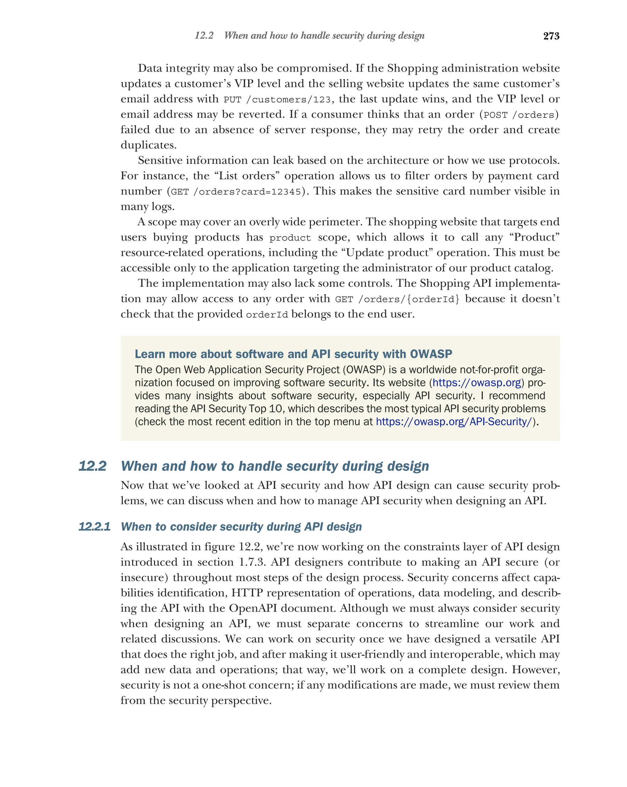 273
12.2 When and how to handle security during design
Data integrity may also be compromised. If the Shopping administration website
updates a customer’s VIP level and the selling website updates the same customer’s
email address with PUT /customers/123, the last update wins, and the VIP level or
email address may be reverted. If a consumer thinks that an order (POST /orders)
failed due to an absence of server response, they may retry the order and create
duplicates.
Sensitive information can leak based on the architecture or how we use protocols.
For instance, the “List orders” operation allows us to filter orders by payment card
number (GET /orders?card=12345). This makes the sensitive card number visible in
many logs.
A scope may cover an overly wide perimeter. The shopping website that targets end
users buying products has product scope, which allows it to call any “Product”
resource-related operations, including the “Update product” operation. This must be
accessible only to the application targeting the administrator of our product catalog.
The implementation may also lack some controls. The Shopping API implementa-
tion may allow access to any order with GET /orders/{orderId} because it doesn’t
check that the provided orderId belongs to the end user.
12.2 When and how to handle security during design
Now that we’ve looked at API security and how API design can cause security prob-
lems, we can discuss when and how to manage API security when designing an API.
12.2.1 When to consider security during API design
As illustrated in figure 12.2, we’re now working on the constraints layer of API design
introduced in section 1.7.3. API designers contribute to making an API secure (or
insecure) throughout most steps of the design process. Security concerns affect capa-
bilities identification, HTTP representation of operations, data modeling, and describ-
ing the API with the OpenAPI document. Although we must always consider security
when designing an API, we must separate concerns to streamline our work and
related discussions. We can work on security once we have designed a versatile API
that does the right job, and after making it user-friendly and interoperable, which may
add new data and operations; that way, we’ll work on a complete design. However,
security is not a one-shot concern; if any modifications are made, we must review them
from the security perspective.
Learn more about software and API security with OWASP
The Open Web Application Security Project (OWASP) is a worldwide not-for-profit orga-
nization focused on improving software security. Its website (https://owasp.org) pro-
vides many insights about software security, especially API security. I recommend
reading the API Security Top 10, which describes the most typical API security problems
(check the most recent edition in the top menu at https://owasp.org/API-Security/).
 