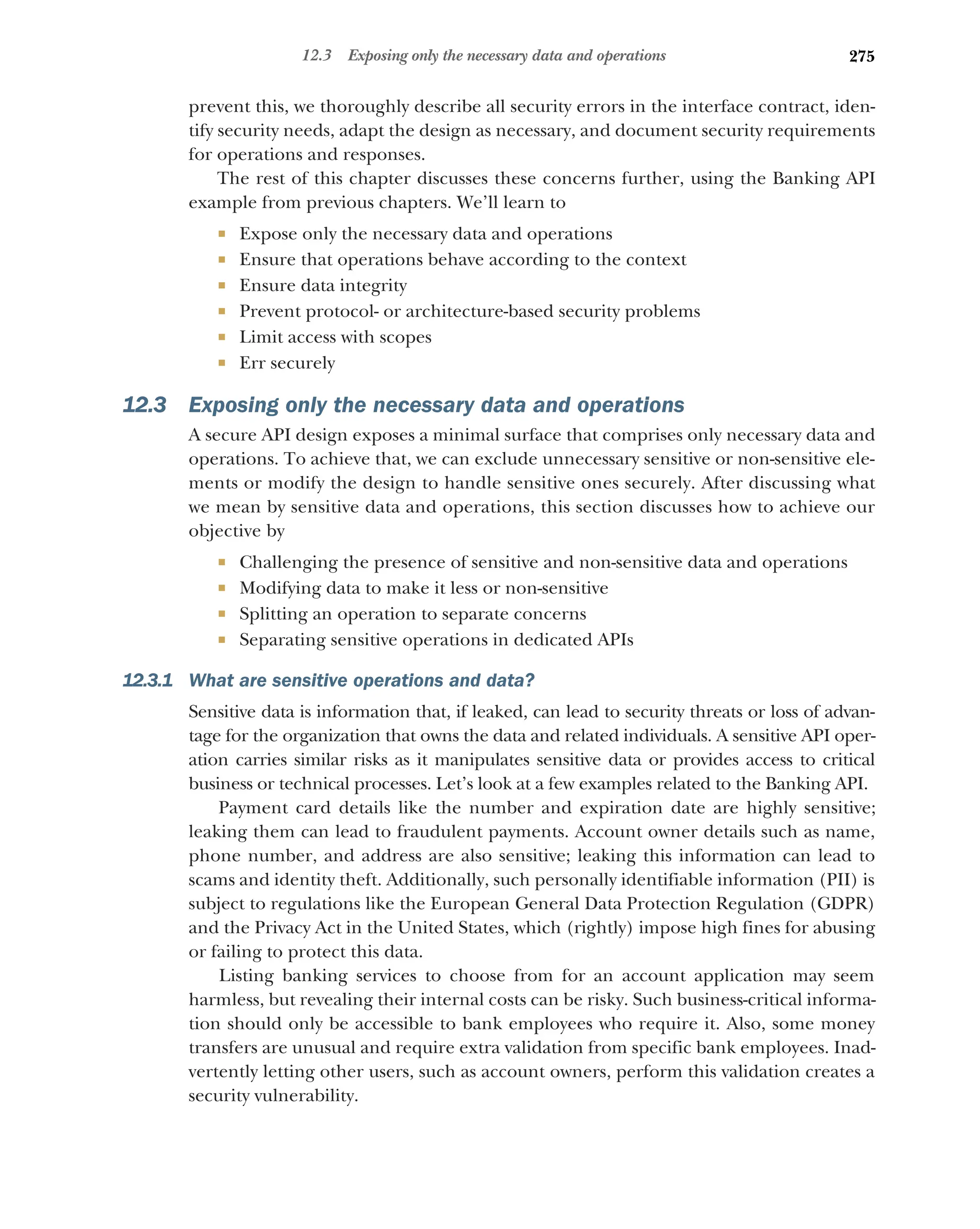 275
12.3 Exposing only the necessary data and operations
prevent this, we thoroughly describe all security errors in the interface contract, iden-
tify security needs, adapt the design as necessary, and document security requirements
for operations and responses.
The rest of this chapter discusses these concerns further, using the Banking API
example from previous chapters. We’ll learn to
 Expose only the necessary data and operations
 Ensure that operations behave according to the context
 Ensure data integrity
 Prevent protocol- or architecture-based security problems
 Limit access with scopes
 Err securely
12.3 Exposing only the necessary data and operations
A secure API design exposes a minimal surface that comprises only necessary data and
operations. To achieve that, we can exclude unnecessary sensitive or non-sensitive ele-
ments or modify the design to handle sensitive ones securely. After discussing what
we mean by sensitive data and operations, this section discusses how to achieve our
objective by
 Challenging the presence of sensitive and non-sensitive data and operations
 Modifying data to make it less or non-sensitive
 Splitting an operation to separate concerns
 Separating sensitive operations in dedicated APIs
12.3.1 What are sensitive operations and data?
Sensitive data is information that, if leaked, can lead to security threats or loss of advan-
tage for the organization that owns the data and related individuals. A sensitive API oper-
ation carries similar risks as it manipulates sensitive data or provides access to critical
business or technical processes. Let’s look at a few examples related to the Banking API.
Payment card details like the number and expiration date are highly sensitive;
leaking them can lead to fraudulent payments. Account owner details such as name,
phone number, and address are also sensitive; leaking this information can lead to
scams and identity theft. Additionally, such personally identifiable information (PII) is
subject to regulations like the European General Data Protection Regulation (GDPR)
and the Privacy Act in the United States, which (rightly) impose high fines for abusing
or failing to protect this data.
Listing banking services to choose from for an account application may seem
harmless, but revealing their internal costs can be risky. Such business-critical informa-
tion should only be accessible to bank employees who require it. Also, some money
transfers are unusual and require extra validation from specific bank employees. Inad-
vertently letting other users, such as account owners, perform this validation creates a
security vulnerability.
 