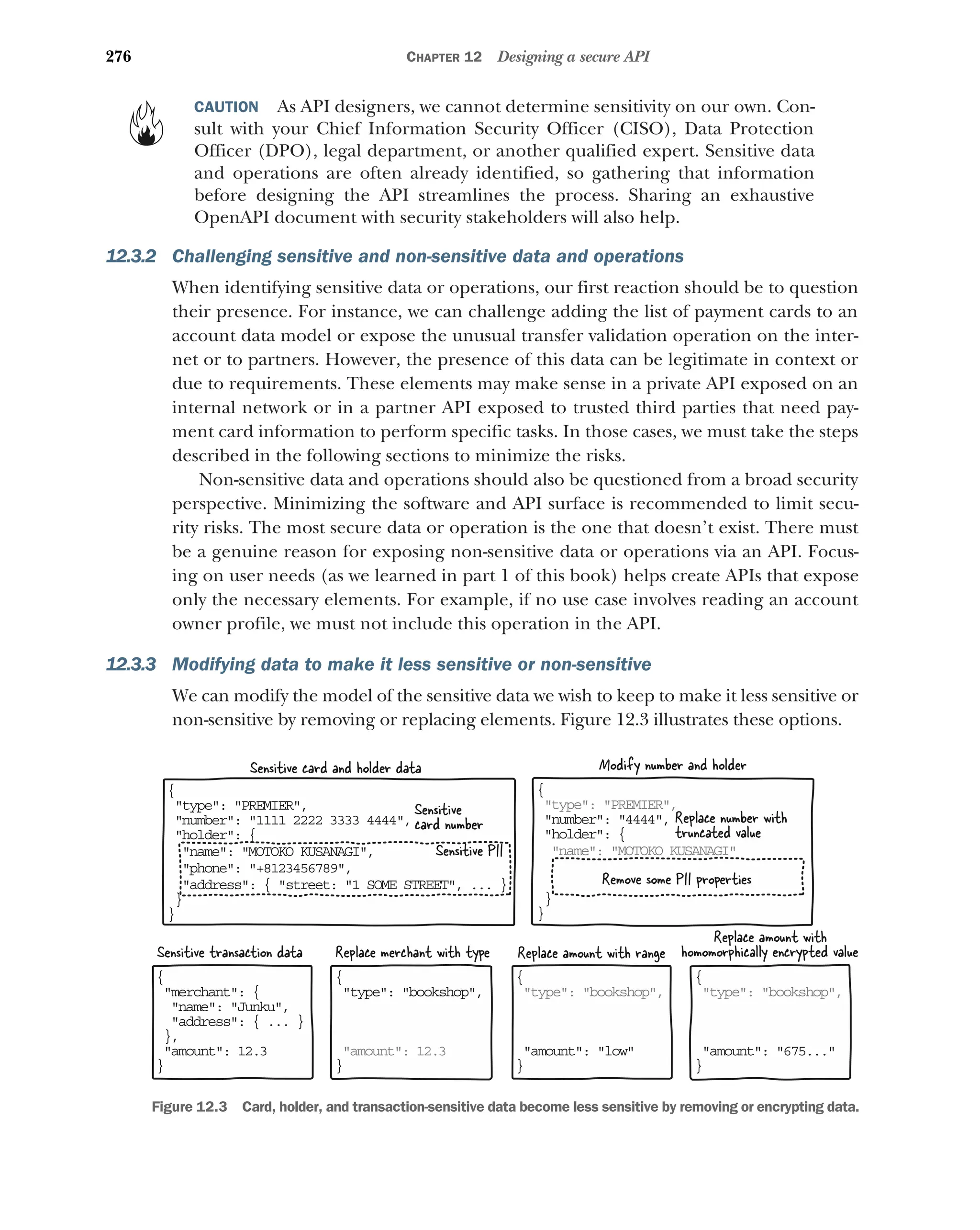 276 CHAPTER 12 Designing a secure API
CAUTION As API designers, we cannot determine sensitivity on our own. Con-
sult with your Chief Information Security Officer (CISO), Data Protection
Officer (DPO), legal department, or another qualified expert. Sensitive data
and operations are often already identified, so gathering that information
before designing the API streamlines the process. Sharing an exhaustive
OpenAPI document with security stakeholders will also help.
12.3.2 Challenging sensitive and non-sensitive data and operations
When identifying sensitive data or operations, our first reaction should be to question
their presence. For instance, we can challenge adding the list of payment cards to an
account data model or expose the unusual transfer validation operation on the inter-
net or to partners. However, the presence of this data can be legitimate in context or
due to requirements. These elements may make sense in a private API exposed on an
internal network or in a partner API exposed to trusted third parties that need pay-
ment card information to perform specific tasks. In those cases, we must take the steps
described in the following sections to minimize the risks.
Non-sensitive data and operations should also be questioned from a broad security
perspective. Minimizing the software and API surface is recommended to limit secu-
rity risks. The most secure data or operation is the one that doesn’t exist. There must
be a genuine reason for exposing non-sensitive data or operations via an API. Focus-
ing on user needs (as we learned in part 1 of this book) helps create APIs that expose
only the necessary elements. For example, if no use case involves reading an account
owner profile, we must not include this operation in the API.
12.3.3 Modifying data to make it less sensitive or non-sensitive
We can modify the model of the sensitive data we wish to keep to make it less sensitive or
non-sensitive by removing or replacing elements. Figure 12.3 illustrates these options.
{
 ype: PREMIER,
t
 umber: 1111 2222 3333 4444,
n
 older: {
h
name: MOTOKO KUSANAGI,

phone: +8123456789,

address: { street: 1 SOME STREET, ... }

}
}
{
t pe: PREMIER,
y
 umber: 4444,
n
 older: {
h
name: MOTOKO KUSANAGI

}
}
{
 erchant: {
m
name: Junku,

address: { ... }

},
 mount: 12.3
a
}
{
 ype: bookshop,
t
a ount: 12.3
m
}
{
t pe: bookshop,
y
 mount: low
a
}
{
t pe: bookshop,
y
 mount: 675...
a
}
Replace amount with range
Remove some PII properties
Replace number with
truncated value
Sensitive
card number
Sensitive PII
Sensitive transaction data Replace merchant with type
Replace amount with
homomorphically encrypted value
Sensitive card and holder data Modify number and holder
Figure 12.3 Card, holder, and transaction-sensitive data become less sensitive by removing or encrypting data.
 