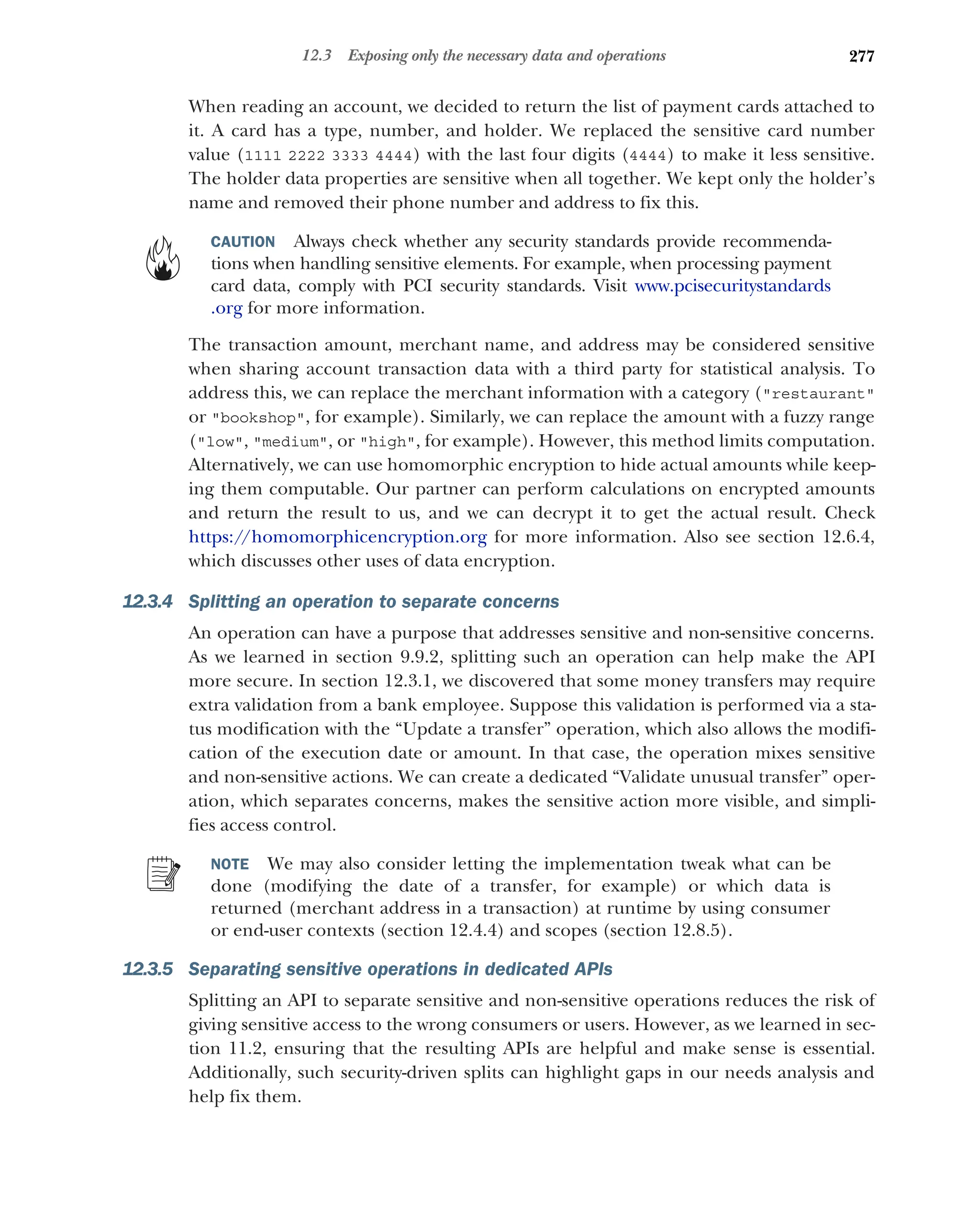 277
12.3 Exposing only the necessary data and operations
When reading an account, we decided to return the list of payment cards attached to
it. A card has a type, number, and holder. We replaced the sensitive card number
value (1111 2222 3333 4444) with the last four digits (4444) to make it less sensitive.
The holder data properties are sensitive when all together. We kept only the holder’s
name and removed their phone number and address to fix this.
CAUTION Always check whether any security standards provide recommenda-
tions when handling sensitive elements. For example, when processing payment
card data, comply with PCI security standards. Visit www.pcisecuritystandards
.org for more information.
The transaction amount, merchant name, and address may be considered sensitive
when sharing account transaction data with a third party for statistical analysis. To
address this, we can replace the merchant information with a category (restaurant
or bookshop, for example). Similarly, we can replace the amount with a fuzzy range
(low, medium, or high, for example). However, this method limits computation.
Alternatively, we can use homomorphic encryption to hide actual amounts while keep-
ing them computable. Our partner can perform calculations on encrypted amounts
and return the result to us, and we can decrypt it to get the actual result. Check
https://homomorphicencryption.org for more information. Also see section 12.6.4,
which discusses other uses of data encryption.
12.3.4 Splitting an operation to separate concerns
An operation can have a purpose that addresses sensitive and non-sensitive concerns.
As we learned in section 9.9.2, splitting such an operation can help make the API
more secure. In section 12.3.1, we discovered that some money transfers may require
extra validation from a bank employee. Suppose this validation is performed via a sta-
tus modification with the “Update a transfer” operation, which also allows the modifi-
cation of the execution date or amount. In that case, the operation mixes sensitive
and non-sensitive actions. We can create a dedicated “Validate unusual transfer” oper-
ation, which separates concerns, makes the sensitive action more visible, and simpli-
fies access control.
NOTE We may also consider letting the implementation tweak what can be
done (modifying the date of a transfer, for example) or which data is
returned (merchant address in a transaction) at runtime by using consumer
or end-user contexts (section 12.4.4) and scopes (section 12.8.5).
12.3.5 Separating sensitive operations in dedicated APIs
Splitting an API to separate sensitive and non-sensitive operations reduces the risk of
giving sensitive access to the wrong consumers or users. However, as we learned in sec-
tion 11.2, ensuring that the resulting APIs are helpful and make sense is essential.
Additionally, such security-driven splits can highlight gaps in our needs analysis and
help fix them.
 