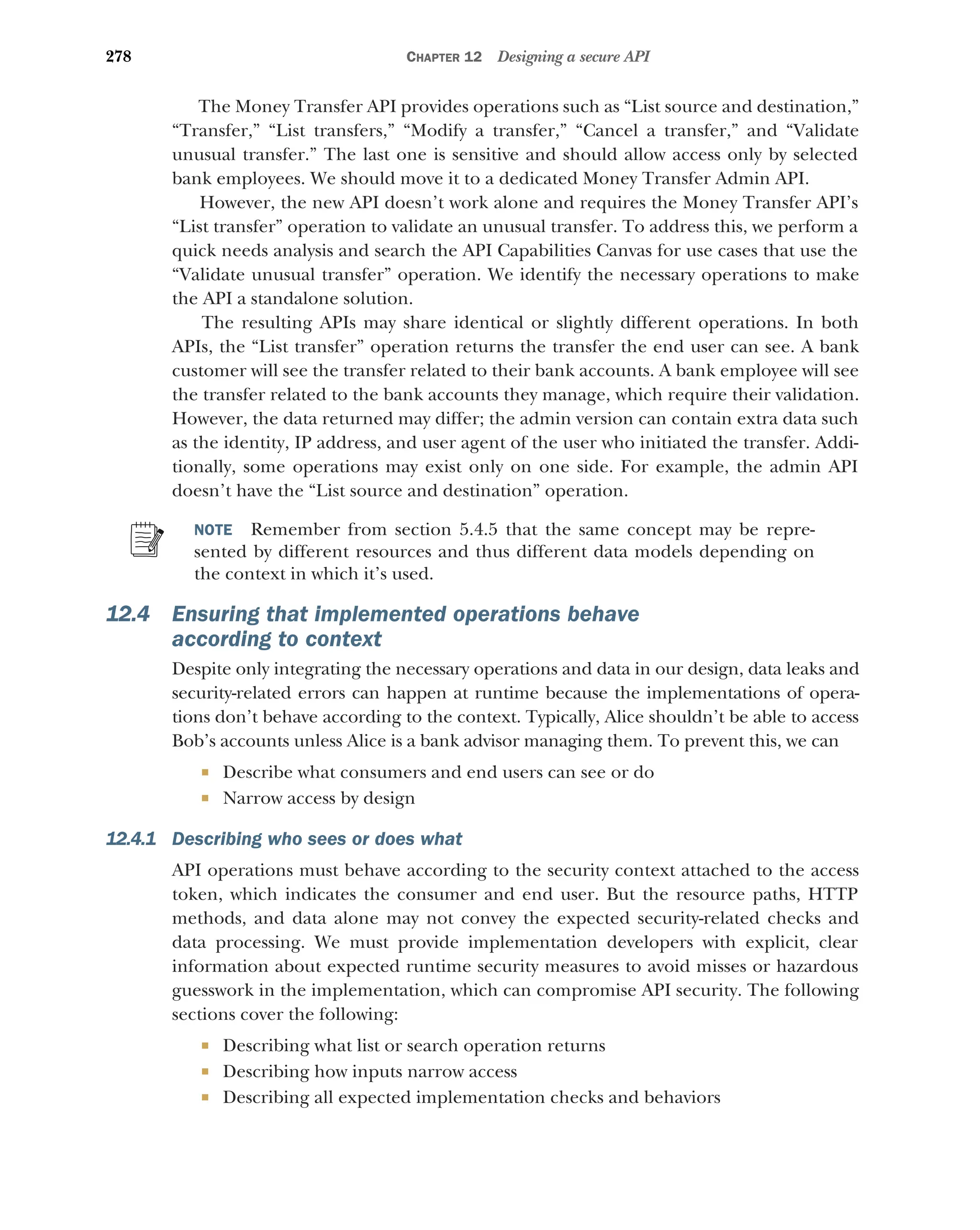 278 CHAPTER 12 Designing a secure API
The Money Transfer API provides operations such as “List source and destination,”
“Transfer,” “List transfers,” “Modify a transfer,” “Cancel a transfer,” and “Validate
unusual transfer.” The last one is sensitive and should allow access only by selected
bank employees. We should move it to a dedicated Money Transfer Admin API.
However, the new API doesn’t work alone and requires the Money Transfer API’s
“List transfer” operation to validate an unusual transfer. To address this, we perform a
quick needs analysis and search the API Capabilities Canvas for use cases that use the
“Validate unusual transfer” operation. We identify the necessary operations to make
the API a standalone solution.
The resulting APIs may share identical or slightly different operations. In both
APIs, the “List transfer” operation returns the transfer the end user can see. A bank
customer will see the transfer related to their bank accounts. A bank employee will see
the transfer related to the bank accounts they manage, which require their validation.
However, the data returned may differ; the admin version can contain extra data such
as the identity, IP address, and user agent of the user who initiated the transfer. Addi-
tionally, some operations may exist only on one side. For example, the admin API
doesn’t have the “List source and destination” operation.
NOTE Remember from section 5.4.5 that the same concept may be repre-
sented by different resources and thus different data models depending on
the context in which it’s used.
12.4 Ensuring that implemented operations behave
according to context
Despite only integrating the necessary operations and data in our design, data leaks and
security-related errors can happen at runtime because the implementations of opera-
tions don’t behave according to the context. Typically, Alice shouldn’t be able to access
Bob’s accounts unless Alice is a bank advisor managing them. To prevent this, we can
 Describe what consumers and end users can see or do
 Narrow access by design
12.4.1 Describing who sees or does what
API operations must behave according to the security context attached to the access
token, which indicates the consumer and end user. But the resource paths, HTTP
methods, and data alone may not convey the expected security-related checks and
data processing. We must provide implementation developers with explicit, clear
information about expected runtime security measures to avoid misses or hazardous
guesswork in the implementation, which can compromise API security. The following
sections cover the following:
 Describing what list or search operation returns
 Describing how inputs narrow access
 Describing all expected implementation checks and behaviors
 