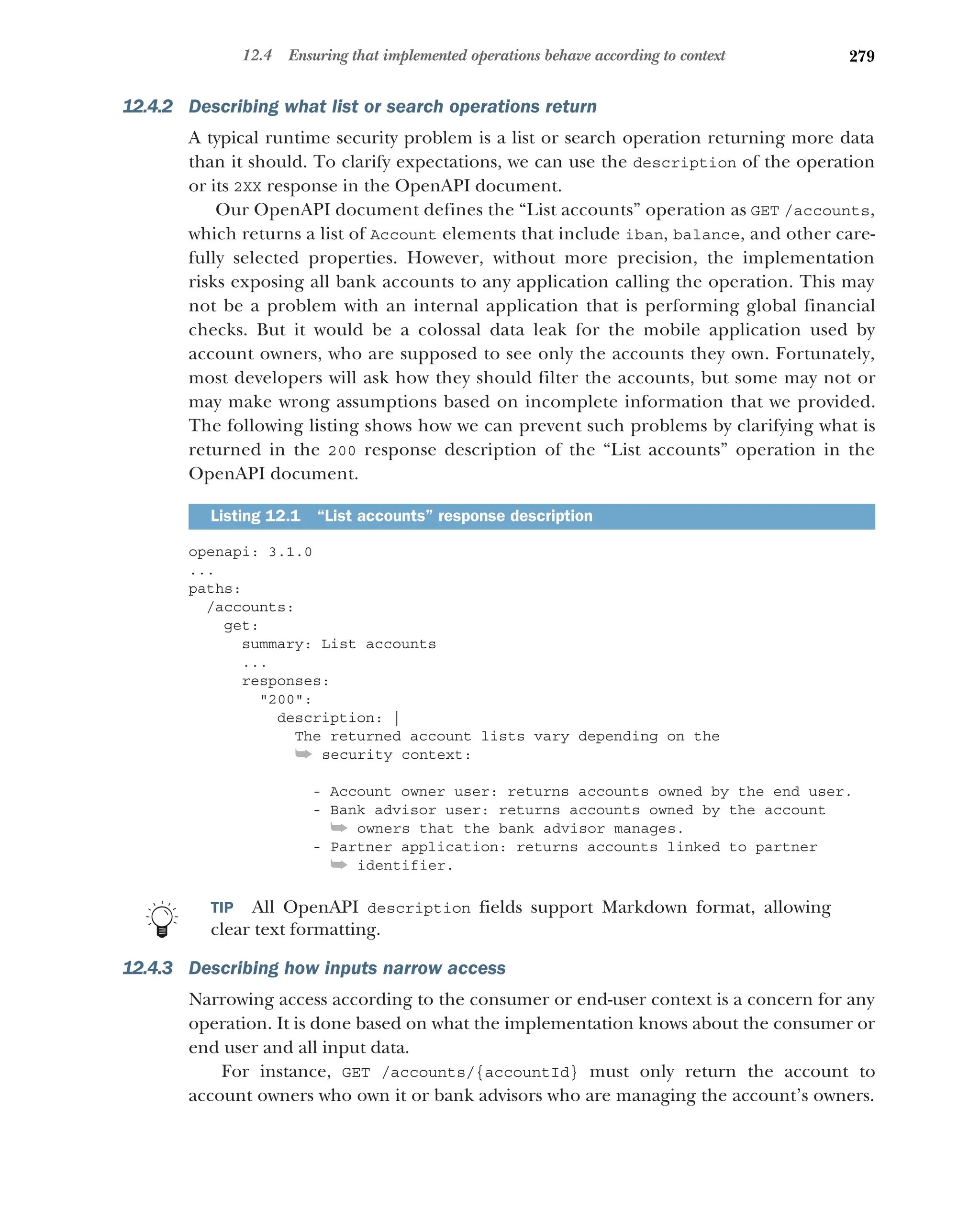 279
12.4 Ensuring that implemented operations behave according to context
12.4.2 Describing what list or search operations return
A typical runtime security problem is a list or search operation returning more data
than it should. To clarify expectations, we can use the description of the operation
or its 2XX response in the OpenAPI document.
Our OpenAPI document defines the “List accounts” operation as GET /accounts,
which returns a list of Account elements that include iban, balance, and other care-
fully selected properties. However, without more precision, the implementation
risks exposing all bank accounts to any application calling the operation. This may
not be a problem with an internal application that is performing global financial
checks. But it would be a colossal data leak for the mobile application used by
account owners, who are supposed to see only the accounts they own. Fortunately,
most developers will ask how they should filter the accounts, but some may not or
may make wrong assumptions based on incomplete information that we provided.
The following listing shows how we can prevent such problems by clarifying what is
returned in the 200 response description of the “List accounts” operation in the
OpenAPI document.
openapi: 3.1.0
...
paths:
/accounts:
get:
summary: List accounts
...
responses:
200:
description: |
The returned account lists vary depending on the
➥ security context:
- Account owner user: returns accounts owned by the end user.
- Bank advisor user: returns accounts owned by the account
➥ owners that the bank advisor manages.
- Partner application: returns accounts linked to partner
➥ identifier.
TIP All OpenAPI description fields support Markdown format, allowing
clear text formatting.
12.4.3 Describing how inputs narrow access
Narrowing access according to the consumer or end-user context is a concern for any
operation. It is done based on what the implementation knows about the consumer or
end user and all input data.
For instance, GET /accounts/{accountId} must only return the account to
account owners who own it or bank advisors who are managing the account’s owners.
Listing 12.1 “List accounts” response description
 