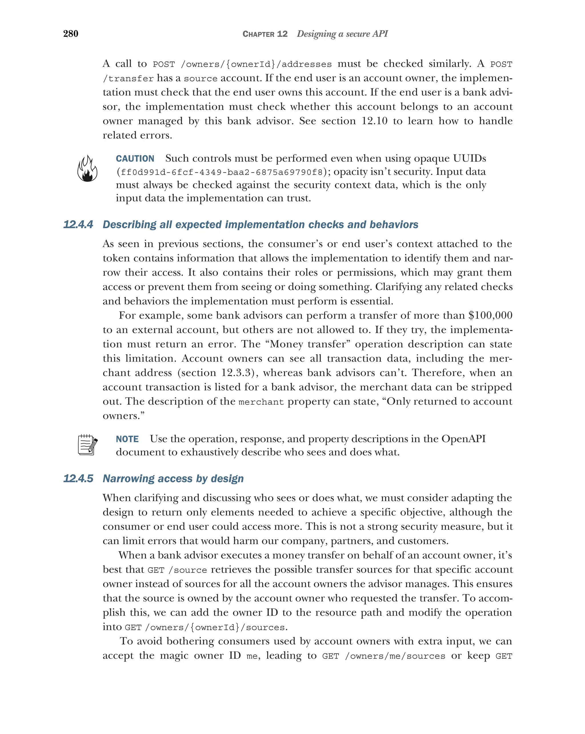280 CHAPTER 12 Designing a secure API
A call to POST /owners/{ownerId}/addresses must be checked similarly. A POST
/transfer has a source account. If the end user is an account owner, the implemen-
tation must check that the end user owns this account. If the end user is a bank advi-
sor, the implementation must check whether this account belongs to an account
owner managed by this bank advisor. See section 12.10 to learn how to handle
related errors.
CAUTION Such controls must be performed even when using opaque UUIDs
(ff0d991d-6fcf-4349-baa2-6875a69790f8); opacity isn’t security. Input data
must always be checked against the security context data, which is the only
input data the implementation can trust.
12.4.4 Describing all expected implementation checks and behaviors
As seen in previous sections, the consumer’s or end user’s context attached to the
token contains information that allows the implementation to identify them and nar-
row their access. It also contains their roles or permissions, which may grant them
access or prevent them from seeing or doing something. Clarifying any related checks
and behaviors the implementation must perform is essential.
For example, some bank advisors can perform a transfer of more than $100,000
to an external account, but others are not allowed to. If they try, the implementa-
tion must return an error. The “Money transfer” operation description can state
this limitation. Account owners can see all transaction data, including the mer-
chant address (section 12.3.3), whereas bank advisors can’t. Therefore, when an
account transaction is listed for a bank advisor, the merchant data can be stripped
out. The description of the merchant property can state, “Only returned to account
owners.”
NOTE Use the operation, response, and property descriptions in the OpenAPI
document to exhaustively describe who sees and does what.
12.4.5 Narrowing access by design
When clarifying and discussing who sees or does what, we must consider adapting the
design to return only elements needed to achieve a specific objective, although the
consumer or end user could access more. This is not a strong security measure, but it
can limit errors that would harm our company, partners, and customers.
When a bank advisor executes a money transfer on behalf of an account owner, it’s
best that GET /source retrieves the possible transfer sources for that specific account
owner instead of sources for all the account owners the advisor manages. This ensures
that the source is owned by the account owner who requested the transfer. To accom-
plish this, we can add the owner ID to the resource path and modify the operation
into GET /owners/{ownerId}/sources.
To avoid bothering consumers used by account owners with extra input, we can
accept the magic owner ID me, leading to GET /owners/me/sources or keep GET
 
