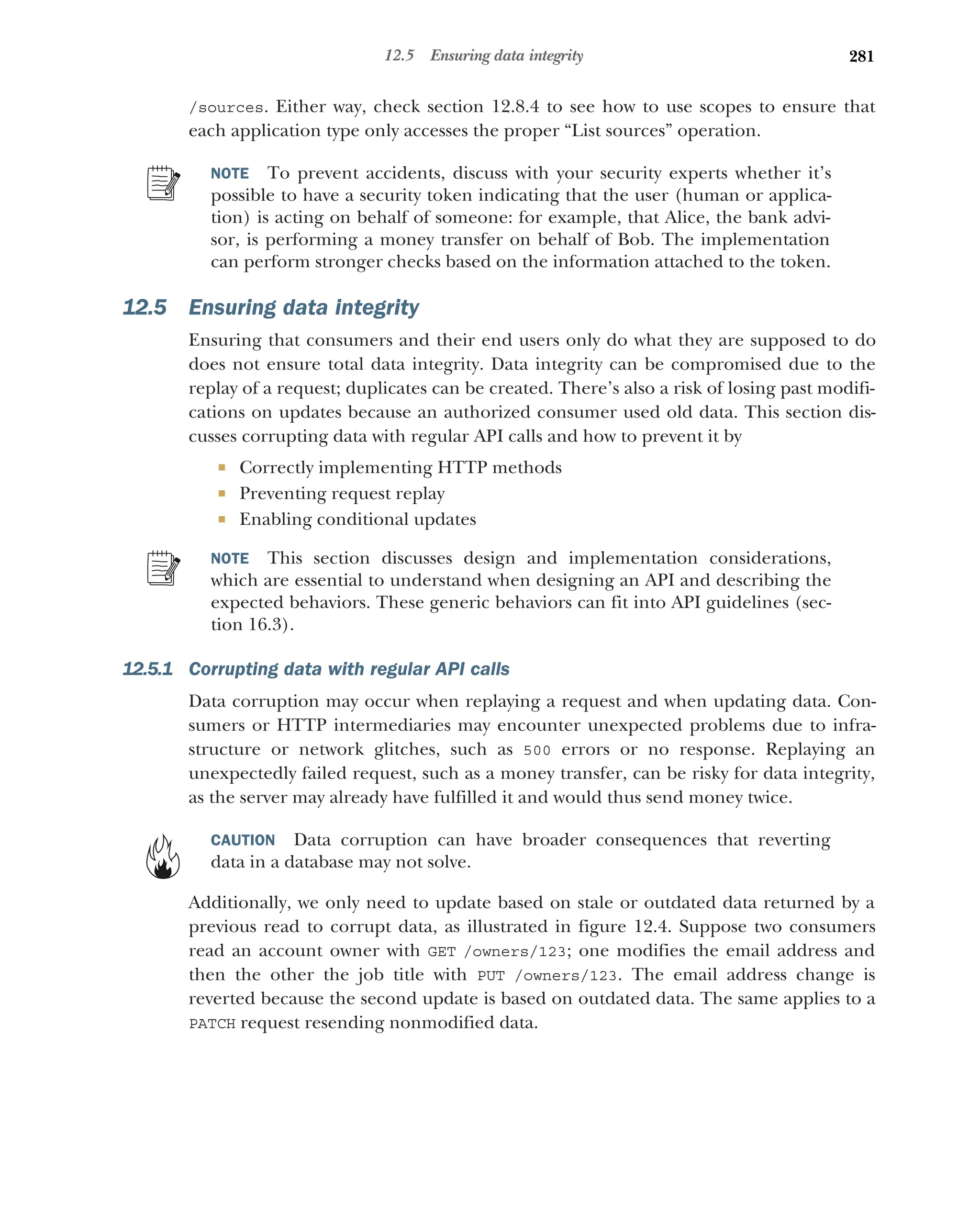 281
12.5 Ensuring data integrity
/sources. Either way, check section 12.8.4 to see how to use scopes to ensure that
each application type only accesses the proper “List sources” operation.
NOTE To prevent accidents, discuss with your security experts whether it’s
possible to have a security token indicating that the user (human or applica-
tion) is acting on behalf of someone: for example, that Alice, the bank advi-
sor, is performing a money transfer on behalf of Bob. The implementation
can perform stronger checks based on the information attached to the token.
12.5 Ensuring data integrity
Ensuring that consumers and their end users only do what they are supposed to do
does not ensure total data integrity. Data integrity can be compromised due to the
replay of a request; duplicates can be created. There’s also a risk of losing past modifi-
cations on updates because an authorized consumer used old data. This section dis-
cusses corrupting data with regular API calls and how to prevent it by
 Correctly implementing HTTP methods
 Preventing request replay
 Enabling conditional updates
NOTE This section discusses design and implementation considerations,
which are essential to understand when designing an API and describing the
expected behaviors. These generic behaviors can fit into API guidelines (sec-
tion 16.3).
12.5.1 Corrupting data with regular API calls
Data corruption may occur when replaying a request and when updating data. Con-
sumers or HTTP intermediaries may encounter unexpected problems due to infra-
structure or network glitches, such as 500 errors or no response. Replaying an
unexpectedly failed request, such as a money transfer, can be risky for data integrity,
as the server may already have fulfilled it and would thus send money twice.
CAUTION Data corruption can have broader consequences that reverting
data in a database may not solve.
Additionally, we only need to update based on stale or outdated data returned by a
previous read to corrupt data, as illustrated in figure 12.4. Suppose two consumers
read an account owner with GET /owners/123; one modifies the email address and
then the other the job title with PUT /owners/123. The email address change is
reverted because the second update is based on outdated data. The same applies to a
PATCH request resending nonmodified data.
 
