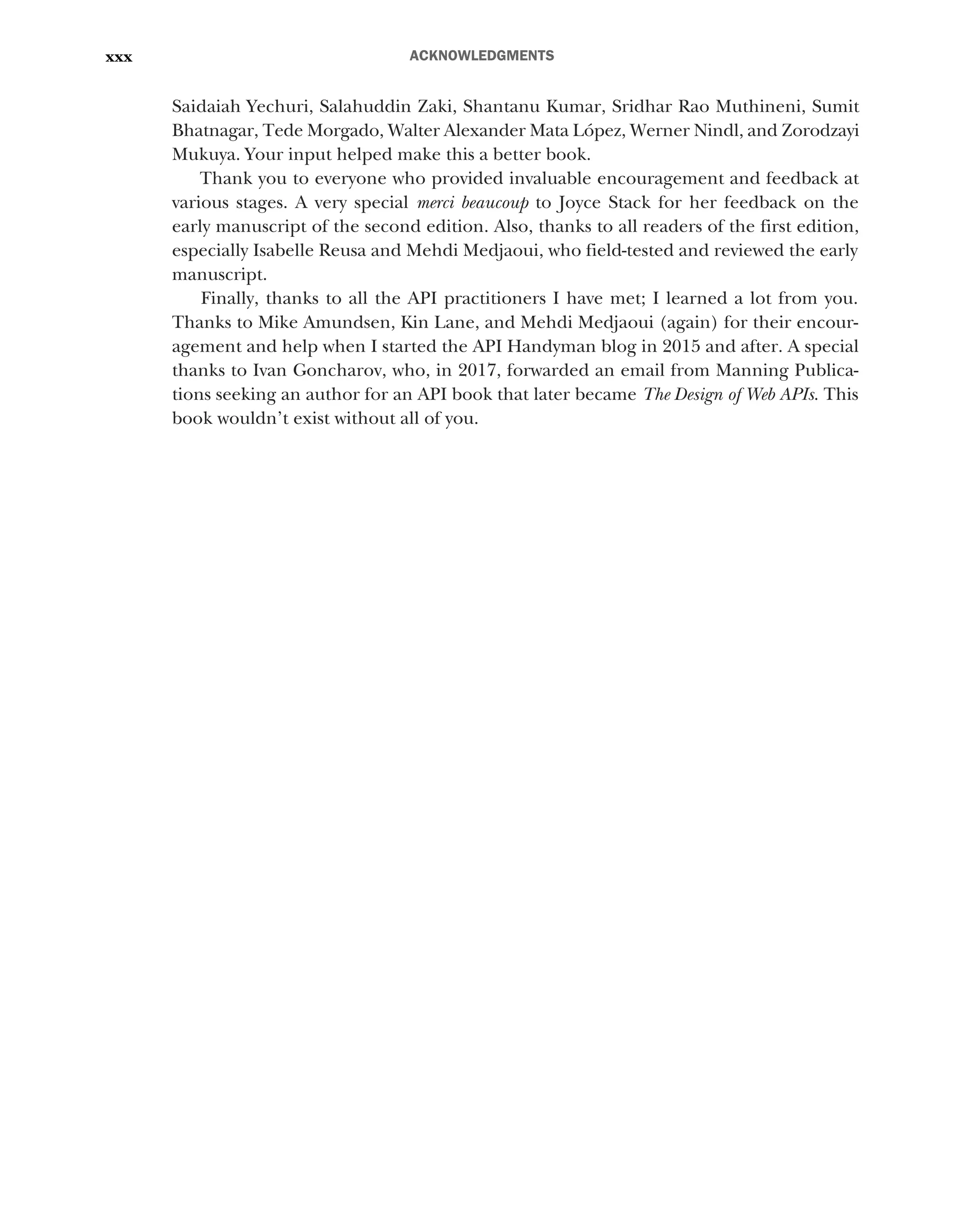 ACKNOWLEDGMENTS
xxx
Saidaiah Yechuri, Salahuddin Zaki, Shantanu Kumar, Sridhar Rao Muthineni, Sumit
Bhatnagar, Tede Morgado, Walter Alexander Mata López, Werner Nindl, and Zorodzayi
Mukuya. Your input helped make this a better book.
Thank you to everyone who provided invaluable encouragement and feedback at
various stages. A very special merci beaucoup to Joyce Stack for her feedback on the
early manuscript of the second edition. Also, thanks to all readers of the first edition,
especially Isabelle Reusa and Mehdi Medjaoui, who field-tested and reviewed the early
manuscript.
Finally, thanks to all the API practitioners I have met; I learned a lot from you.
Thanks to Mike Amundsen, Kin Lane, and Mehdi Medjaoui (again) for their encour-
agement and help when I started the API Handyman blog in 2015 and after. A special
thanks to Ivan Goncharov, who, in 2017, forwarded an email from Manning Publica-
tions seeking an author for an API book that later became The Design of Web APIs. This
book wouldn’t exist without all of you.
 
