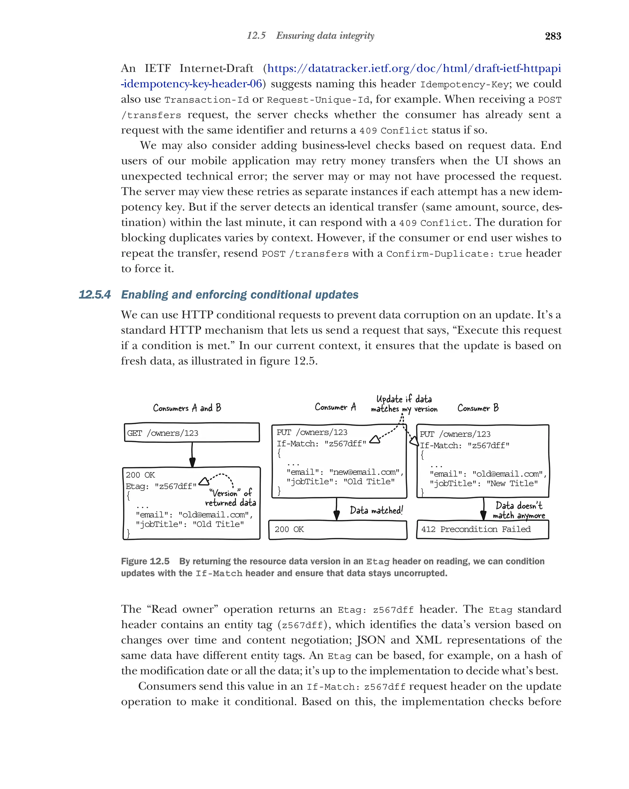 283
12.5 Ensuring data integrity
An IETF Internet-Draft (https:/
/datatracker.ietf.org/doc/html/draft-ietf-httpapi
-idempotency-key-header-06) suggests naming this header Idempotency-Key; we could
also use Transaction-Id or Request-Unique-Id, for example. When receiving a POST
/transfers request, the server checks whether the consumer has already sent a
request with the same identifier and returns a 409 Conflict status if so.
We may also consider adding business-level checks based on request data. End
users of our mobile application may retry money transfers when the UI shows an
unexpected technical error; the server may or may not have processed the request.
The server may view these retries as separate instances if each attempt has a new idem-
potency key. But if the server detects an identical transfer (same amount, source, des-
tination) within the last minute, it can respond with a 409 Conflict. The duration for
blocking duplicates varies by context. However, if the consumer or end user wishes to
repeat the transfer, resend POST /transfers with a Confirm-Duplicate: true header
to force it.
12.5.4 Enabling and enforcing conditional updates
We can use HTTP conditional requests to prevent data corruption on an update. It’s a
standard HTTP mechanism that lets us send a request that says, “Execute this request
if a condition is met.” In our current context, it ensures that the update is based on
fresh data, as illustrated in figure 12.5.
The “Read owner” operation returns an Etag: z567dff header. The Etag standard
header contains an entity tag (z567dff), which identifies the data’s version based on
changes over time and content negotiation; JSON and XML representations of the
same data have different entity tags. An Etag can be based, for example, on a hash of
the modification date or all the data; it’s up to the implementation to decide what’s best.
Consumers send this value in an If-Match: z567dff request header on the update
operation to make it conditional. Based on this, the implementation checks before
PU /owners/123
T
If Match: z567dff
-
{
..
.
email: new@email.com,

jobTitle: Old Title

}
PU /owners/123
T
If Match: z567dff
-
{
..
.
email: old@email.com,

jobTitle: New Title

}
20 OK
0
Et g: z567dff
a
{
..
.
email: old@email.com,

jobTitle: Old Title

} 20 OK
0 41 Precondition Failed
2
GE /owners/123
T
Consumer A Consumer B
Consumers A and B
“Version of
returned data Data doesn't
match anymore
Update if data
matches my version
Data matched!
Figure 12.5 By returning the resource data version in an Etag header on reading, we can condition
updates with the If-Match header and ensure that data stays uncorrupted.
 