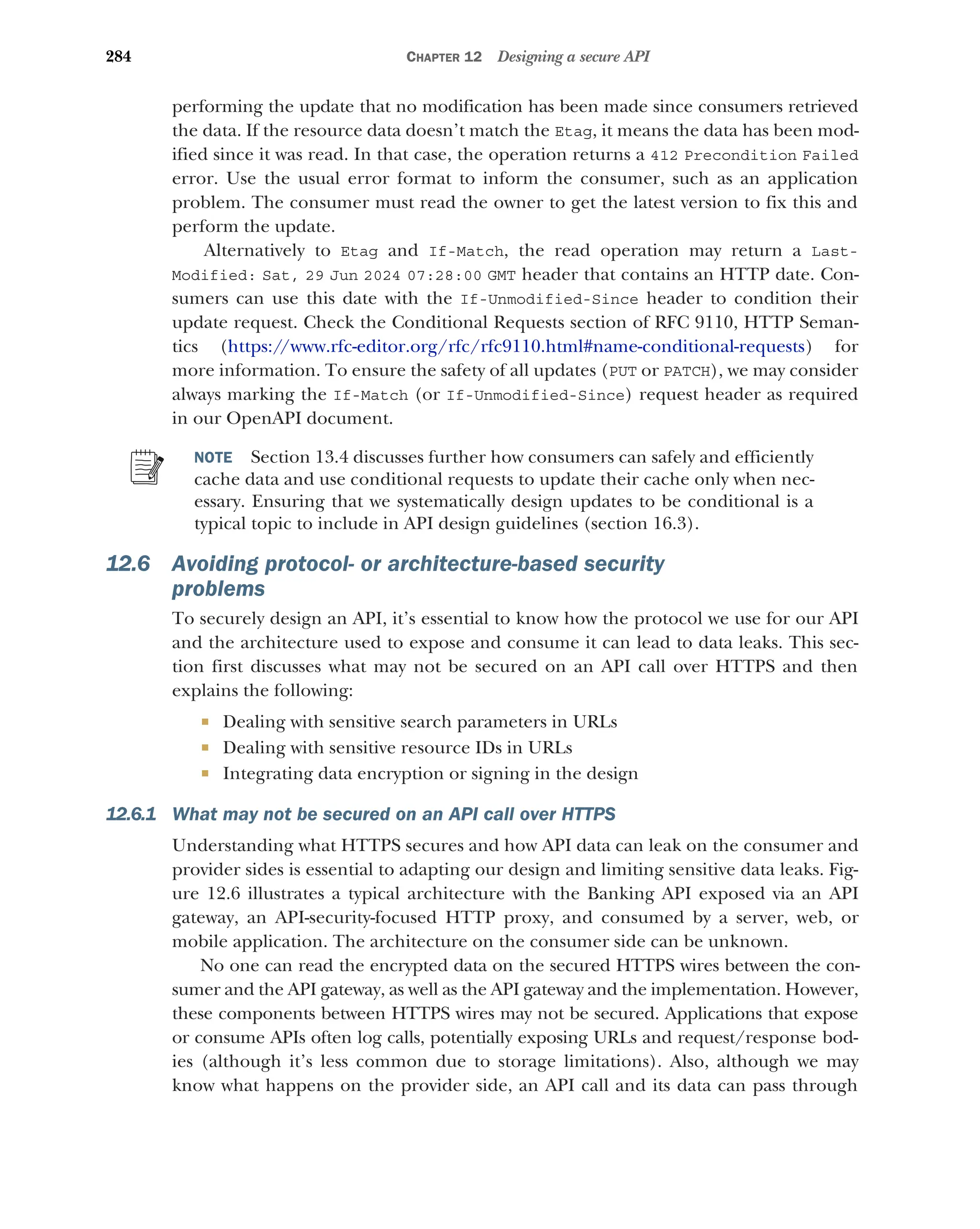 284 CHAPTER 12 Designing a secure API
performing the update that no modification has been made since consumers retrieved
the data. If the resource data doesn’t match the Etag, it means the data has been mod-
ified since it was read. In that case, the operation returns a 412 Precondition Failed
error. Use the usual error format to inform the consumer, such as an application
problem. The consumer must read the owner to get the latest version to fix this and
perform the update.
Alternatively to Etag and If-Match, the read operation may return a Last-
Modified: Sat, 29 Jun 2024 07:28:00 GMT header that contains an HTTP date. Con-
sumers can use this date with the If-Unmodified-Since header to condition their
update request. Check the Conditional Requests section of RFC 9110, HTTP Seman-
tics (https://www.rfc-editor.org/rfc/rfc9110.html#name-conditional-requests) for
more information. To ensure the safety of all updates (PUT or PATCH), we may consider
always marking the If-Match (or If-Unmodified-Since) request header as required
in our OpenAPI document.
NOTE Section 13.4 discusses further how consumers can safely and efficiently
cache data and use conditional requests to update their cache only when nec-
essary. Ensuring that we systematically design updates to be conditional is a
typical topic to include in API design guidelines (section 16.3).
12.6 Avoiding protocol- or architecture-based security
problems
To securely design an API, it’s essential to know how the protocol we use for our API
and the architecture used to expose and consume it can lead to data leaks. This sec-
tion first discusses what may not be secured on an API call over HTTPS and then
explains the following:
 Dealing with sensitive search parameters in URLs
 Dealing with sensitive resource IDs in URLs
 Integrating data encryption or signing in the design
12.6.1 What may not be secured on an API call over HTTPS
Understanding what HTTPS secures and how API data can leak on the consumer and
provider sides is essential to adapting our design and limiting sensitive data leaks. Fig-
ure 12.6 illustrates a typical architecture with the Banking API exposed via an API
gateway, an API-security-focused HTTP proxy, and consumed by a server, web, or
mobile application. The architecture on the consumer side can be unknown.
No one can read the encrypted data on the secured HTTPS wires between the con-
sumer and the API gateway, as well as the API gateway and the implementation. However,
these components between HTTPS wires may not be secured. Applications that expose
or consume APIs often log calls, potentially exposing URLs and request/response bod-
ies (although it’s less common due to storage limitations). Also, although we may
know what happens on the provider side, an API call and its data can pass through
 