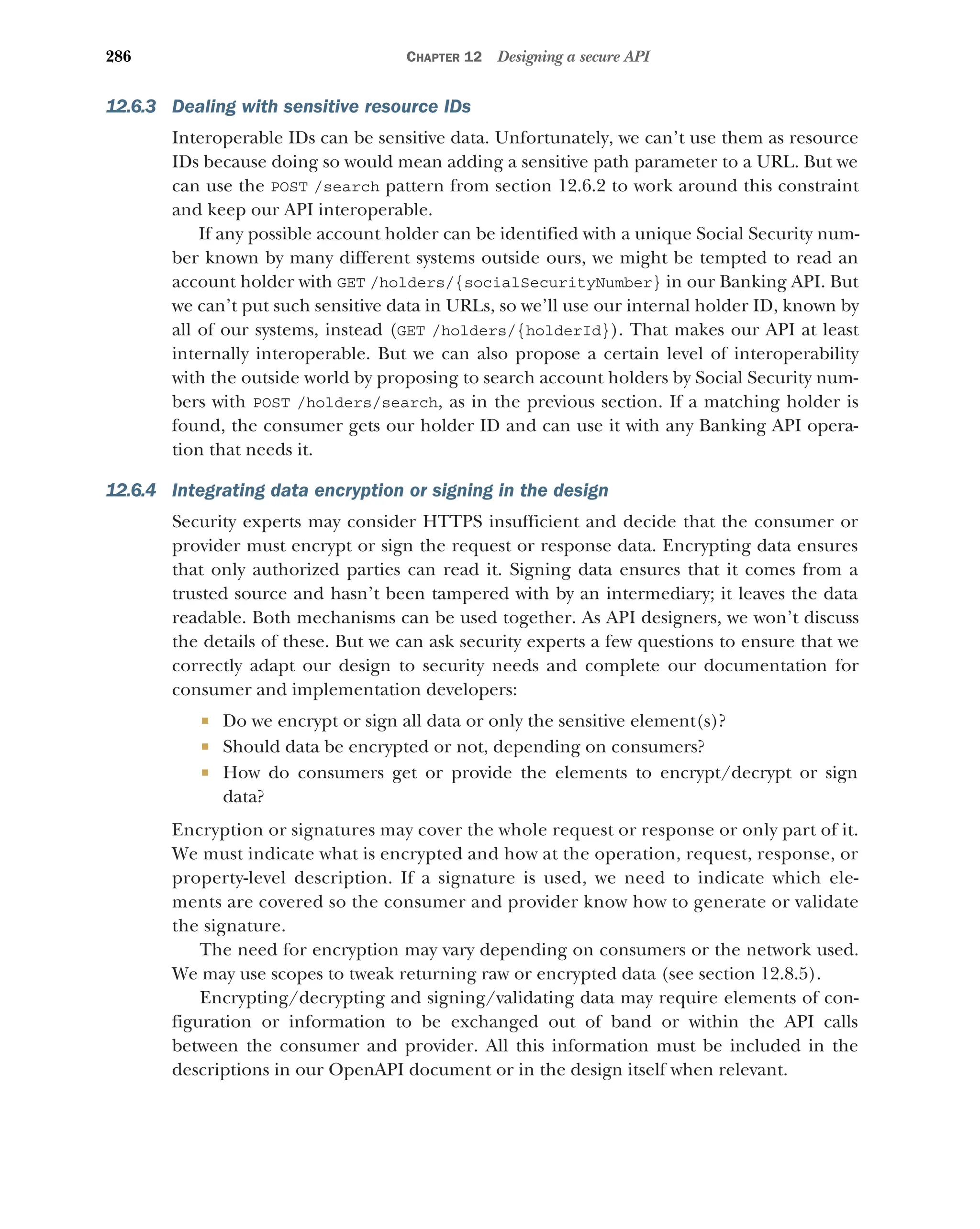 286 CHAPTER 12 Designing a secure API
12.6.3 Dealing with sensitive resource IDs
Interoperable IDs can be sensitive data. Unfortunately, we can’t use them as resource
IDs because doing so would mean adding a sensitive path parameter to a URL. But we
can use the POST /search pattern from section 12.6.2 to work around this constraint
and keep our API interoperable.
If any possible account holder can be identified with a unique Social Security num-
ber known by many different systems outside ours, we might be tempted to read an
account holder with GET /holders/{socialSecurityNumber} in our Banking API. But
we can’t put such sensitive data in URLs, so we’ll use our internal holder ID, known by
all of our systems, instead (GET /holders/{holderId}). That makes our API at least
internally interoperable. But we can also propose a certain level of interoperability
with the outside world by proposing to search account holders by Social Security num-
bers with POST /holders/search, as in the previous section. If a matching holder is
found, the consumer gets our holder ID and can use it with any Banking API opera-
tion that needs it.
12.6.4 Integrating data encryption or signing in the design
Security experts may consider HTTPS insufficient and decide that the consumer or
provider must encrypt or sign the request or response data. Encrypting data ensures
that only authorized parties can read it. Signing data ensures that it comes from a
trusted source and hasn’t been tampered with by an intermediary; it leaves the data
readable. Both mechanisms can be used together. As API designers, we won’t discuss
the details of these. But we can ask security experts a few questions to ensure that we
correctly adapt our design to security needs and complete our documentation for
consumer and implementation developers:
 Do we encrypt or sign all data or only the sensitive element(s)?
 Should data be encrypted or not, depending on consumers?
 How do consumers get or provide the elements to encrypt/decrypt or sign
data?
Encryption or signatures may cover the whole request or response or only part of it.
We must indicate what is encrypted and how at the operation, request, response, or
property-level description. If a signature is used, we need to indicate which ele-
ments are covered so the consumer and provider know how to generate or validate
the signature.
The need for encryption may vary depending on consumers or the network used.
We may use scopes to tweak returning raw or encrypted data (see section 12.8.5).
Encrypting/decrypting and signing/validating data may require elements of con-
figuration or information to be exchanged out of band or within the API calls
between the consumer and provider. All this information must be included in the
descriptions in our OpenAPI document or in the design itself when relevant.
 