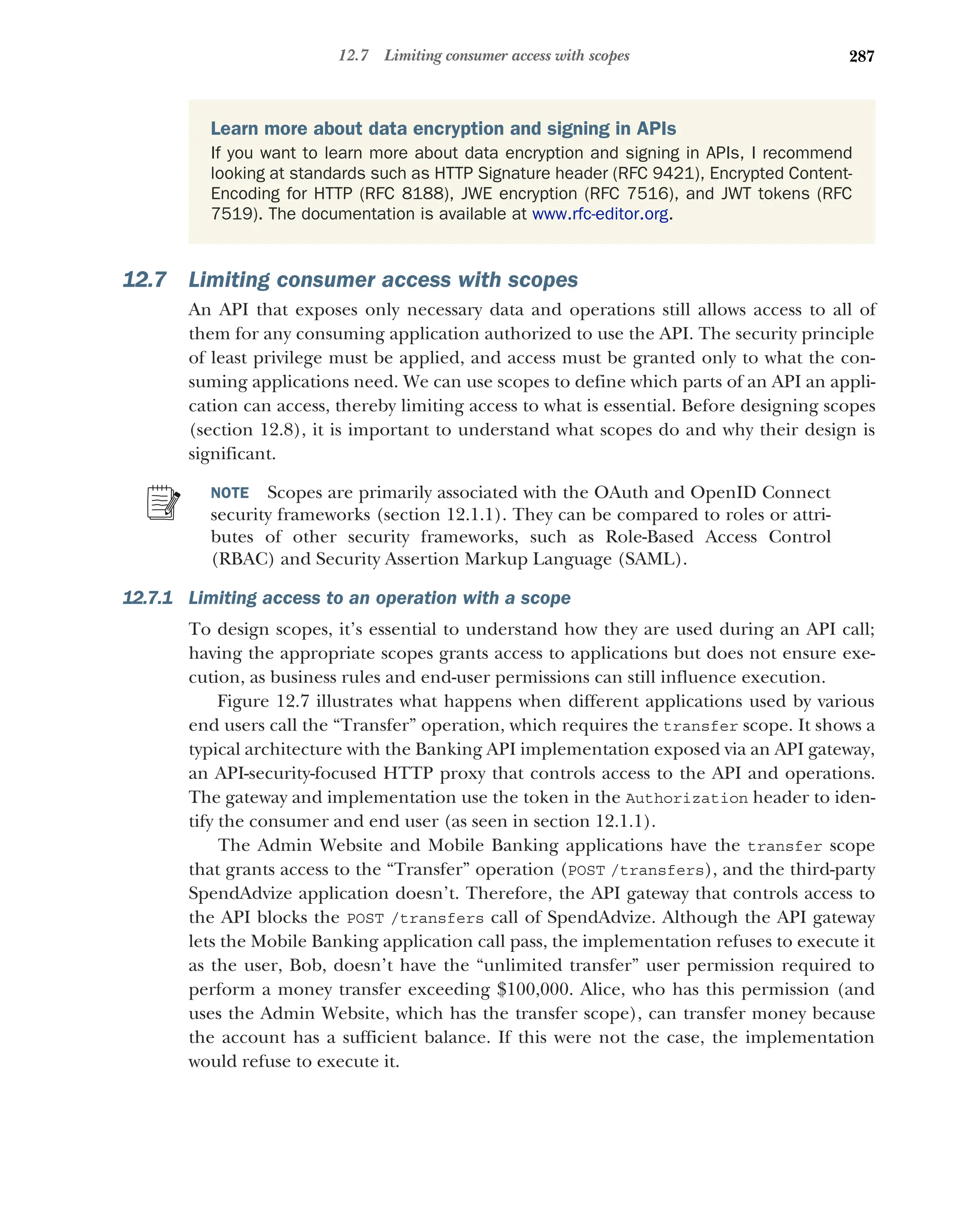 287
12.7 Limiting consumer access with scopes
12.7 Limiting consumer access with scopes
An API that exposes only necessary data and operations still allows access to all of
them for any consuming application authorized to use the API. The security principle
of least privilege must be applied, and access must be granted only to what the con-
suming applications need. We can use scopes to define which parts of an API an appli-
cation can access, thereby limiting access to what is essential. Before designing scopes
(section 12.8), it is important to understand what scopes do and why their design is
significant.
NOTE Scopes are primarily associated with the OAuth and OpenID Connect
security frameworks (section 12.1.1). They can be compared to roles or attri-
butes of other security frameworks, such as Role-Based Access Control
(RBAC) and Security Assertion Markup Language (SAML).
12.7.1 Limiting access to an operation with a scope
To design scopes, it’s essential to understand how they are used during an API call;
having the appropriate scopes grants access to applications but does not ensure exe-
cution, as business rules and end-user permissions can still influence execution.
Figure 12.7 illustrates what happens when different applications used by various
end users call the “Transfer” operation, which requires the transfer scope. It shows a
typical architecture with the Banking API implementation exposed via an API gateway,
an API-security-focused HTTP proxy that controls access to the API and operations.
The gateway and implementation use the token in the Authorization header to iden-
tify the consumer and end user (as seen in section 12.1.1).
The Admin Website and Mobile Banking applications have the transfer scope
that grants access to the “Transfer” operation (POST /transfers), and the third-party
SpendAdvize application doesn’t. Therefore, the API gateway that controls access to
the API blocks the POST /transfers call of SpendAdvize. Although the API gateway
lets the Mobile Banking application call pass, the implementation refuses to execute it
as the user, Bob, doesn’t have the “unlimited transfer” user permission required to
perform a money transfer exceeding $100,000. Alice, who has this permission (and
uses the Admin Website, which has the transfer scope), can transfer money because
the account has a sufficient balance. If this were not the case, the implementation
would refuse to execute it.
Learn more about data encryption and signing in APIs
If you want to learn more about data encryption and signing in APIs, I recommend
looking at standards such as HTTP Signature header (RFC 9421), Encrypted Content-
Encoding for HTTP (RFC 8188), JWE encryption (RFC 7516), and JWT tokens (RFC
7519). The documentation is available at www.rfc-editor.org.
 