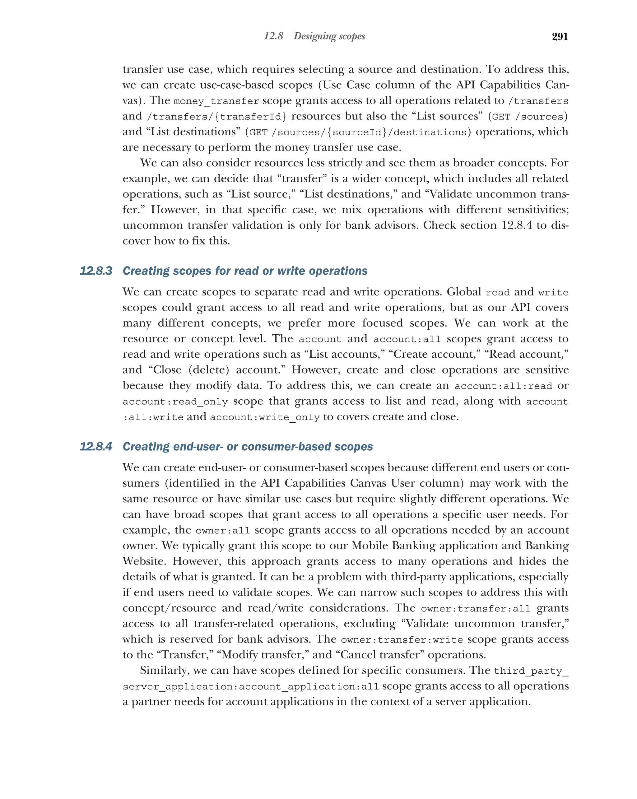 291
12.8 Designing scopes
transfer use case, which requires selecting a source and destination. To address this,
we can create use-case-based scopes (Use Case column of the API Capabilities Can-
vas). The money_transfer scope grants access to all operations related to /transfers
and /transfers/{transferId} resources but also the “List sources” (GET /sources)
and “List destinations” (GET /sources/{sourceId}/destinations) operations, which
are necessary to perform the money transfer use case.
We can also consider resources less strictly and see them as broader concepts. For
example, we can decide that “transfer” is a wider concept, which includes all related
operations, such as “List source,” “List destinations,” and “Validate uncommon trans-
fer.” However, in that specific case, we mix operations with different sensitivities;
uncommon transfer validation is only for bank advisors. Check section 12.8.4 to dis-
cover how to fix this.
12.8.3 Creating scopes for read or write operations
We can create scopes to separate read and write operations. Global read and write
scopes could grant access to all read and write operations, but as our API covers
many different concepts, we prefer more focused scopes. We can work at the
resource or concept level. The account and account:all scopes grant access to
read and write operations such as “List accounts,” “Create account,” “Read account,”
and “Close (delete) account.” However, create and close operations are sensitive
because they modify data. To address this, we can create an account:all:read or
account:read_only scope that grants access to list and read, along with account
:all:write and account:write_only to covers create and close.
12.8.4 Creating end-user- or consumer-based scopes
We can create end-user- or consumer-based scopes because different end users or con-
sumers (identified in the API Capabilities Canvas User column) may work with the
same resource or have similar use cases but require slightly different operations. We
can have broad scopes that grant access to all operations a specific user needs. For
example, the owner:all scope grants access to all operations needed by an account
owner. We typically grant this scope to our Mobile Banking application and Banking
Website. However, this approach grants access to many operations and hides the
details of what is granted. It can be a problem with third-party applications, especially
if end users need to validate scopes. We can narrow such scopes to address this with
concept/resource and read/write considerations. The owner:transfer:all grants
access to all transfer-related operations, excluding “Validate uncommon transfer,”
which is reserved for bank advisors. The owner:transfer:write scope grants access
to the “Transfer,” “Modify transfer,” and “Cancel transfer” operations.
Similarly, we can have scopes defined for specific consumers. The third_party_
server_application:account_application:all scope grants access to all operations
a partner needs for account applications in the context of a server application.
 