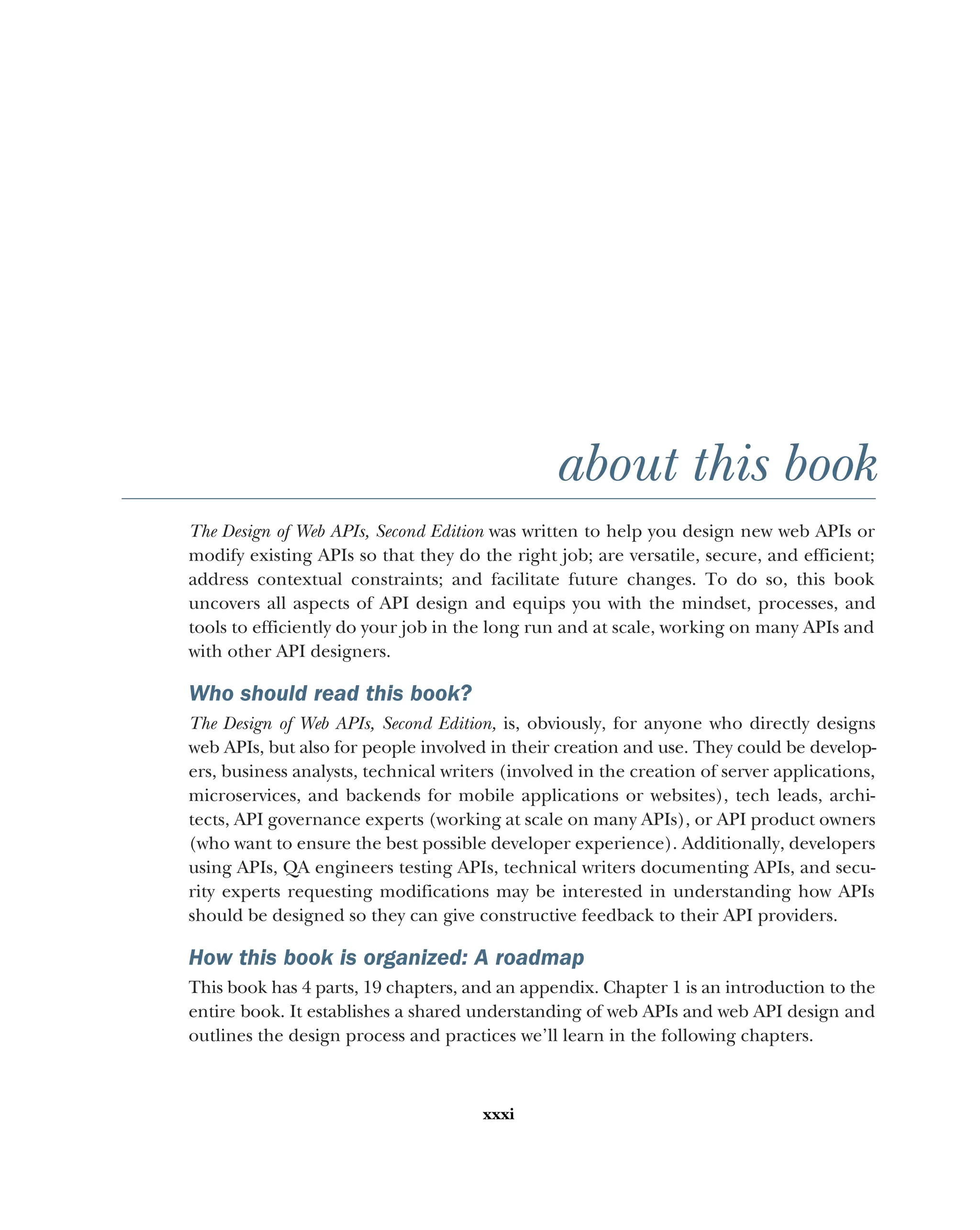 xxxi
about this book
The Design of Web APIs, Second Edition was written to help you design new web APIs or
modify existing APIs so that they do the right job; are versatile, secure, and efficient;
address contextual constraints; and facilitate future changes. To do so, this book
uncovers all aspects of API design and equips you with the mindset, processes, and
tools to efficiently do your job in the long run and at scale, working on many APIs and
with other API designers.
Who should read this book?
The Design of Web APIs, Second Edition, is, obviously, for anyone who directly designs
web APIs, but also for people involved in their creation and use. They could be develop-
ers, business analysts, technical writers (involved in the creation of server applications,
microservices, and backends for mobile applications or websites), tech leads, archi-
tects, API governance experts (working at scale on many APIs), or API product owners
(who want to ensure the best possible developer experience). Additionally, developers
using APIs, QA engineers testing APIs, technical writers documenting APIs, and secu-
rity experts requesting modifications may be interested in understanding how APIs
should be designed so they can give constructive feedback to their API providers.
How this book is organized: A roadmap
This book has 4 parts, 19 chapters, and an appendix. Chapter 1 is an introduction to the
entire book. It establishes a shared understanding of web APIs and web API design and
outlines the design process and practices we’ll learn in the following chapters.
 