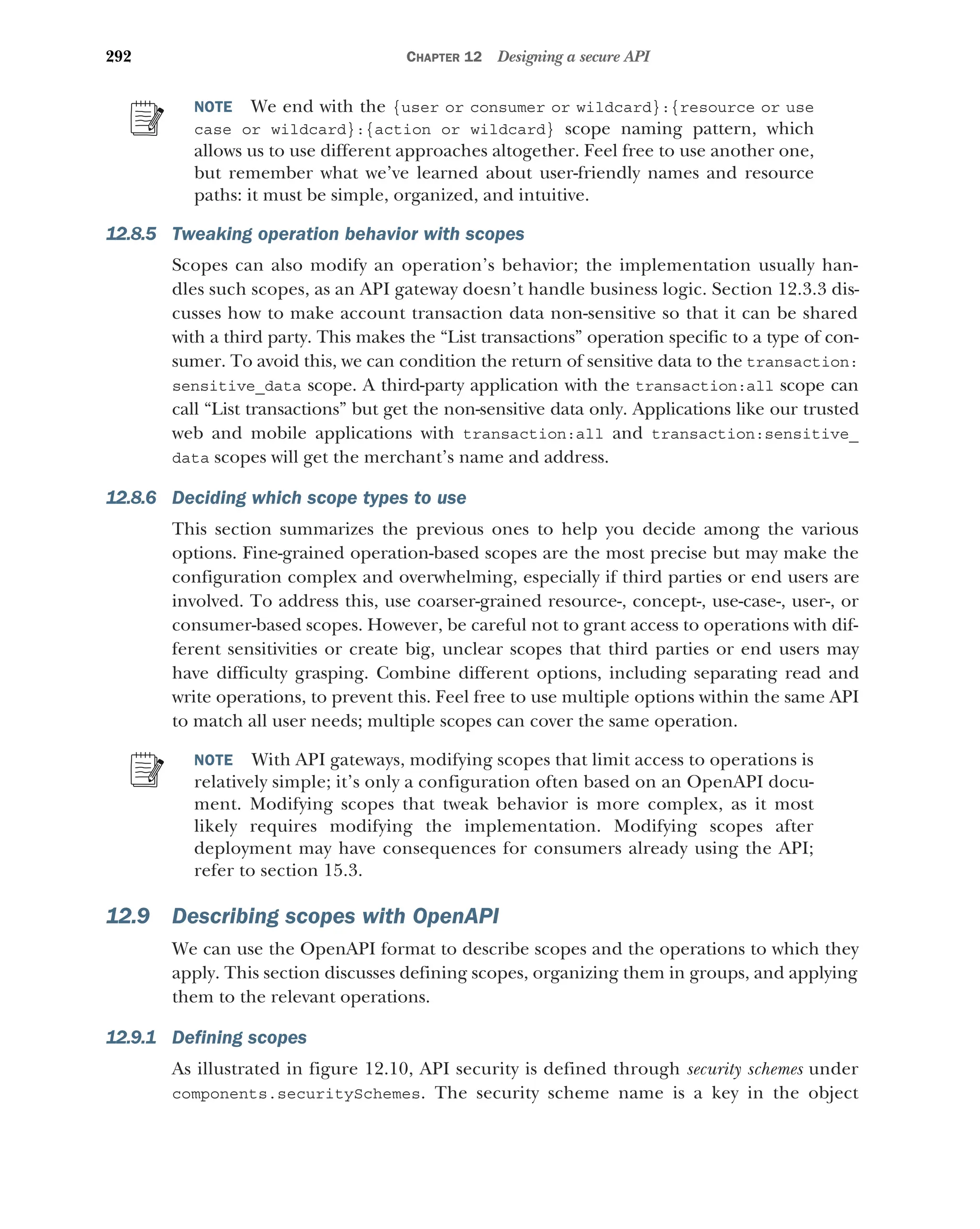 292 CHAPTER 12 Designing a secure API
NOTE We end with the {user or consumer or wildcard}:{resource or use
case or wildcard}:{action or wildcard} scope naming pattern, which
allows us to use different approaches altogether. Feel free to use another one,
but remember what we’ve learned about user-friendly names and resource
paths: it must be simple, organized, and intuitive.
12.8.5 Tweaking operation behavior with scopes
Scopes can also modify an operation’s behavior; the implementation usually han-
dles such scopes, as an API gateway doesn’t handle business logic. Section 12.3.3 dis-
cusses how to make account transaction data non-sensitive so that it can be shared
with a third party. This makes the “List transactions” operation specific to a type of con-
sumer. To avoid this, we can condition the return of sensitive data to the transaction:
sensitive_data scope. A third-party application with the transaction:all scope can
call “List transactions” but get the non-sensitive data only. Applications like our trusted
web and mobile applications with transaction:all and transaction:sensitive_
data scopes will get the merchant’s name and address.
12.8.6 Deciding which scope types to use
This section summarizes the previous ones to help you decide among the various
options. Fine-grained operation-based scopes are the most precise but may make the
configuration complex and overwhelming, especially if third parties or end users are
involved. To address this, use coarser-grained resource-, concept-, use-case-, user-, or
consumer-based scopes. However, be careful not to grant access to operations with dif-
ferent sensitivities or create big, unclear scopes that third parties or end users may
have difficulty grasping. Combine different options, including separating read and
write operations, to prevent this. Feel free to use multiple options within the same API
to match all user needs; multiple scopes can cover the same operation.
NOTE With API gateways, modifying scopes that limit access to operations is
relatively simple; it’s only a configuration often based on an OpenAPI docu-
ment. Modifying scopes that tweak behavior is more complex, as it most
likely requires modifying the implementation. Modifying scopes after
deployment may have consequences for consumers already using the API;
refer to section 15.3.
12.9 Describing scopes with OpenAPI
We can use the OpenAPI format to describe scopes and the operations to which they
apply. This section discusses defining scopes, organizing them in groups, and applying
them to the relevant operations.
12.9.1 Defining scopes
As illustrated in figure 12.10, API security is defined through security schemes under
components.securitySchemes. The security scheme name is a key in the object
 