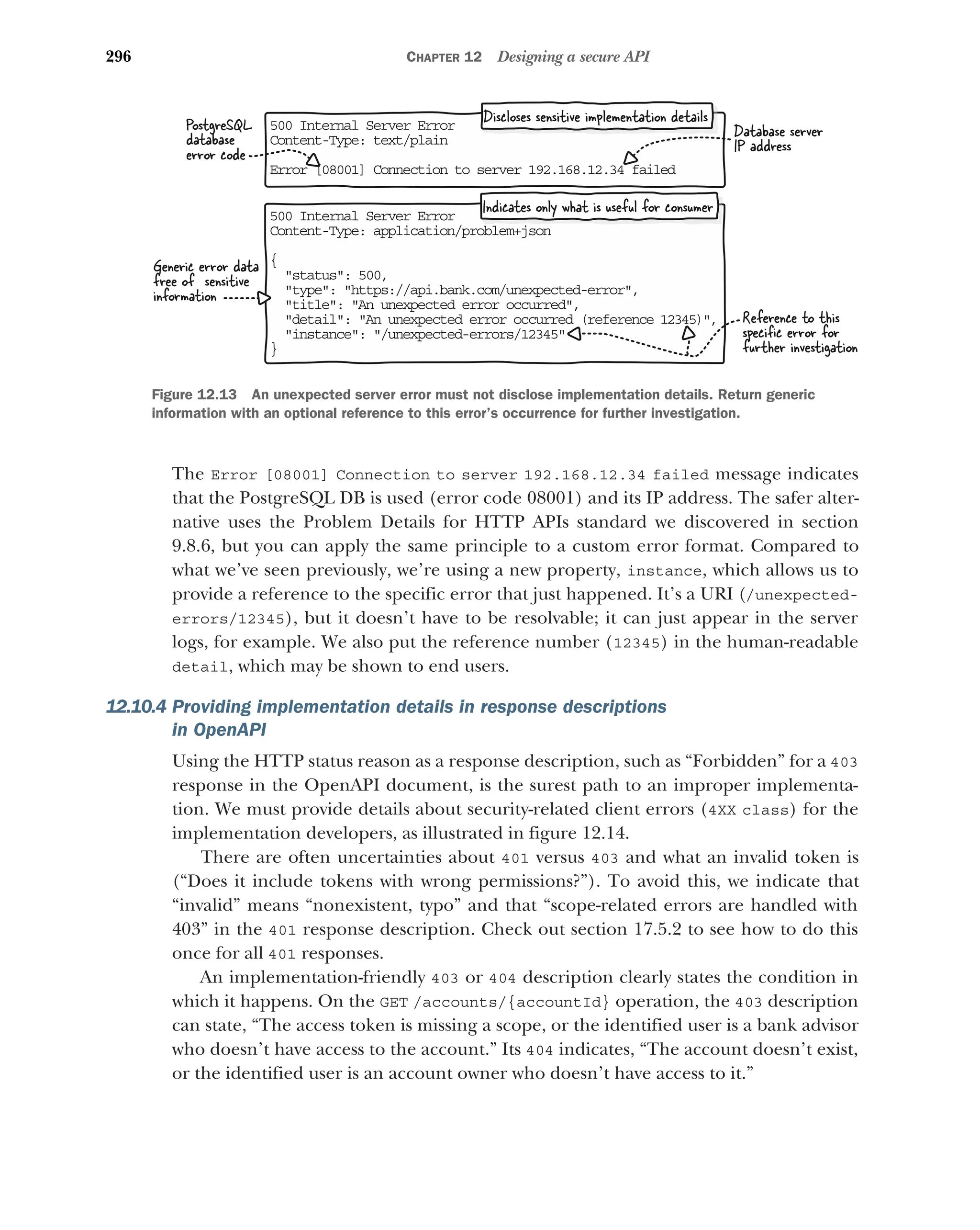 296 CHAPTER 12 Designing a secure API
The Error [08001] Connection to server 192.168.12.34 failed message indicates
that the PostgreSQL DB is used (error code 08001) and its IP address. The safer alter-
native uses the Problem Details for HTTP APIs standard we discovered in section
9.8.6, but you can apply the same principle to a custom error format. Compared to
what we’ve seen previously, we’re using a new property, instance, which allows us to
provide a reference to the specific error that just happened. It’s a URI (/unexpected-
errors/12345), but it doesn’t have to be resolvable; it can just appear in the server
logs, for example. We also put the reference number (12345) in the human-readable
detail, which may be shown to end users.
12.10.4 Providing implementation details in response descriptions
in OpenAPI
Using the HTTP status reason as a response description, such as “Forbidden” for a 403
response in the OpenAPI document, is the surest path to an improper implementa-
tion. We must provide details about security-related client errors (4XX class) for the
implementation developers, as illustrated in figure 12.14.
There are often uncertainties about 401 versus 403 and what an invalid token is
(“Does it include tokens with wrong permissions?”). To avoid this, we indicate that
“invalid” means “nonexistent, typo” and that “scope-related errors are handled with
403” in the 401 response description. Check out section 17.5.2 to see how to do this
once for all 401 responses.
An implementation-friendly 403 or 404 description clearly states the condition in
which it happens. On the GET /accounts/{accountId} operation, the 403 description
can state, “The access token is missing a scope, or the identified user is a bank advisor
who doesn’t have access to the account.” Its 404 indicates, “The account doesn’t exist,
or the identified user is an account owner who doesn’t have access to it.”
50 Internal Server Error
0
Co tent-Type: application/problem+json
n
{
status: 500,

type: https://api.bank.com/unexpected-error,

title: An unexpected error occurred,

detail: An unexpected error occurred (referen
 ce 12345),
instance: /unexpected-errors/12345

}
Generic error data
free of sensitive
information
Reference to this
speciﬁc error for
further investigation
50 Internal Server Error
0
Co tent-Type: text/plain
n
Er or [08001] Connection to server 192.168.12.34 f
r ailed
PostgreSQL
database
error code
Database server
IP address
Discloses sensitive implementation details
Indicates only what is useful for consumer
Figure 12.13 An unexpected server error must not disclose implementation details. Return generic
information with an optional reference to this error’s occurrence for further investigation.
 